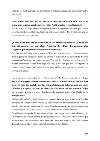 possible	
  via	
  Twitter,	
  Facebook,	
  Internet,	
  les	
  applications,	
  parce	
  que	
  l’un	
  nourrit	
  l’autre,	
  
tout	
  est	
  lié.	
  
	
  
Est-­ce	
   qu’on	
   peut	
   dire	
   que	
   ça	
   permet	
   de	
   ramener	
   les	
   gens	
   vers	
   le	
   flux,	
   à	
   un	
  
moment	
  où	
  la	
  consommation	
  de	
  télévision	
  s’individualise	
  et	
  se	
  délinéarise	
  ?	
  
Si,	
  c’est	
  aussi	
  ça.	
  Les	
  grosses	
  chaînes	
  généralistes	
  ne	
  vont	
  pouvoir	
  survivre	
  qu’à	
  travers	
  
les	
   événements.	
   Donc	
   faire	
   partager	
   au	
   plus	
   grand	
   nombre	
   les	
   événements	
   via	
   les	
  
réseaux	
  sociaux,	
  c’est	
  un	
  atout.	
  
	
  
Quelles	
   pourraient	
   être	
   les	
   évolutions	
   de	
   cette	
   télévision	
   sociale	
  ?	
   Qu’est-­ce	
   qui	
  
pourrait	
   apporter	
   un	
   vrai	
   plus	
  ?	
   Permettre	
   de	
   diffuser	
   les	
   contenus	
   plus	
  
largement,	
  plutôt	
  que	
  les	
  commentaires	
  uniquement	
  ?	
  
Ça	
   n’est	
   que	
   mon	
   avis,	
   mais	
   je	
   pense	
   qu’il	
   y	
   a	
   des	
   limites	
   à	
   tout	
   ça,	
   parce	
   que	
   notre	
  
mission	
  première	
  c’est	
  quand	
  même	
  de	
  faire	
  de	
  la	
  télévision.	
  C’est	
  pas	
  de	
  faire	
  des	
  sites	
  
Internet	
  ou	
  d’alimenter	
  les	
  réseaux	
  sociaux.	
  Tout	
  doit	
  être	
  fait	
  pour	
  servir	
  l’antenne.	
  On	
  
pourra	
   développer	
   la	
   meilleure	
   appli	
   qui	
   soit,	
   il	
   ne	
   faut	
   pas	
   que	
   ça	
   empêche	
   le	
  
téléspectateur	
  de	
  regarder	
  l’émission.	
  Pour	
  nous,	
  chaîne	
  historique,	
  ce	
  sera	
  toujours	
  au	
  
service	
  de	
  la	
  chaîne.	
  
	
  
Les	
  programmes	
  eux-­mêmes	
  sont	
  l’incarnation	
  de	
  la	
  chaîne,	
  et	
  quand	
  on	
  voit	
  que	
  
des	
   extraits	
   de	
   programmes,	
   comme	
   les	
   sketchs	
   d’On	
   n’demande	
   qu’à	
   en	
   rire	
   sont	
  
mises	
  en	
  ligne	
  sur	
  Youtube	
  par	
  des	
  téléspectateurs…	
  ça	
  doit	
  être	
  aussi	
  une	
  vraie	
  
réflexion	
   j’imagine	
  ?	
   La	
   valeur	
   de	
   l’émission	
   c’est	
   avant	
   tout	
   son	
   contenu,	
   l’enjeu	
  
est	
   là	
   aussi	
  :	
   permettre	
   cette	
   circulation	
   du	
   contenu,	
   mais	
   sous	
   l’égide	
   de	
   la	
  
marque,	
  non	
  ?	
  
Oui	
  bien	
  sûr,	
  mais	
  c’est	
  malheureusement	
  quelque	
  chose	
  sur	
  quoi	
  on	
  pêche	
  un	
  peu.	
  Les	
  
émissions	
   de	
   Canal+,	
   le	
   Petit	
   Journal	
   ou	
   Bref,	
   vous	
   ne	
   les	
   trouverez	
   que	
   sur	
   le	
   site	
   de	
  
Canal+.	
   Nous	
   n’avons	
   pas	
   encore	
   développé	
   d’outils	
   assez	
   performants	
   pour	
   garder	
   tout	
  
sous	
  la	
  coupole	
  France	
  2,	
  ou	
  la	
  coupole	
  France	
  Télévisions.	
  Mais	
  on	
  y	
  travaille.	
  
On	
  va	
  lancer	
  une	
  appli	
  «	
  On	
  n’demande	
  qu’à	
  en	
  rire	
  »	
  qui	
  permettra	
  aux	
  utilisateurs	
  de	
  
Smartphones	
  de	
  pouvoir	
  donner	
  des	
  notes	
  en	
  direct	
  via	
  l’appli,	
  mais	
  on	
  ne	
  trouvera	
  pas	
  
qu’une	
  manière	
  de	
  voter.	
  On	
  va	
  avoir	
  aussi	
  des	
  vidéos,	
  des	
  infos	
  exclusives,	
  des	
  images	
  
des	
  coulisses…	
  c’est	
  des	
  choses	
  qui	
  sont	
  amenées	
  à	
  se	
  développer.	
  
	
  


	
                                                                                                                                                       127	
  
 