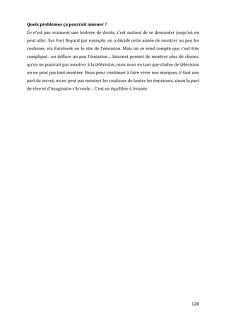 Quels	
  problèmes	
  ça	
  pourrait	
  amener	
  ?	
  
Ce	
  n’est	
  pas	
  vraiment	
  une	
  histoire	
  de	
  droits,	
  c’est	
  surtout	
  de	
  se	
  demander	
  jusqu’où	
  on	
  
peut	
  aller.	
  Sur	
  Fort	
  Boyard	
  par	
  exemple,	
  on	
  a	
  décidé	
  cette	
  année	
  de	
  montrer	
  un	
  peu	
  les	
  
coulisses,	
   via	
   Facebook	
   ou	
   le	
   site	
   de	
   l’émission.	
   Mais	
   on	
   se	
   rend	
   compte	
   que	
   c’est	
   très	
  
compliqué	
  :	
  on	
  déflore	
  un	
  peu	
  l’émission…	
  Internet	
  permet	
  de	
  montrer	
  plus	
  de	
  choses,	
  
qu’on	
  ne	
  pourrait	
  pas	
  montrer	
  à	
  la	
  télévision,	
  mais	
  nous	
  en	
  tant	
  que	
  chaîne	
  de	
  télévision	
  
on	
  ne	
  peut	
  pas	
  tout	
  montrer.	
  Nous	
  pour	
  continuer	
  à	
  faire	
  vivre	
  nos	
  marques,	
  il	
  faut	
  une	
  
part	
  de	
  secret,	
  on	
  ne	
  peut	
  pas	
  montrer	
  les	
  coulisses	
  de	
  toutes	
  les	
  émissions,	
  sinon	
  la	
  part	
  
de	
  rêve	
  et	
  d’imaginaire	
  s’écroule…	
  C’est	
  un	
  équilibre	
  à	
  trouver.	
  
	
  




	
                                                                                                                                             128	
  
 