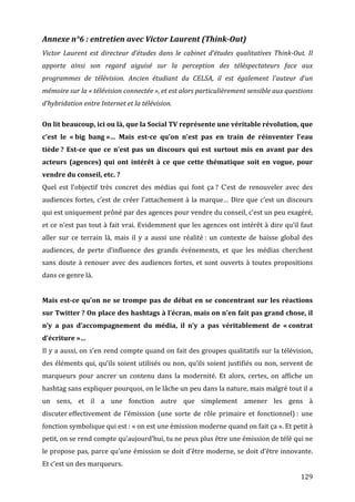 Annexe	
  n°6	
  :	
  entretien	
  avec	
  Victor	
  Laurent	
  (Think-­Out)	
  
Victor	
   Laurent	
   est	
   directeur	
   d’études	
   dans	
   le	
   cabinet	
   d’études	
   qualitatives	
   Think-­Out.	
   Il	
  
apporte	
   ainsi	
   son	
   regard	
   aiguisé	
   sur	
   la	
   perception	
   des	
   téléspectateurs	
   face	
   aux	
  
programmes	
   de	
   télévision.	
   Ancien	
   étudiant	
   du	
   CELSA,	
   il	
   est	
   également	
   l’auteur	
   d’un	
  
mémoire	
  sur	
  la	
  «	
  télévision	
  connectée	
  »,	
  et	
  est	
  alors	
  particulièrement	
  sensible	
  aux	
  questions	
  
d’hybridation	
  entre	
  Internet	
  et	
  la	
  télévision.	
  
	
  
On	
  lit	
  beaucoup,	
  ici	
  ou	
  là,	
  que	
  la	
  Social	
  TV	
  représente	
  une	
  véritable	
  révolution,	
  que	
  
c’est	
   le	
   «	
  big	
   bang	
  »…	
   Mais	
   est-­ce	
   qu’on	
   n’est	
   pas	
   en	
   train	
   de	
   réinventer	
   l’eau	
  
tiède	
  ?	
   Est-­ce	
   que	
   ce	
   n’est	
   pas	
   un	
   discours	
   qui	
   est	
   surtout	
   mis	
   en	
   avant	
   par	
   des	
  
acteurs	
   (agences)	
   qui	
   ont	
   intérêt	
   à	
   ce	
   que	
   cette	
   thématique	
   soit	
   en	
   vogue,	
   pour	
  
vendre	
  du	
  conseil,	
  etc.	
  ?	
  
Quel	
   est	
   l’objectif	
   très	
   concret	
   des	
   médias	
   qui	
   font	
   ça	
  ?	
   C’est	
   de	
   renouveler	
   avec	
   des	
  
audiences	
   fortes,	
   c’est	
   de	
   créer	
   l’attachement	
   à	
   la	
   marque…	
   Dire	
   que	
   c’est	
   un	
   discours	
  
qui	
   est	
   uniquement	
   prôné	
   par	
   des	
   agences	
   pour	
   vendre	
   du	
   conseil,	
   c’est	
   un	
   peu	
   exagéré,	
  
et	
  ce	
  n’est	
  pas	
  tout	
  à	
  fait	
  vrai.	
  Evidemment	
  que	
  les	
  agences	
  ont	
  intérêt	
  à	
  dire	
  qu’il	
  faut	
  
aller	
   sur	
   ce	
   terrain	
   là,	
   mais	
   il	
   y	
   a	
   aussi	
   une	
   réalité	
  :	
   un	
   contexte	
   de	
   baisse	
   global	
   des	
  
audiences,	
   de	
   perte	
   d’influence	
   des	
   grands	
   événements,	
   et	
   que	
   les	
   médias	
   cherchent	
  
sans	
   doute	
   à	
   renouer	
   avec	
   des	
   audiences	
   fortes,	
   et	
   sont	
   ouverts	
   à	
   toutes	
   propositions	
  
dans	
  ce	
  genre	
  là.	
  
	
  
Mais	
   est-­ce	
   qu’on	
   ne	
   se	
   trompe	
   pas	
   de	
   débat	
   en	
   se	
   concentrant	
   sur	
   les	
   réactions	
  
sur	
  Twitter	
  ?	
  On	
  place	
  des	
  hashtags	
  à	
  l’écran,	
  mais	
  on	
  n’en	
  fait	
  pas	
  grand	
  chose,	
  il	
  
n’y	
   a	
   pas	
   d’accompagnement	
   du	
   média,	
   il	
   n’y	
   a	
   pas	
   véritablement	
   de	
   «	
  contrat	
  
d’écriture	
  »…	
  
Il	
  y	
  a	
  aussi,	
  on	
  s’en	
  rend	
  compte	
  quand	
  on	
  fait	
  des	
  groupes	
  qualitatifs	
  sur	
  la	
  télévision,	
  
des	
  éléments	
  qui,	
  qu’ils	
  soient	
  utilisés	
  ou	
  non,	
  qu’ils	
  soient	
  justifiés	
  ou	
  non,	
  servent	
  de	
  
marqueurs	
   pour	
   ancrer	
   un	
   contenu	
   dans	
   la	
   modernité.	
   Et	
   alors,	
   certes,	
   on	
   affiche	
   un	
  
hashtag	
  sans	
  expliquer	
  pourquoi,	
  on	
  le	
  lâche	
  un	
  peu	
  dans	
  la	
  nature,	
  mais	
  malgré	
  tout	
  il	
  a	
  
un	
   sens,	
   et	
   il	
   a	
   une	
   fonction	
   autre	
   que	
   simplement	
   amener	
   les	
   gens	
   à	
  
discuter	
  effectivement	
   de	
   l’émission	
   (une	
   sorte	
   de	
   rôle	
   primaire	
   et	
   fonctionnel)	
  :	
   une	
  
fonction	
  symbolique	
  qui	
  est	
  :	
  «	
  on	
  est	
  une	
  émission	
  moderne	
  quand	
  on	
  fait	
  ça	
  ».	
  Et	
  petit	
  à	
  
petit,	
  on	
  se	
  rend	
  compte	
  qu’aujourd’hui,	
  tu	
  ne	
  peux	
  plus	
  être	
  une	
  émission	
  de	
  télé	
  qui	
  ne	
  
le	
  propose	
  pas,	
  parce	
  qu’une	
  émission	
  se	
  doit	
  d’être	
  moderne,	
  se	
  doit	
  d’être	
  innovante.	
  
Et	
  c’est	
  un	
  des	
  marqueurs.	
  
	
                                                                                                                                                         129	
  
 