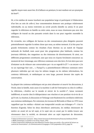 signifie	
   moyen	
   mais	
   aussi	
   lien.	
   Et	
   d’ailleurs	
   en	
   peinture,	
   le	
   mot	
   medium	
   est	
   un	
   synonyme	
  
de	
  liant26.	
  
	
  
Or,	
  si	
  les	
  médias	
  de	
  masse	
  touchent	
  une	
  population	
  large	
  et	
  participent	
  à	
  l’élaboration	
  
d’un	
   lien	
   au	
   sein	
   de	
   celle-­‐ci,	
   leur	
   consommation	
   demeure	
   une	
   pratique	
   relativement	
  
individuelle,	
   ou	
   au	
   moins	
   restreinte	
   au	
   cercle	
   proche	
   (famille	
   ou	
   amis).	
   Si	
   on	
   peut	
  
regarder	
   la	
   télévision	
   en	
   famille	
   ou	
   entre	
   amis,	
   nous	
   ne	
   nous	
   réunissons	
   pas	
   avec	
   des	
  
collègues	
   de	
   travail	
   ou	
   des	
   passants	
   croisés	
   dans	
   la	
   rue	
   pour	
   regarder	
   ensemble	
   la	
  
télévision.	
  

En	
   revanche,	
   nos	
   collègues	
   de	
   bureau	
   ou	
   des	
   connaissances	
   plus	
   éloignées	
   peuvent	
  
potentiellement	
  regarder	
  la	
  même	
  chose	
  que	
  nous,	
  au	
  même	
  moment.	
  A	
  la	
  fois	
  pour	
  les	
  
grands	
   événements	
   comme	
   les	
   résultats	
   d’une	
   élection	
   ou	
   un	
   match	
   de	
   l’équipe	
  
nationale	
   de	
   football,	
   mais	
   aussi	
   pour	
   des	
   programmes	
   plus	
   habituels,	
   comme	
   les	
  
journaux	
   télévisés,	
   des	
   magazines	
   ou	
   des	
   émissions	
   de	
   divertissement.	
   Et	
   ainsi,	
   ces	
  
différents	
  programmes	
  constituent,	
  sans	
  que	
  nous	
  en	
  n’ayons	
  forcément	
  conscience	
  au	
  
moment	
  de	
  leur	
  visionnage,	
  une	
  référence	
  commune	
  avec	
  des	
  tiers.	
  Il	
  n’est	
  alors	
  pas	
  rare	
  
d’entamer	
  ou	
  de	
  relancer	
  une	
  conversation	
  par	
  «	
  tu	
  as	
  regardé	
  le	
  JT	
  ?	
  »	
  ou	
  encore	
  «	
  j’ai	
  
vu	
   un	
   reportage	
   hier	
   soir…	
   ».	
   Puisqu’il	
   y	
   a	
   potentiellement	
   référence	
   commune	
   entre	
  
plusieurs	
   individus	
   qui	
   ont	
   reçu	
   les	
   mêmes	
   images	
   ou	
   les	
   mêmes	
   informations,	
   les	
  
contenus	
   télévisuels,	
   et	
   médiatiques	
   au	
   sens	
   large,	
   peuvent	
   devenir	
   des	
   sujets	
   de	
  
conversation.	
  
	
  
La	
   plupart	
   des	
   contenus	
   médiatiques	
   ont	
   pu	
   ainsi	
   alimenter	
   et	
   nourrir	
   les	
   discussions,	
   à	
  
l’école,	
  dans	
  la	
  famille,	
  mais	
  aussi	
  à	
  la	
  machine	
  à	
  café	
  de	
  l’entreprise	
  ou	
  chez	
  le	
  coiffeur.	
  
La	
   télévision,	
   «	
  fenêtre	
   sur	
   le	
   monde	
   et	
   miroir	
   de	
   la	
   société	
  »27,	
   laisse	
   rarement	
  
indifférent,	
  et	
  suscite	
  chez	
  le	
  téléspectateur	
  une	
  réaction	
  et	
  une	
  position	
  vis-­‐à-­‐vis	
  de	
  ce	
  
qu’il	
  voit.	
  La	
  réaction,	
  la	
  discussion	
  et	
  l’échange	
  sont	
  finalement	
  les	
  corollaires	
  inhérents	
  
aux	
  contenus	
  médiatiques.	
  Par	
  extension,	
  les	
  travaux	
  de	
  McCombs	
  et	
  Shaw	
  en	
  1972	
  nous	
  
rappellent	
   que	
   les	
   médias	
   «	
  dictent	
   une	
   temporalité	
   sociale	
   aux	
   échanges	
  »28	
  :	
   c’est	
   la	
  
fonction	
   d’agenda.	
   Selon	
   les	
   deux	
   chercheurs	
   américains,	
   les	
   médias	
   choisissent	
   de	
  
mettre	
   en	
   avant	
   tel	
   ou	
   tel	
   sujet,	
   et	
   le	
   sujet	
   mis	
   en	
   avant	
   par	
   le	
   média	
   trouve	
   une	
  
résonnance	
   dans	
   la	
   société,	
   en	
   devenant	
   alors	
   un	
   sujet	
   important	
   de	
   discussion.	
  
	
  	
  	
  	
  	
  	
  	
  	
  	
  	
  	
  	
  	
  	
  	
  	
  	
  	
  	
  	
  	
  	
  	
  	
  	
  	
  	
  	
  	
  	
  	
  	
  	
  	
  	
  	
  	
  	
  	
  	
  	
  	
  	
  	
  	
  	
  	
  	
  	
  	
  	
  	
  	
  	
  	
  	
  
26	
  Selon	
  le	
  dictionnaire	
  Larousse	
  :	
  http://www.larousse.fr/dictionnaires/francais/médium/50164	
  
27	
  MEHL	
  Dominique,	
  La	
  fenêtre	
  et	
  le	
  miroir,	
  Payot,	
  1992	
  
28	
  Selon	
  l’expression	
  employée	
  par	
  Jean-­‐Maxence	
  Granier	
  dans	
  son	
  article	
  «	
  Du	
  contrat	
  de	
  lecture	
  au	
  

contrat	
  de	
  conversation	
  »,	
  in	
  Communication	
  &	
  Langages	
  n°169	
  (septembre	
  2011),	
  page	
  56	
  
	
                                                                                                                                                                                                                      13	
  
 