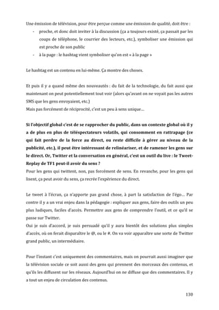 Une	
  émission	
  de	
  télévision,	
  pour	
  être	
  perçue	
  comme	
  une	
  émission	
  de	
  qualité,	
  doit	
  être	
  :	
  
       -­‐   proche,	
  et	
  donc	
  doit	
  inviter	
  à	
  la	
  discussion	
  (ça	
  a	
  toujours	
  existé,	
  ça	
  passait	
  par	
  les	
  
             coups	
   de	
   téléphone,	
   le	
   courrier	
   des	
   lecteurs,	
   etc.),	
   symboliser	
   une	
   émission	
   qui	
  
             est	
  proche	
  de	
  son	
  public	
  
       -­‐   à	
  la	
  page	
  :	
  le	
  hashtag	
  vient	
  symboliser	
  qu’on	
  est	
  «	
  à	
  la	
  page	
  »	
  
	
  
Le	
  hashtag	
  est	
  un	
  contenu	
  en	
  lui-­‐même.	
  Ça	
  montre	
  des	
  choses.	
  
	
  
Et	
   puis	
   il	
   y	
   a	
   quand	
   même	
   des	
   nouveautés	
  :	
   du	
   fait	
   de	
   la	
   technologie,	
   du	
   fait	
   aussi	
   que	
  
maintenant	
  on	
  peut	
  potentiellement	
  tout	
  voir	
  (alors	
  qu’avant	
  on	
  ne	
  voyait	
  pas	
  les	
  autres	
  
SMS	
  que	
  les	
  gens	
  envoyaient,	
  etc.)	
  
Mais	
  pas	
  forcément	
  de	
  réciprocité,	
  c’est	
  un	
  peu	
  à	
  sens	
  unique…	
  
	
  
Si	
   l’objectif	
   global	
   c’est	
   de	
   se	
   rapprocher	
   du	
   public,	
   dans	
   un	
   contexte	
   global	
   où	
   il	
   y	
  
a	
   de	
   plus	
   en	
   plus	
   de	
   téléspectateurs	
   volatils,	
   qui	
   consomment	
   en	
   rattrapage	
   (ce	
  
qui	
   fait	
   perdre	
   de	
   la	
   force	
   au	
   direct,	
   ou	
   reste	
   difficile	
   à	
   gérer	
   au	
   niveau	
   de	
   la	
  
publicité,	
  etc.),	
  il	
  peut	
  être	
  intéressant	
  de	
  relinéariser,	
  et	
  de	
  ramener	
  les	
  gens	
  sur	
  
le	
  direct.	
  Or,	
  Twitter	
  et	
  la	
  conversation	
  en	
  général,	
  c’est	
  un	
  outil	
  du	
  live	
  :	
  le	
  Tweet-­
Replay	
  de	
  TF1	
  peut-­il	
  avoir	
  du	
  sens	
  ?	
  
Pour	
  les	
  gens	
  qui	
  twittent,	
  non,	
  pas	
  forcément	
  de	
  sens.	
  En	
  revanche,	
  pour	
  les	
  gens	
  qui	
  
lisent,	
  ça	
  peut	
  avoir	
  du	
  sens,	
  ça	
  recrée	
  l’expérience	
  du	
  direct.	
  
	
  
Le	
   tweet	
   à	
   l’écran,	
   ça	
   n’apporte	
   pas	
   grand	
   chose,	
   à	
   part	
   la	
   satisfaction	
   de	
   l’égo…	
   Par	
  
contre	
   il	
   y	
   a	
   un	
   vrai	
   enjeu	
   dans	
   la	
   pédagogie	
  :	
   expliquer	
   aux	
   gens,	
   faire	
   des	
   outils	
   un	
   peu	
  
plus	
   ludiques,	
   faciles	
   d’accès.	
   Permettre	
   aux	
   gens	
   de	
   comprendre	
   l’outil,	
   et	
   ce	
   qu’il	
   se	
  
passe	
  sur	
  Twitter.	
  
Oui	
   je	
   suis	
   d’accord,	
   je	
   suis	
   persuadé	
   qu’il	
   y	
   aura	
   bientôt	
   des	
   solutions	
   plus	
   simples	
  
d’accès,	
   où	
   on	
   ferait	
   disparaître	
   le	
   @,	
   ou	
   le	
   #.	
   On	
   va	
   voir	
   apparaître	
   une	
   sorte	
   de	
   Twitter	
  
grand	
  public,	
  un	
  intermédiaire.	
  
	
  
Pour	
  l’instant	
  c’est	
  uniquement	
  des	
  commentaires,	
  mais	
  on	
  pourrait	
  aussi	
  imaginer	
  que	
  
la	
  télévision	
  sociale	
  ce	
  soit	
  aussi	
  des	
  gens	
  qui	
  prennent	
  des	
  morceaux	
  des	
  contenus,	
  et	
  
qu’ils	
  les	
  diffusent	
  sur	
  les	
  réseaux.	
  Aujourd’hui	
  on	
  ne	
  diffuse	
  que	
  des	
  commentaires.	
  Il	
  y	
  
a	
  tout	
  un	
  enjeu	
  de	
  circulation	
  des	
  contenus.	
  


	
                                                                                                                                                           130	
  
 