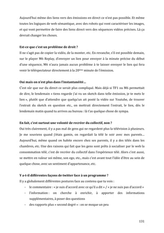 Aujourd’hui	
   même	
   des	
   liens	
   vers	
   des	
   émissions	
   en	
   direct	
   ce	
   n’est	
   pas	
   possible.	
   Et	
   même	
  
toutes	
  les	
  logiques	
  de	
  web	
  sémantique,	
  avec	
  des	
  robots	
  qui	
  vont	
  caractériser	
  les	
  images,	
  
et	
  qui	
  vont	
  permettre	
  de	
  faire	
  des	
  liens	
  direct	
  vers	
  des	
  séquences	
  vidéos	
  précises.	
  Là	
  ça	
  
devrait	
  changer	
  les	
  choses.	
  
	
  
Est-­ce	
  que	
  c’est	
  un	
  problème	
  de	
  droit	
  ?	
  
Il	
  ne	
  s’agit	
  pas	
  de	
  copier	
  la	
  vidéo,	
  de	
  la	
  monter,	
  etc.	
  En	
  revanche,	
  s’il	
  est	
  possible	
  demain,	
  
sur	
   le	
   player	
   M6	
   Replay,	
   d’envoyer	
   un	
   lien	
   pour	
   envoyer	
   à	
   la	
   minute	
   précise	
   du	
   début	
  
d’une	
   séquence,	
   M6	
   n’aura	
   jamais	
   aucun	
   problème	
   à	
   te	
   laisser	
   envoyer	
   le	
   lien	
   qui	
   fera	
  
venir	
  le	
  téléspectateur	
  directement	
  à	
  la	
  20ème	
  minute	
  de	
  l’émission.	
  
	
  
Oui	
  mais	
  on	
  n’est	
  plus	
  dans	
  l’instantanéité…	
  
C’est	
  sûr	
  que	
  sur	
  du	
  direct	
  ce	
  serait	
  plus	
  compliqué.	
  Mais	
  déjà	
  si	
  TF1	
  ou	
  M6	
  permettait	
  
de	
  dire,	
  le	
  lendemain	
  «	
  tiens	
  regarde	
  j’ai	
  vu	
  un	
  sketch	
  dans	
  telle	
  émission,	
  je	
  te	
  mets	
  le	
  
lien	
  »,	
   plutôt	
   que	
   d’attendre	
   que	
   quelqu’un	
   ait	
   posté	
   la	
   vidéo	
   sur	
   Youtube,	
   de	
   trouver	
  
l’extrait	
   du	
   sketch	
   en	
   question	
   etc.,	
   on	
   mettrait	
   directement	
   l’extrait,	
   le	
   lien,	
   dès	
   le	
  
lendemain	
  matin	
  quand	
  tu	
  arrives	
  au	
  bureau	
  :	
  là	
  t’as	
  quelque	
  chose	
  de	
  sympa.	
  
	
  
En	
  fait,	
  c’est	
  surtout	
  une	
  volonté	
  de	
  recréer	
  du	
  collectif,	
  non	
  ?	
  
Oui	
  très	
  clairement,	
  il	
  y	
  a	
  pas	
  mal	
  de	
  gens	
  gui	
  ne	
  regardent	
  plus	
  la	
  télévision	
  à	
  plusieurs.	
  
Je	
   me	
   souviens	
   quand	
   j’étais	
   gamin,	
   on	
   regardait	
   la	
   télé	
   le	
   soir	
   avec	
   mes	
   parents…	
  
Aujourd’hui,	
   même	
   quand	
   on	
   habite	
   encore	
   chez	
   ses	
   parents,	
   il	
   y	
   a	
   des	
   télés	
   dans	
   les	
  
chambres,	
  etc.	
  Une	
  des	
  raisons	
  qui	
  fait	
  que	
  les	
  gens	
  sont	
  prêts	
  à	
  socialiser	
  par	
  le	
  web	
  la	
  
consommation	
  télé,	
  c’est	
  de	
  recréer	
  du	
  collectif	
  dans	
  l’expérience	
  télé.	
  Alors	
  c’est	
  aussi,	
  
se	
   mettre	
   en	
   valeur	
   soi	
   même,	
   son	
   ego,	
   etc.,	
   mais	
   c’est	
   avant	
   tout	
   l’idée	
   d’être	
   au	
   sein	
   de	
  
quelque	
  chose,	
  avec	
  un	
  sentiment	
  d’appartenance,	
  etc.	
  
	
  
Y	
  a-­t-­il	
  différentes	
  façons	
  de	
  twitter	
  face	
  à	
  un	
  programme	
  ?	
  
Il	
  y	
  a	
  globalement	
  différentes	
  postures	
  face	
  au	
  contenu	
  que	
  tu	
  vois	
  :	
  
       -­‐   le	
  commentaire	
  :	
  «	
  je	
  suis	
  d’accord	
  avec	
  ce	
  qu’il	
  a	
  dit	
  »	
  /	
  «	
  je	
  ne	
  suis	
  pas	
  d’accord	
  »	
  
       -­‐   l’information	
  :	
   on	
   cherche	
   à	
   enrichir,	
   à	
   apporter	
   des	
   informations	
  
             supplémentaires,	
  à	
  poser	
  des	
  questions	
  
       -­‐   des	
  rapports	
  plus	
  «	
  second	
  degré	
  »	
  :	
  on	
  se	
  moque	
  un	
  peu	
  
	
  
	
  

	
                                                                                                                                                          131	
  
 