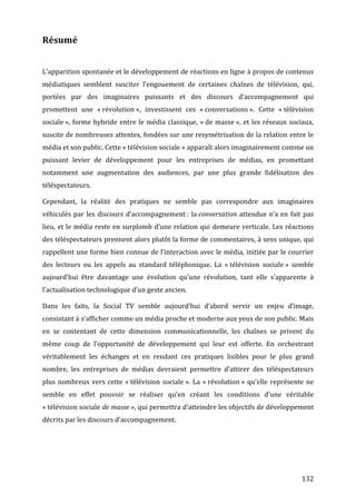 Résumé	
  
	
  

L’apparition	
  spontanée	
  et	
  le	
  développement	
  de	
  réactions	
  en	
  ligne	
  à	
  propos	
  de	
  contenus	
  
médiatiques	
   semblent	
   susciter	
   l’engouement	
   de	
   certaines	
   chaînes	
   de	
   télévision,	
   qui,	
  
portées	
   par	
   des	
   imaginaires	
   puissants	
   et	
   des	
   discours	
   d’accompagnement	
   qui	
  
promettent	
   une	
   «	
  révolution	
  »,	
   investissent	
   ces	
   «	
  conversations	
  ».	
   Cette	
   «	
  télévision	
  
sociale	
  »,	
   forme	
   hybride	
   entre	
   le	
   média	
   classique,	
   «	
  de	
   masse	
  »,	
   et	
   les	
   réseaux	
   sociaux,	
  
suscite	
  de	
  nombreuses	
  attentes,	
  fondées	
  sur	
  une	
  resymétrisation	
  de	
  la	
  relation	
  entre	
  le	
  
média	
  et	
  son	
  public.	
  Cette	
  «	
  télévision	
  sociale	
  »	
  apparaît	
  alors	
  imaginairement	
  comme	
  un	
  
puissant	
   levier	
   de	
   développement	
   pour	
   les	
   entreprises	
   de	
   médias,	
   en	
   promettant	
  
notamment	
   une	
   augmentation	
   des	
   audiences,	
   par	
   une	
   plus	
   grande	
   fidélisation	
   des	
  
téléspectateurs.	
  

Cependant,	
   la	
   réalité	
   des	
   pratiques	
   ne	
   semble	
   pas	
   correspondre	
   aux	
   imaginaires	
  
véhiculés	
   par	
   les	
   discours	
   d’accompagnement	
  :	
   la	
  conversation	
   attendue	
   n’a	
   en	
   fait	
   pas	
  
lieu,	
  et	
  le	
  média	
  reste	
  en	
  surplomb	
  d’une	
  relation	
  qui	
  demeure	
  verticale.	
  Les	
  réactions	
  
des	
  téléspectateurs	
  prennent	
  alors	
  plutôt	
  la	
  forme	
  de	
  commentaires,	
  à	
  sens	
  unique,	
  qui	
  
rappellent	
  une	
  forme	
  bien	
  connue	
  de	
  l’interaction	
  avec	
  le	
  média,	
  initiée	
  par	
  le	
  courrier	
  
des	
   lecteurs	
   ou	
   les	
   appels	
   au	
   standard	
   téléphonique.	
   La	
   «	
  télévision	
   sociale	
  »	
   semble	
  
aujourd’hui	
   être	
   davantage	
   une	
   évolution	
   qu’une	
   révolution,	
   tant	
   elle	
   s’apparente	
   à	
  
l’actualisation	
  technologique	
  d’un	
  geste	
  ancien.	
  

Dans	
   les	
   faits,	
   la	
   Social	
   TV	
   semble	
   aujourd’hui	
   d’abord	
   servir	
   un	
   enjeu	
   d’image,	
  
consistant	
  à	
  s’afficher	
  comme	
  un	
  média	
  proche	
  et	
  moderne	
  aux	
  yeux	
  de	
  son	
  public.	
  Mais	
  
en	
   se	
   contentant	
   de	
   cette	
   dimension	
   communicationnelle,	
   les	
   chaînes	
   se	
   privent	
   du	
  
même	
   coup	
   de	
   l’opportunité	
   de	
   développement	
   qui	
   leur	
   est	
   offerte.	
   En	
   orchestrant	
  
véritablement	
   les	
   échanges	
   et	
   en	
   rendant	
   ces	
   pratiques	
   lisibles	
   pour	
   le	
   plus	
   grand	
  
nombre,	
   les	
   entreprises	
   de	
   médias	
   devraient	
   permettre	
   d’attirer	
   des	
   téléspectateurs	
  
plus	
   nombreux	
   vers	
   cette	
   «	
  télévision	
   sociale	
  ».	
   La	
   «	
  révolution	
  »	
   qu’elle	
   représente	
   ne	
  
semble	
   en	
   effet	
   pouvoir	
   se	
   réaliser	
   qu’en	
   créant	
   les	
   conditions	
   d’une	
   véritable	
  
«	
  télévision	
   sociale	
   de	
   masse	
  »,	
   qui	
   permettra	
   d’atteindre	
   les	
   objectifs	
   de	
   développement	
  
décrits	
  par	
  les	
  discours	
  d’accompagnement.	
  




	
                                                                                                                                           132	
  
 