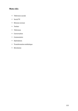 Mots-­clés	
  
	
  

       • Télévision	
  sociale	
  

       • Social	
  TV	
  

       • Réseaux	
  sociaux	
  

       • Twitter	
  

       • Télévision	
  

       • Conversation	
  

       • Commentaire	
  

       • Hybridation	
  

       • Transformation	
  médiatique	
  

       • Révolution	
  




	
                                          133	
  
 