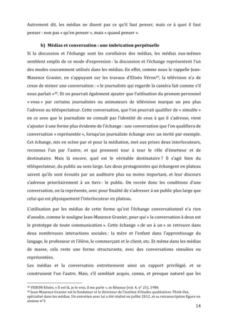 Autrement	
   dit,	
   les	
   médias	
   ne	
   disent	
   pas	
   ce	
   qu’il	
   faut	
   penser,	
   mais	
   ce	
   à	
   quoi	
   il	
   faut	
  
penser	
  :	
  non	
  pas	
  «	
  qu’en	
  penser	
  »,	
  mais	
  «	
  quand	
  penser	
  ».	
  

                                                      b) Médias	
  et	
  conversation	
  :	
  une	
  imbrication	
  perpétuelle	
  
Si	
   la	
   discussion	
   et	
   l’échange	
   sont	
   les	
   corollaires	
   des	
   médias,	
   les	
   médias	
   eux-­‐mêmes	
  
semblent	
  emplis	
  de	
  ce	
  mode	
  d’expression	
  :	
  la	
  discussion	
  et	
  l’échange	
  représentent	
  l’un	
  
des	
  modes	
  couramment	
  utilisés	
  dans	
  les	
  médias.	
  En	
  effet,	
  comme	
  nous	
  le	
  rappelle	
  Jean-­‐
Maxence	
   Granier,	
   en	
   s’appuyant	
   sur	
   les	
   travaux	
   d’Eliséo	
   Véron29,	
   la	
   télévision	
   n’a	
   de	
  
cesse	
  de	
  mimer	
  une	
  conversation	
  :	
  «	
  le	
  journaliste	
  qui	
  regarde	
  la	
  caméra	
  fait	
  comme	
  s’il	
  
nous	
   parlait	
   »30.	
   Et	
   on	
   pourrait	
   également	
   ajouter	
   que	
   l’utilisation	
   du	
   pronom	
   personnel	
  
«	
  vous	
  »	
   par	
   certains	
   journalistes	
   ou	
   animateurs	
   de	
   télévision	
   marque	
   un	
   peu	
   plus	
  
l’adresse	
  au	
  téléspectateur.	
  Cette	
  conversation,	
  que	
  l’on	
  pourrait	
  qualifier	
  de	
  «	
  simulée	
  »	
  
en	
   ce	
   sens	
   que	
   le	
   journaliste	
   ne	
   connaît	
   pas	
   l’identité	
   de	
   ceux	
   à	
   qui	
   il	
   s’adresse,	
   vient	
  
s’ajouter	
  à	
  une	
  forme	
  plus	
  évidente	
  de	
  l’échange	
  :	
  une	
  conversation	
  que	
  l’on	
  qualifiera	
  de	
  
conversation	
  «	
  représentée	
  »,	
  lorsqu’un	
  journaliste	
  échange	
  avec	
  un	
  invité	
  par	
  exemple.	
  
Cet	
  échange,	
  mis	
  en	
  scène	
  par	
  et	
  pour	
  la	
  médiation,	
  met	
  aux	
  prises	
  deux	
  interlocuteurs,	
  
reconnus	
   l’un	
   par	
   l’autre,	
   et	
   qui	
   prennent	
   tour	
   à	
   tour	
   le	
   rôle	
   d’émetteur	
   et	
   de	
  
destinataire.	
   Mais	
   là	
   encore,	
   quel	
   est	
   le	
   véritable	
   destinataire	
  ?	
   Il	
   s’agit	
   bien	
   du	
  
téléspectateur,	
  du	
  public	
  au	
  sens	
  large.	
  Les	
  deux	
  protagonistes	
  qui	
  échangent	
  en	
  plateau	
  
savent	
   qu’ils	
   sont	
   écoutés	
   par	
   un	
   auditoire	
   plus	
   ou	
   moins	
   important,	
   et	
   leur	
   discours	
  
s’adresse	
   prioritairement	
   à	
   un	
   tiers	
  :	
   le	
   public.	
   On	
   recrée	
   donc	
   les	
   conditions	
   d’une	
  
conversation,	
  on	
  la	
  représente,	
  avec	
  pour	
  finalité	
  de	
  s’adresser	
  à	
  un	
  public	
  plus	
  large	
  que	
  
celui	
  qui	
  est	
  physiquement	
  l’interlocuteur	
  en	
  plateau.	
  

L’utilisation	
   par	
   les	
   médias	
   de	
   cette	
   forme	
   qu’est	
   l’échange	
   conversationnel	
   n’a	
   rien	
  
d’anodin,	
  comme	
  le	
  souligne	
  Jean-­‐Maxence	
  Granier,	
  pour	
  qui	
  «	
  la	
  conversation	
  à	
  deux	
  est	
  
le	
   prototype	
   de	
   toute	
   communication	
  ».	
   Cette	
   échange	
   «	
  de	
   un	
   à	
   un	
  »	
   se	
   retrouve	
   dans	
  
deux	
   nombreuses	
   interactions	
   sociales	
  :	
   la	
   mère	
   et	
   l’enfant	
   dans	
   l’apprentissage	
   du	
  
langage,	
  le	
  professeur	
  et	
  l’élève,	
  le	
  commerçant	
  et	
  le	
  client,	
  etc.	
  Et	
  même	
  dans	
  les	
  médias	
  
de	
   masse,	
   cela	
   reste	
   une	
   forme	
   structurante,	
   avec	
   des	
   conversations	
   simulées	
   ou	
  
représentées.	
  
Les	
   médias	
   et	
   la	
   conversation	
   entretiennent	
   ainsi	
   un	
   rapport	
   privilégié,	
   et	
   se	
  
construisent	
   l’un	
   l’autre.	
   Mais,	
   s’il	
   semblait	
   acquis,	
   connu,	
   et	
   presque	
   naturel	
   que	
   les	
  
	
  	
  	
  	
  	
  	
  	
  	
  	
  	
  	
  	
  	
  	
  	
  	
  	
  	
  	
  	
  	
  	
  	
  	
  	
  	
  	
  	
  	
  	
  	
  	
  	
  	
  	
  	
  	
  	
  	
  	
  	
  	
  	
  	
  	
  	
  	
  	
  	
  	
  	
  	
  	
  	
  	
  	
  
29	
  VERON	
  Eliséo,	
  «	
  Il	
  est	
  là,	
  je	
  le	
  vois,	
  il	
  me	
  parle	
  »,	
  in	
  Réseaux	
  (vol.	
  4,	
  n°	
  21),	
  1986	
  
30	
  Jean-­‐Maxence	
  Granier	
  est	
  le	
  fondateur	
  et	
  le	
  directeur	
  de	
  l’institut	
  d’études	
  qualitatives	
  Think-­Out,	
  

spécialisé	
  dans	
  les	
  médias.	
  Un	
  entretien	
  avec	
  lui	
  a	
  été	
  réalisé	
  en	
  juillet	
  2012,	
  et	
  sa	
  retranscription	
  figure	
  en	
  
annexe	
  n°3	
  
	
                                                                                                                                                                                                                                 14	
  
 