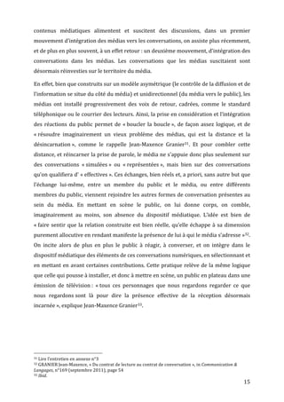 contenus	
   médiatiques	
   alimentent	
   et	
   suscitent	
   des	
   discussions,	
   dans	
   un	
   premier	
  
mouvement	
  d’intégration	
  des	
  médias	
  vers	
  les	
  conversations,	
  on	
  assiste	
  plus	
  récemment,	
  
et	
  de	
  plus	
  en	
  plus	
  souvent,	
  à	
  un	
  effet	
  retour	
  :	
  un	
  deuxième	
  mouvement,	
  d’intégration	
  des	
  
conversations	
   dans	
   les	
   médias.	
   Les	
   conversations	
   que	
   les	
   médias	
   suscitaient	
   sont	
  
désormais	
  réinvesties	
  sur	
  le	
  territoire	
  du	
  média.	
  

En	
  effet,	
  bien	
  que	
  construits	
  sur	
  un	
  modèle	
  asymétrique	
  (le	
  contrôle	
  de	
  la	
  diffusion	
  et	
  de	
  
l’information	
   se	
   situe	
   du	
   côté	
   du	
   média)	
   et	
   unidirectionnel	
   (du	
   média	
   vers	
   le	
   public),	
   les	
  
médias	
   ont	
   installé	
   progressivement	
   des	
   voix	
   de	
   retour,	
   cadrées,	
   comme	
   le	
   standard	
  
téléphonique	
  ou	
  le	
  courrier	
  des	
  lecteurs.	
  Ainsi,	
  la	
  prise	
  en	
  considération	
  et	
  l’intégration	
  
des	
   réactions	
   du	
   public	
   permet	
   de	
   «	
  boucler	
   la	
   boucle	
  »,	
   de	
   façon	
   assez	
   logique,	
   et	
   de	
  
«	
  résoudre	
   imaginairement	
   un	
   vieux	
   problème	
   des	
   médias,	
   qui	
   est	
   la	
   distance	
   et	
   la	
  
désincarnation	
  »,	
   comme	
   le	
   rappelle	
   Jean-­‐Maxence	
   Granier31.	
   Et	
   pour	
   combler	
   cette	
  
distance,	
  et	
  réincarner	
  la	
  prise	
  de	
  parole,	
  le	
  média	
  ne	
  s’appuie	
  donc	
  plus	
  seulement	
  sur	
  
des	
   conversations	
   «	
  simulées	
  »	
   ou	
   «	
  représentées	
  »,	
   mais	
   bien	
   sur	
   des	
   conversations	
  
qu’on	
  qualifiera	
  d’	
  «	
  effectives	
  ».	
  Ces	
  échanges,	
  bien	
  réels	
  et,	
  a	
  priori,	
  sans	
  autre	
  but	
  que	
  
l’échange	
   lui-­‐même,	
   entre	
   un	
   membre	
   du	
   public	
   et	
   le	
   média,	
   ou	
   entre	
   différents	
  
membres	
  du	
  public,	
  viennent	
  rejoindre	
  les	
  autres	
  formes	
  de	
  conversation	
  présentes	
  au	
  
sein	
   du	
   média.	
   En	
   mettant	
   en	
   scène	
   le	
   public,	
   on	
   lui	
   donne	
   corps,	
   on	
   comble,	
  
imaginairement	
   au	
   moins,	
   son	
   absence	
   du	
   dispositif	
   médiatique.	
   L’idée	
   est	
   bien	
   de	
  
«	
  faire	
   sentir	
   que	
   la	
   relation	
   construite	
   est	
   bien	
   réelle,	
   qu’elle	
   échappe	
   à	
   sa	
   dimension	
  
purement	
  allocutive	
  en	
  rendant	
  manifeste	
  la	
  présence	
  de	
  lui	
  à	
  qui	
  le	
  média	
  s’adresse	
  »32.	
  
On	
   incite	
   alors	
   de	
   plus	
   en	
   plus	
   le	
   public	
   à	
   réagir,	
   à	
   converser,	
   et	
   on	
   intègre	
   dans	
   le	
  
dispositif	
  médiatique	
  des	
  éléments	
  de	
  ces	
  conversations	
  numériques,	
  en	
  sélectionnant	
  et	
  
en	
   mettant	
   en	
   avant	
   certaines	
   contributions.	
   Cette	
   pratique	
   relève	
   de	
   la	
   même	
   logique	
  
que	
  celle	
  qui	
  pousse	
  à	
  installer,	
  et	
  donc	
  à	
  mettre	
  en	
  scène,	
  un	
  public	
  en	
  plateau	
  dans	
  une	
  
émission	
   de	
   télévision	
  :	
   «	
  tous	
   ces	
   personnages	
   que	
   nous	
   regardons	
   regarder	
   ce	
   que	
  
nous	
   regardons	
  sont	
   là	
   pour	
   dire	
   la	
   présence	
   effective	
   de	
   la	
   réception	
   désormais	
  
incarnée	
  »,	
  explique	
  Jean-­‐Maxence	
  Granier33.	
  




	
  	
  	
  	
  	
  	
  	
  	
  	
  	
  	
  	
  	
  	
  	
  	
  	
  	
  	
  	
  	
  	
  	
  	
  	
  	
  	
  	
  	
  	
  	
  	
  	
  	
  	
  	
  	
  	
  	
  	
  	
  	
  	
  	
  	
  	
  	
  	
  	
  	
  	
  	
  	
  	
  	
  	
  
31	
  Lire	
  l’entretien	
  en	
  annexe	
  n°3	
  
32	
  GRANIER	
  Jean-­‐Maxence,	
  «	
  Du	
  contrat	
  de	
  lecture	
  au	
  contrat	
  de	
  conversation	
  »,	
  in	
  Communication	
  &	
  

Langages,	
  n°169	
  (septembre	
  2011),	
  page	
  54	
  
33	
  Ibid.	
  

	
                                                                                                                                                                                                                                 15	
  
 