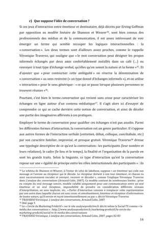 c) Que	
  suppose	
  l’idée	
  de	
  conversation	
  ?	
  
Si	
  ces	
  jeux	
  d’interaction	
  entre	
  émetteur	
  et	
  destinataire,	
  déjà	
  décrits	
  par	
  Erving	
  Goffman	
  
par	
   opposition	
   au	
   modèle	
   linéaire	
   de	
   Shannon	
   et	
   Weaver34,	
   sont	
   bien	
   connus	
   des	
  
professionnels	
   des	
   médias	
   et	
   de	
   la	
   communication,	
   il	
   est	
   assez	
   intéressant	
   de	
   voir	
  
émerger	
   un	
   terme	
   qui	
   semble	
   recouper	
   les	
   logiques	
   interactionnelles	
   :	
   la	
  
«	
  conversation	
  ».	
   Les	
   deux	
   termes	
   sont	
   d’ailleurs	
   assez	
   proches,	
   comme	
   le	
   rappelle	
  
Véronique	
   Traverso,	
   qui	
   souligne	
   que	
   «	
  le	
   mot	
   conversation	
   peut	
   désigner	
   les	
   propos	
  
informels	
   échangés	
   par	
   deux	
   amis	
   confortablement	
   installés	
   dans	
   un	
   café	
   (…)	
   ou	
  
renvoyer	
  à	
  tout	
  type	
  d’échange	
  verbal,	
  qu’elles	
  qu’en	
  soient	
  la	
  nature	
  et	
  la	
  forme	
  »35.	
  Et	
  
d’ajouter	
   que	
   «	
  pour	
   contourner	
   cette	
   ambiguïté	
  »	
   on	
   réserve	
   la	
   dénomination	
   de	
  
«	
  conversation	
  »	
  au	
  sens	
  restreint	
  («	
  un	
  type	
  donné	
  d’échanges	
  informels	
  »),	
  et	
  on	
  utilise	
  
«	
  interaction	
  »	
  pour	
  le	
  sens	
  générique	
  :	
  «	
  ce	
  qui	
  se	
  passe	
  lorsque	
  plusieurs	
  personnes	
  se	
  
trouvent	
  réunies	
  »36.	
  

Pourtant,	
   c’est	
   bien	
   le	
   terme	
  conversation	
   qui	
   revient	
   sans	
   cesse	
   pour	
   caractériser	
   les	
  
échanges	
   en	
   ligne	
   autour	
   d’un	
   contenu	
   médiatique37.	
   Il	
   s’agit	
   alors	
   ici	
   d’essayer	
   de	
  
comprendre	
   ce	
   qui	
   se	
   cache	
   derrière	
   cette	
   notion	
   de	
   conversation,	
   et	
   ainsi	
   de	
   déceler	
  
une	
  partie	
  des	
  imaginaires	
  afférents	
  à	
  ces	
  pratiques.	
  

Employer	
  le	
  terme	
  de	
  conversation	
  pour	
  qualifier	
  ces	
  échanges	
  n’est	
  pas	
  anodin.	
  Parmi	
  
les	
  différentes	
  formes	
  d’interaction,	
  la	
  conversation	
  est	
  un	
  genre	
  particulier.	
  Il	
  s’oppose	
  
aux	
  autres	
  formes	
  de	
  l’interaction	
  verbale	
  (entretien,	
  débat,	
  colloque,	
  conciliabule,	
  etc.)	
  
par	
   son	
   caractère	
   familier,	
   improvisé,	
   et	
   presque	
   gratuit.	
   Véronique	
   Traverso38	
   dresse	
  
une	
  typologie	
  descriptive	
  de	
  ce	
  qu’est	
  la	
  conversation	
  :	
  les	
  participants	
  (leur	
  nombre	
  et	
  
leurs	
  relations),	
  le	
  cadre	
  (le	
  lieu	
  et	
  le	
  temps),	
  la	
  finalité	
  et	
  l’organisation	
  de	
  la	
  parole	
  en	
  
sont	
   les	
   grands	
   traits.	
   Selon	
   la	
   linguiste,	
   ce	
   type	
   d’interaction	
   qu’est	
   la	
   conversation	
  
repose	
  sur	
  une	
  «	
  égalité	
  de	
  principe	
  entre	
  les	
  rôles	
  interactionnels	
  des	
  participants	
  »	
  :	
  ils	
  
	
  	
  	
  	
  	
  	
  	
  	
  	
  	
  	
  	
  	
  	
  	
  	
  	
  	
  	
  	
  	
  	
  	
  	
  	
  	
  	
  	
  	
  	
  	
  	
  	
  	
  	
  	
  	
  	
  	
  	
  	
  	
  	
  	
  	
  	
  	
  	
  	
  	
  	
  	
  	
  	
  	
  	
  
34	
  Le	
  schéma	
  de	
  Shannon	
  et	
  Weaver,	
  à	
  l’instar	
  de	
  celui	
  de	
  Jakobson,	
  suppose	
  «	
  un	
  émetteur	
  qui	
  code	
  son	
  

message	
   et	
   l’envoie	
   au	
   récepteur	
   qui	
   le	
   décode.	
   Le	
   récepteur	
   devient	
   à	
   son	
   tour	
   émetteur,	
   et	
   chacun	
   va	
  
ainsi	
   successivement	
   encoder	
   et	
   envoyer,	
   recevoir	
   et	
   décoder	
  »,	
   comme	
   l’explique	
   Véronique	
   Traverso	
  
dans	
  L’analyse	
  des	
  conversations	
  (Armand	
  Colin,	
  2007).	
  Ce	
  modèle	
  contient	
  de	
  nombreuses	
  limites	
  :	
  prise	
  
en	
   compte	
   du	
   seul	
   message	
   sonore,	
   modèle	
   valable	
   uniquement	
   pour	
   une	
   communication	
   entre	
   un	
   seul	
  
émetteur	
   et	
   un	
   seul	
   récepteur,	
   impossibilité	
   de	
   prendre	
   en	
   considération	
   différents	
   niveaux	
  
d’interprétation,	
   un	
   sens	
   implicite,	
   etc..	
   «	
  Parler	
   d’interaction	
   consiste	
   à	
   remplacer	
   cette	
   représentation	
  
par	
  une	
  autre	
  dans	
  laquelle	
  chacun	
  est	
  sans	
  cesse,	
  et	
  simultanément,	
  émetteur	
  et	
  récepteur	
  d’informations	
  
de	
  toutes	
  nature,	
  qu’il	
  envoie	
  et	
  reçoit	
  intentionnellement	
  ou	
  pas	
  »,	
  décrit	
  Véronique	
  Traverso	
  
35	
  TRAVERSO	
  Véronique,	
  L’analyse	
  des	
  conversations,	
  Armand	
  Colin,	
  2007	
  
36	
  Ibid.	
  page	
  5	
  
37	
  Le	
  «	
  Cercle	
  du	
  Marketing	
  Prédictif	
  »	
  sur	
  le	
  site	
  analysepredictive.fr	
  décrit	
  même	
  la	
  Social	
  TV	
  comme	
  «	
  le	
  

média	
  des	
  conversations	
  »	
  :	
  http://www.analysepredictive.fr/marketing-­‐predictif/le-­‐cercle-­‐du-­‐
marketing-­‐predictif/social-­‐tv-­‐le-­‐media-­‐des-­‐conversations	
  
38	
  TRAVERSO	
  Véronique,	
  L’analyse	
  des	
  conversations,	
  Armand	
  Colin,	
  2007,	
  pages	
  82-­‐83	
  

	
                                                                                                                                                                                                                      16	
  
 