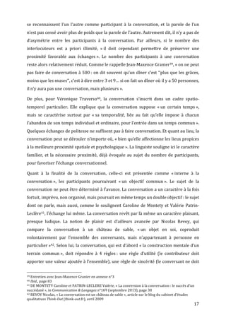 se	
   reconnaissent	
   l’un	
   l’autre	
   comme	
   participant	
   à	
   la	
   conversation,	
   et	
   la	
   parole	
   de	
   l’un	
  
n’est	
  pas	
  censé	
  avoir	
  plus	
  de	
  poids	
  que	
  la	
  parole	
  de	
  l’autre.	
  Autrement	
  dit,	
  il	
  n’y	
  a	
  pas	
  de	
  
d’asymétrie	
   entre	
   les	
   participants	
   à	
   la	
   conversation.	
   Par	
   ailleurs,	
   si	
   le	
   nombre	
   des	
  
interlocuteurs	
   est	
   a	
   priori	
   illimité,	
   «	
  il	
   doit	
   cependant	
   permettre	
   de	
   préserver	
   une	
  
proximité	
   favorable	
   aux	
   échanges	
  ».	
   Le	
   nombre	
   des	
   participants	
   à	
   une	
   conversation	
  
reste	
  alors	
  relativement	
  réduit.	
  Comme	
  le	
  rappelle	
  Jean-­‐Maxence	
  Granier39,	
  «	
  on	
  ne	
  peut	
  
pas	
   faire	
   de	
   conversation	
   à	
   500	
  :	
   on	
   dit	
   souvent	
   qu’un	
   dîner	
   c’est	
   ‘‘plus	
   que	
   les	
   grâces,	
  
moins	
  que	
  les	
  muses’’,	
  c’est	
  à	
  dire	
  entre	
  3	
  et	
  9…	
  si	
  on	
  fait	
  un	
  dîner	
  où	
  il	
  y	
  a	
  50	
  personnes,	
  
il	
  n’y	
  aura	
  pas	
  une	
  conversation,	
  mais	
  plusieurs	
  ».	
  

De	
   plus,	
   pour	
   Véronique	
   Traverso40,	
   la	
   conversation	
   s’inscrit	
   dans	
   un	
   cadre	
   spatio-­‐
temporel	
   particulier.	
   Elle	
   explique	
   que	
   la	
   conversation	
   suppose	
   «	
  un	
   certain	
   temps	
  »,	
  
mais	
   se	
   caractérise	
   surtout	
   par	
   «	
  sa	
   temporalité,	
   liée	
   au	
   fait	
   qu’elle	
   impose	
   à	
   chacun	
  
l’abandon	
  de	
  son	
  temps	
  individuel	
  et	
  ordinaire,	
  pour	
  l’entrée	
  dans	
  un	
  temps	
  commun	
  ».	
  
Quelques	
   échanges	
   de	
   politesse	
   ne	
   suffisent	
   pas	
   à	
   faire	
   conversation.	
   Et	
   quant	
   au	
   lieu,	
   la	
  
conversation	
  peut	
  se	
  dérouler	
  n’importe	
  où,	
  «	
  bien	
  qu’elle	
  affectionne	
  les	
  lieux	
  propices	
  
à	
  la	
  meilleure	
  proximité	
  spatiale	
  et	
  psychologique	
  ».	
  La	
  linguiste	
  souligne	
  ici	
  le	
  caractère	
  
familier,	
   et	
   la	
   nécessaire	
   proximité,	
   déjà	
   évoquée	
   au	
   sujet	
   du	
   nombre	
   de	
   participants,	
  
pour	
  favoriser	
  l’échange	
  conversationnel.	
  

Quant	
   à	
   la	
   finalité	
   de	
   la	
   conversation,	
   celle-­‐ci	
   est	
   présentée	
   comme	
   «	
  interne	
   à	
   la	
  
conversation	
  »,	
   les	
   participants	
   poursuivant	
   «	
  un	
   objectif	
   commun	
  ».	
   Le	
   sujet	
   de	
   la	
  
conversation	
  ne	
  peut	
  être	
  déterminé	
  à	
  l’avance.	
  La	
  conversation	
  a	
  un	
  caractère	
  à	
  la	
  fois	
  
fortuit,	
  imprévu,	
  non	
  organisé,	
  mais	
  poursuit	
  en	
  même	
  temps	
  un	
  double	
  objectif	
  :	
  le	
  sujet	
  
dont	
   on	
   parle,	
   mais	
   aussi,	
   comme	
   le	
   soulignent	
   Caroline	
   de	
   Montety	
   et	
   Valérie	
   Patrin-­‐
Leclère41,	
  l’échange	
  lui	
  même.	
  La	
  conversation	
  revêt	
  par	
  là	
  même	
  un	
  caractère	
  plaisant,	
  
presque	
   ludique.	
   La	
   notion	
   de	
   plaisir	
   est	
   d’ailleurs	
   avancée	
   par	
   Nicolas	
   Revoy,	
   qui	
  
compare	
   la	
   conversation	
   à	
   un	
   château	
   de	
   sable,	
   «	
  un	
   objet	
   en	
   soi,	
   coproduit	
  
volontairement	
   par	
   l’ensemble	
   des	
   conversants,	
   mais	
   n’appartenant	
   à	
   personne	
   en	
  
particulier	
  »42.	
  Selon	
  lui,	
  la	
  conversation,	
  qui	
  est	
  d’abord	
  «	
  la	
  construction	
  mentale	
  d’un	
  
terrain	
   commun	
  »,	
   doit	
   répondre	
   à	
   4	
   règles	
  :	
   une	
   règle	
   d’utilité	
   (le	
   contributeur	
   doit	
  
apporter	
  une	
  valeur	
  ajoutée	
  à	
  l’ensemble),	
  une	
  règle	
  de	
  sincérité	
  (le	
  conversant	
  ne	
  doit	
  

	
  	
  	
  	
  	
  	
  	
  	
  	
  	
  	
  	
  	
  	
  	
  	
  	
  	
  	
  	
  	
  	
  	
  	
  	
  	
  	
  	
  	
  	
  	
  	
  	
  	
  	
  	
  	
  	
  	
  	
  	
  	
  	
  	
  	
  	
  	
  	
  	
  	
  	
  	
  	
  	
  	
  	
  
39	
  Entretien	
  avec	
  Jean-­‐Maxence	
  Granier	
  en	
  annexe	
  n°3	
  
40	
  Ibid.,	
  page	
  83	
  
41	
  DE	
  MONTETY	
  Caroline	
  et	
  PATRIN-­‐LECLERE	
  Valérie,	
  «	
  La	
  conversion	
  à	
  la	
  conversation	
  :	
  le	
  succès	
  d’un	
  

succédané	
  »,	
  in	
  Communication	
  &	
  Langages	
  n°169	
  (septembre	
  2011),	
  page	
  30	
  
42	
  REVOY	
  Nicolas,	
  «	
  La	
  conversation	
  est	
  un	
  château	
  de	
  sable	
  »,	
  article	
  sur	
  le	
  blog	
  du	
  cabinet	
  d’études	
  

qualitatives	
  Think-­Out	
  (think-­‐out.fr),	
  avril	
  2009	
  
	
                                                                                                                                                                                                                                 17	
  
 