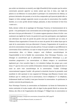 pas	
  cacher	
  ses	
  intentions	
  ou	
  mentir),	
  une	
  règle	
  d’humilité	
  (il	
  doit	
  accepter	
  que	
  les	
  autres	
  
conversants	
   puissent	
   apporter	
   au	
   moins	
   autant	
   que	
   lui),	
   et	
   donc,	
   une	
   règle	
   de	
  
plaisir	
  («	
  si	
   un	
   bâtisseur	
   n’a	
   aucun	
   plaisir	
   à	
   participer	
   à	
   la	
   construction	
   du	
   château,	
   sa	
  
présence	
  deviendra	
  vite	
  pesante,	
  et	
  on	
  lui	
  fera	
  comprendre	
  qu’il	
  pourrait	
  plutôt	
  aller	
  se	
  
baigner	
  »).	
   Cette	
   analogie	
   rapproche	
   encore	
   un	
   peu	
   plus	
   la	
   conversation	
   d’un	
   modèle	
  
familier,	
   en	
   ce	
   sens	
   qu’elle	
   devient	
   ludique,	
   plaisante,	
   et	
   donc	
   forcément	
   le	
   fruit	
   d’un	
  
«	
  entre	
  soi	
  ».	
  

Enfin,	
   dernier	
   critère	
   de	
   la	
   typologie	
   de	
   Véronique	
   Traverso,	
   le	
   fonctionnement	
   de	
   la	
  
parole	
  :	
  «	
  les	
  participants	
  à	
  une	
  conversation	
  ont	
  un	
  droit	
  égal	
  à	
  la	
  parole,	
  et	
  l’alternance	
  
des	
  tours	
  n’est	
  pas	
  pré-­‐déterminé	
  »43.	
  Ce	
  axiome	
  suppose	
  plusieurs	
  choses	
  à	
  la	
  fois	
  :	
  non	
  
seulement	
  une	
  égalité	
  de	
  l’accès	
  à	
  la	
  parole	
  de	
  la	
  part	
  des	
  participants,	
  mais	
  également	
  
une	
   alternance	
   des	
   tours	
   de	
   parole	
   (la	
   parole	
   n’est	
   pas	
   concentrée	
   par	
   un	
   seul),	
   et	
  
l’absence	
  d’une	
  organisation	
  à	
  l’avance	
  de	
  ces	
  tours	
  de	
  parole.	
  De	
  la	
  même	
  façon	
  que	
  le	
  
sujet	
   de	
   la	
   conversation	
   n’est	
   pas	
   déterminé	
   à	
   l’avance,	
   l’organisation	
   de	
   la	
   parole	
   au	
  
sein	
  de	
  la	
  conversation	
  n’est	
  pas	
  non	
  plus	
  prévue.	
  C’est	
  par	
  exemple	
  ce	
  qui	
  différencie	
  la	
  
conversation	
  d’une	
  conférence,	
  où	
  sujet	
  et	
  temps	
  de	
  parole	
  sont	
  connus	
  à	
  l’avance.	
  Les	
  
conversations	
   dites	
   «	
  à	
   bâtons	
   rompus	
  »	
   sont	
   d’ailleurs	
   caractéristiques	
   de	
  
l’imprévisibilité	
   et	
   de	
   la	
   fluidité	
   des	
   conversations.	
   Pour	
   Véronique	
   Traverso,	
   «	
  ces	
  
échanges	
   se	
   caractérisent	
   par	
   le	
   phénomène	
   de	
   glissement	
   thématique	
   (…),	
   par	
  
transition	
   progressive	
  ».	
   Les	
   conversations	
   «	
  à	
   bâtons	
   rompus	
  »	
   se	
   caractérisent	
  
également	
   par	
   «	
  leur	
   caractère	
   léger	
   (…)	
   et	
   volontiers	
   ludique	
   des	
   propos	
   qui	
   y	
   sont	
  
tenus	
  »44,	
   que	
   les	
   rires	
   ou	
   les	
   variétés	
   d’intonation	
   viennent	
   souligner.	
   Apparaît	
   alors	
   ici	
  
aussi	
   un	
   autre	
   trait	
   caractéristique	
   de	
   la	
   conversation	
  :	
   l’oralité.	
   L’échange	
  
conversationnel	
   suppose	
   l’oralité	
  :	
   elle	
   permet	
   la	
   réactivité,	
   favorise	
   la	
   proximité,	
   rend	
  
manifeste	
   le	
   côté	
   spontané	
   et	
   non	
   organisé	
   de	
   l’échange.	
   Jean-­‐Maxence	
   Granier	
   note	
  
d’ailleurs	
   que	
   le	
   «	
  média	
   pur	
   de	
   la	
   conversation,	
   c’est	
   le	
   téléphone	
  »45.	
   Le	
   téléphone,	
  
évidemment	
  fondé	
  sur	
  l’oralité,	
  à	
  tout	
  pour	
  favoriser	
  la	
  conversation	
  :	
  la	
  synchronie,	
  le	
  
nombre	
  restreint	
  de	
  participants,	
  etc.	
  

Pour	
   Véronique	
   Traverso,	
   la	
   conversation	
   est	
   finalement	
   «	
  la	
   forme	
   de	
   l’interaction	
   la	
  
moins	
   contrainte	
   et	
   la	
   plus	
   souple,	
   celle	
   où	
   règne	
   la	
   plus	
   grande	
   liberté	
   au	
   niveau	
   des	
  
thèmes,	
   des	
   rôles	
   et	
   de	
   l’organisation	
   des	
   échanges	
  »46.	
   Malgré	
   tout,	
   la	
   conversation	
   se	
  

	
  	
  	
  	
  	
  	
  	
  	
  	
  	
  	
  	
  	
  	
  	
  	
  	
  	
  	
  	
  	
  	
  	
  	
  	
  	
  	
  	
  	
  	
  	
  	
  	
  	
  	
  	
  	
  	
  	
  	
  	
  	
  	
  	
  	
  	
  	
  	
  	
  	
  	
  	
  	
  	
  	
  	
  
43	
  TRAVERSO	
  Véronique,	
  L’analyse	
  des	
  conversations,	
  Armand	
  Colin,	
  2007,	
  page	
  85	
  
44	
  Ibid.,	
  page	
  85	
  
45	
  Lire	
  l’entretien	
  avec	
  Jean-­‐Maxence	
  Granier,	
  en	
  annexe	
  n°3	
  
46	
  Ibid.,	
  page	
  86	
  

	
                                                                                                                                                                                                                                 18	
  
 