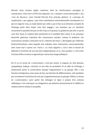 déroule	
   selon	
   certains	
   règles,	
   intuitives,	
   dont	
   les	
   interlocuteurs	
   partagent	
   la	
  
connaissance.	
   Paul	
   Grice	
   (1979)	
   fait	
   dépendre	
   ces	
   «	
  maximes	
   conversationnelles	
  »	
   (ou	
  
«	
  lois	
   du	
   discours	
  »	
   pour	
   Oswald	
   Ducrot)	
   d’un	
   principe	
   général	
  :	
   le	
   «	
  principe	
   de	
  
coopération	
  »,	
  qui	
  suppose	
  «	
  que	
  votre	
  contribution	
  conversationnelle	
  corresponde	
  à	
  ce	
  
qui	
  est	
  exigé	
  de	
  vous,	
  au	
  stade	
  atteint	
  par	
  celle-­‐ci,	
  par	
  le	
  but	
  ou	
  la	
  direction	
  acceptée	
  de	
  
l’échange	
   parlé	
   dans	
   lequel	
   vous	
   êtes	
   engagé	
  ».	
   Les	
   maximes	
   qui	
   s’y	
   attachent	
  
concernent	
   la	
   quantité	
   (ne	
   pas	
   en	
   dire	
   trop	
   ou	
   trop	
   peu),	
   la	
   qualité	
   (ne	
   pas	
   dire	
   ce	
   qu’on	
  
croit	
   être	
   faux),	
   la	
   relation	
   (être	
   pertinent)	
   et	
   la	
   modalité	
   (être	
   clair).	
   A	
   ces	
   principes	
  
discursifs	
   généraux	
   s’ajoutent	
   des	
   convenances	
   sociales,	
   comme	
   la	
   politesse.	
   Ces	
  
convenances	
   sociales	
   s’articulent	
   sur	
   la	
   «	
  théories	
  des	
  faces	
  »,	
   développée	
   par	
   Catherine	
  
Kerbrat-­‐Orecchioni,	
   selon	
   laquelle	
   tout	
   individu,	
   dans	
   l’interaction	
   conversationnelle,	
  
tient	
   avant	
   tout	
   à	
   sauver	
   ses	
   «	
  faces	
  »	
  :	
   sa	
   «	
  face	
   négative	
  »,	
   c’est	
   à	
   dire	
   le	
   besoin	
   de	
  
défendre	
  le	
  territoire	
  de	
  son	
  moi	
  (son	
  indépendance),	
  et	
  sa	
  «	
  face	
  positive	
  »,	
  c’est	
  à	
  dire	
  
le	
  besoin	
  d’être	
  reconnu	
  et	
  apprécié	
  par	
  autrui	
  (son	
  image	
  publique).	
  

	
  

On	
   l’a	
   vu,	
   le	
   terme	
   de	
   «	
  conversation	
  »	
   n’est	
   pas	
   neutre,	
   il	
   suppose	
   un	
   côté	
   plaisant,	
  
sympathique,	
   ludique,	
   convivial,	
   et	
   une	
   idée	
   de	
   proximité.	
   Et	
   au	
   delà	
   de	
   l’échange	
   à	
  
proprement	
   parlé,	
   la	
   conversation	
   marque	
   l’appartenance	
   à	
   un	
   groupe.	
   Elle	
   a	
   une	
  
fonction	
  d’intégration,	
  mais	
  aussi,	
   de	
   fait,	
  une	
  fonction	
  de	
  différenciation	
  :	
  elle	
  manifeste	
  
par	
  son	
  absence	
  l’exclusion	
  de	
  ceux	
  qui	
  n’appartiennent	
  pas	
  au	
  groupe.	
  Utiliser	
  ce	
  terme	
  
de	
   «	
  conversation	
  »	
   pour	
   parler	
   des	
   échanges	
   en	
   ligne	
   à	
   propos	
   d’un	
   contenu	
  
médiatique,	
  c’est	
  convoquer	
  ces	
  imaginaires,	
  qui	
  amènent	
  nécessairement	
  à	
  redéfinir	
  la	
  
relation	
  entre	
  le	
  média	
  et	
  son	
  public.	
  

	
  




	
                                                                                                                                                                19	
  
 