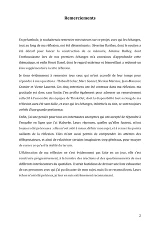 Remerciements	
  

	
  
	
  
En	
  préambule,	
  je	
  souhaiterais	
  remercier	
  mes	
  tuteurs	
  sur	
  ce	
  projet,	
  avec	
  qui	
  les	
  échanges,	
  
tout	
  au	
  long	
  de	
  ma	
  réflexion,	
  ont	
  été	
  déterminants	
  :	
  Séverine	
  Barthes,	
  dont	
  le	
  soutien	
  a	
  
été	
   décisif	
   pour	
   lancer	
   la	
   construction	
   de	
   ce	
   mémoire,	
   Antoine	
   Boilley,	
   dont	
  
l’enthousiasme	
   lors	
   de	
   nos	
   premiers	
   échanges	
   m’a	
   convaincu	
   d’approfondir	
   cette	
  
thématique,	
  et	
  enfin	
  Henri	
  Danel,	
  dont	
  le	
  regard	
  extérieur	
  et	
  bienveillant	
  a	
  redonné	
  un	
  
élan	
  supplémentaire	
  à	
  cette	
  réflexion.	
  

Je	
   tiens	
   évidemment	
   à	
   remercier	
   tous	
   ceux	
   qui	
   m’ont	
   accordé	
   de	
   leur	
   temps	
   pour	
  
répondre	
  à	
  mes	
  questions	
  :	
  Thibault	
  Celier,	
  Marc	
  Gonnet,	
  Nicolas	
  Marinos,	
  Jean-­‐Maxence	
  
Granier	
   et	
   Victor	
   Laurent.	
   Ces	
   cinq	
   entretiens	
   ont	
   été	
   centraux	
   dans	
   ma	
   réflexion,	
   ma	
  
gratitude	
   est	
   donc	
   sans	
   limite.	
   J’en	
   profite	
   également	
   pour	
   adresser	
   un	
   remerciement	
  
collectif	
  à	
  l’ensemble	
  des	
  équipes	
  de	
  Think-­‐Out,	
  dont	
  la	
  disponibilité	
  tout	
  au	
  long	
  de	
  ma	
  
réflexion	
  aura	
  été	
  sans	
  faille,	
  et	
  avec	
  qui	
  les	
  échanges,	
  informels	
  ou	
  non,	
  se	
  sont	
  toujours	
  
avérés	
  d’une	
  grande	
  pertinence.	
  

Enfin,	
  j’ai	
  une	
  pensée	
  pour	
  tous	
  ces	
  internautes	
  anonymes	
  qui	
  ont	
  accepté	
  de	
  répondre	
  à	
  
l’enquête	
   en	
   ligne	
   que	
   j’ai	
   élaborée.	
   Leurs	
   réponses,	
   quelles	
   qu’elles	
   fussent,	
   m’ont	
  
toujours	
  été	
  précieuses	
  :	
  elles	
  m’ont	
  aidé	
  à	
  mieux	
  définir	
  mon	
  sujet,	
  et	
  à	
  cerner	
  les	
  points	
  
saillants	
   de	
   la	
   réflexion.	
   Elles	
   m’ont	
   aussi	
   permis	
   de	
   comprendre	
   les	
   attentes	
   des	
  
téléspectateurs,	
  et	
  ainsi	
  de	
  relativiser	
  certains	
  imaginaires	
  trop	
  généraux,	
  pour	
  essayer	
  
de	
  cerner	
  ce	
  qu’est	
  la	
  réalité	
  du	
  terrain.	
  

L’élaboration	
   de	
   ma	
   réflexion	
   ne	
   s’est	
   évidemment	
   pas	
   faite	
   en	
   un	
   jour,	
   elle	
   s’est	
  
construire	
  progressivement,	
  à	
  la	
  lumière	
  des	
  réactions	
  et	
  des	
  questionnements	
  de	
  mes	
  
différents	
  interlocuteurs	
  du	
  quotidien.	
  Il	
  serait	
  fastidieux	
  de	
  dresser	
  une	
  liste	
  exhaustive	
  
de	
  ces	
  personnes	
  avec	
  qui	
  j’ai	
  pu	
  discuter	
  de	
  mon	
  sujet,	
  mais	
  ils	
  se	
  reconnaîtront.	
  Leurs	
  
échos	
  m’ont	
  été	
  précieux,	
  je	
  leur	
  en	
  suis	
  extrêmement	
  reconnaissant.	
  




	
                                                                                                                                           2	
  
 