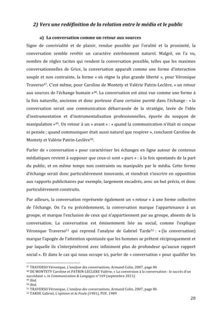 2) Vers	
  une	
  redéfinition	
  de	
  la	
  relation	
  entre	
  le	
  média	
  et	
  le	
  public	
  

                                                      a) La	
  conversation	
  comme	
  un	
  retour	
  aux	
  sources	
  
Signe	
   de	
   convivialité	
   et	
   de	
   plaisir,	
   rendue	
   possible	
   par	
   l’oralité	
   et	
   la	
   proximité,	
   la	
  
conversation	
   semble	
   revêtir	
   un	
   caractère	
   extrêmement	
   naturel.	
   Malgré,	
   on	
   l’a	
   vu,	
  
nombre	
   de	
   règles	
   tacites	
   qui	
   rendent	
   la	
   conversation	
   possible,	
   telles	
   que	
   les	
   maximes	
  
conversationnelles	
   de	
   Grice,	
   la	
   conversation	
   apparaît	
   comme	
   une	
   forme	
   d’interaction	
  
souple	
   et	
   non	
   contrainte,	
   la	
   forme	
   «	
  où	
   règne	
   la	
   plus	
   grande	
   liberté	
   »,	
   pour	
   Véronique	
  
Traverso47.	
  C’est	
  même,	
  pour	
  Caroline	
  de	
  Montety	
  et	
  Valérie	
  Patrin-­‐Leclère,	
  «	
  un	
  retour	
  
aux	
  sources	
  de	
  l’échange	
  humain	
  »48.	
  La	
  conversation	
  est	
  ainsi	
  vue	
  comme	
  une	
  forme	
  à	
  
la	
   fois	
   naturelle,	
   ancienne	
   et	
   donc	
   porteuse	
   d’une	
   certaine	
   pureté	
   dans	
   l’échange	
  :	
   «	
  la	
  
conversation	
   serait	
   une	
   communication	
   débarrassée	
   de	
   la	
   stratégie,	
   lavée	
   de	
   l’idée	
  
d’instrumentation	
   et	
   d’instrumentalisation	
   professionnelles,	
   épurée	
   du	
   soupçon	
   de	
  
manipulation	
  »49.	
  Un	
  retour	
  à	
  un	
  «	
  avant	
  »	
  :	
  «	
  quand	
  la	
  communication	
  n’était	
  ni	
  conçue	
  
ni	
  pensée	
  ;	
  quand	
  communiquer	
  était	
  aussi	
  naturel	
  que	
  respirer	
  »,	
  concluent	
  Caroline	
  de	
  
Montety	
  et	
  Valérie	
  Patrin-­‐Leclère50.	
  

Parler	
   de	
   «	
  conversation	
  »	
   pour	
   caractériser	
   les	
   échanges	
   en	
   ligne	
   autour	
   de	
   contenus	
  
médiatiques	
  revient	
  à	
  supposer	
  que	
  ceux-­‐ci	
  sont	
  «	
  purs	
  »	
  :	
  à	
  la	
  fois	
  spontanés	
  de	
  la	
  part	
  
du	
   public,	
   et	
   en	
   même	
   temps	
   non	
   contraints	
   ou	
   manipulés	
   par	
   le	
   média.	
   Cette	
   forme	
  
d’échange	
   serait	
   donc	
   particulièrement	
   innovante,	
   et	
   viendrait	
   s’inscrire	
   en	
   opposition	
  
aux	
  rapports	
  publicitaires	
  par	
  exemple,	
  largement	
  encadrés,	
  avec	
  un	
  but	
  précis,	
  et	
  donc	
  
particulièrement	
  construits.	
  

Par	
  ailleurs,	
  la	
  conversation	
  représente	
  également	
  un	
  «	
  retour	
  »	
  à	
  une	
  forme	
  collective	
  
de	
   l’échange.	
   On	
   l’a	
   vu	
   précédemment,	
   la	
   conversation	
   marque	
   l’appartenance	
   à	
   un	
  
groupe,	
  et	
  marque	
  l’exclusion	
  de	
  ceux	
  qui	
  n’appartiennent	
  par	
  au	
  groupe,	
  absents	
  de	
  la	
  
conversation.	
   La	
   conversation	
   est	
   éminemment	
   liée	
   au	
   social,	
   comme	
   l’explique	
  
Véronique	
   Traverso51	
   qui	
   reprend	
   l’analyse	
   de	
   Gabriel	
   Tarde52	
  :	
   «	
  (la	
   conversation)	
  
marque	
  l’apogée	
  de	
  l’attention	
  spontanée	
  que	
  les	
  hommes	
  se	
  prêtent	
  réciproquement	
  et	
  
par	
   laquelle	
   ils	
   s’interpénètrent	
   avec	
   infiniment	
   plus	
   de	
   profondeur	
   qu’aucun	
   rapport	
  
social	
  ».	
  Et	
  dans	
  le	
  cas	
  qui	
  nous	
  occupe	
  ici,	
  parler	
  de	
  «	
  conversation	
  »	
  pour	
  qualifier	
  les	
  
	
  	
  	
  	
  	
  	
  	
  	
  	
  	
  	
  	
  	
  	
  	
  	
  	
  	
  	
  	
  	
  	
  	
  	
  	
  	
  	
  	
  	
  	
  	
  	
  	
  	
  	
  	
  	
  	
  	
  	
  	
  	
  	
  	
  	
  	
  	
  	
  	
  	
  	
  	
  	
  	
  	
  	
  
47	
  TRAVERSO	
  Véronique,	
  L’analyse	
  des	
  conversations,	
  Armand	
  Colin,	
  2007,	
  page	
  86	
  
48	
  DE	
  MONTETY	
  Caroline	
  et	
  PATRIN-­‐LECLERE	
  Valérie,	
  «	
  La	
  conversion	
  à	
  la	
  conversation	
  :	
  le	
  succès	
  d’un	
  

succédané	
  »,	
  in	
  Communication	
  &	
  Langages	
  n°169	
  (septembre	
  2011)	
  
49	
  Ibid.	
  
50	
  Ibid.	
  
51	
  TRAVERSO	
  Véronique,	
  L’analyse	
  des	
  conversations,	
  Armand	
  Colin,	
  2007,	
  page	
  86	
  
52	
  TARDE	
  Gabriel,	
  L’opinion	
  et	
  la	
  Foule	
  (1901),	
  PUF,	
  1989	
  

	
                                                                                                                                                                                                                                 20	
  
 
