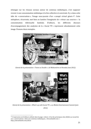 échanges	
   sur	
   les	
   réseaux	
   sociaux	
   autour	
   de	
   contenus	
   médiatiques,	
   c’est	
   supposer	
  
revenir	
  à	
  une	
  consommation	
  médiatique	
  à	
  la	
  fois	
  collective	
  et	
  conviviale.	
  Il	
  y	
  a	
  dans	
  cette	
  
idée	
   de	
   «	
  conversation	
  »,	
   l’image	
   sous-­‐jacente	
   d’un	
   «	
  canapé	
   virtuel	
   géant	
  »53.	
   Cette	
  
métaphore,	
   récurrente,	
   met	
   bien	
   en	
   lumière	
   l’imaginaire	
   de	
   «	
  retour	
   aux	
   sources	
  »	
  :	
   la	
  
consommation	
                                                                                                                                   télévisuelle	
                                                                    familiale.	
      D’ailleurs,	
     les	
     différents	
     discours	
  
d’accompagnement	
   des	
   analystes	
   de	
   la	
   «	
  Social	
   TV	
  »	
   reprennent	
   abondamment	
   cette	
  
image.	
  Prenons	
  deux	
  exemples.	
  




                                                                                                                                                                                                                                                                                         	
  
                                              Extrait	
  de	
  la	
  présentation	
  «	
  Tweet	
  ou	
  Double	
  »,	
  de	
  Médiamétrie	
  et	
  Novedia	
  (mai	
  2012)	
  




                                                                                                                                                                                                                                                                                           	
  
                 Extrait	
  de	
  la	
  présentation	
  «	
  What’s	
  up	
  with	
  Social	
  TV	
  »,	
  au	
  iMedia	
  Entertainment	
  Summit	
  (juin	
  
                                                                                                                                                                                                                                              2012)	
  



	
  	
  	
  	
  	
  	
  	
  	
  	
  	
  	
  	
  	
  	
  	
  	
  	
  	
  	
  	
  	
  	
  	
  	
  	
  	
  	
  	
  	
  	
  	
  	
  	
  	
  	
  	
  	
  	
  	
  	
  	
  	
  	
  	
  	
  	
  	
  	
  	
  	
  	
  	
  	
  	
  	
  	
  
53	
  L’expression	
  est	
  d’ailleurs	
  utilisée	
  dans	
  la	
  page	
  «	
  about	
  »	
  d’un	
  des	
  principaux	
  sites	
  dédiés	
  au	
  recueil	
  de	
  

ces	
  «	
  conversations	
  »	
  liées	
  aux	
  contenus	
  médiatiques,	
  «	
  Devantlatélé.com	
  »	
  :	
  
http://devantlatele.com/about	
  
	
                                                                                                                                                                                                                                                                                                       21	
  
 