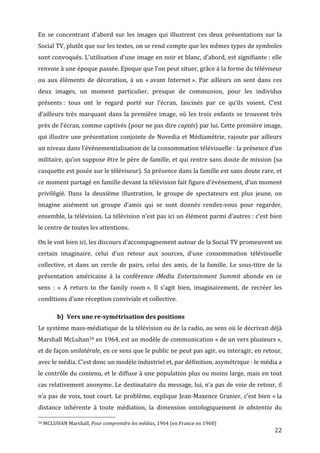 En	
   se	
   concentrant	
   d’abord	
   sur	
   les	
   images	
   qui	
   illustrent	
   ces	
   deux	
   présentations	
   sur	
   la	
  
Social	
  TV,	
  plutôt	
  que	
  sur	
  les	
  textes,	
  on	
  se	
  rend	
  compte	
  que	
  les	
  mêmes	
  types	
  de	
  symboles	
  
sont	
  convoqués.	
  L’utilisation	
  d’une	
  image	
  en	
  noir	
  et	
  blanc,	
  d’abord,	
  est	
  signifiante	
  :	
  elle	
  
renvoie	
  à	
  une	
  époque	
  passée.	
  Epoque	
  que	
  l’on	
  peut	
  situer,	
  grâce	
  à	
  la	
  forme	
  du	
  téléviseur	
  
ou	
   aux	
   éléments	
   de	
   décoration,	
   à	
   un	
   «	
  avant	
   Internet	
  ».	
   Par	
   ailleurs	
   on	
   sent	
   dans	
   ces	
  
deux	
   images,	
   un	
   moment	
   particulier,	
   presque	
   de	
   communion,	
   pour	
   les	
   individus	
  
présents	
  :	
   tous	
   ont	
   le	
   regard	
   porté	
   sur	
   l’écran,	
   fascinés	
   par	
   ce	
   qu’ils	
   voient.	
   C’est	
  
d’ailleurs	
   très	
   marquant	
   dans	
   la	
   première	
   image,	
   où	
   les	
   trois	
   enfants	
   se	
   trouvent	
   très	
  
près	
   de	
   l’écran,	
   comme	
   captivés	
   (pour	
   ne	
   pas	
   dire	
   captés)	
   par	
   lui.	
   Cette	
   première	
   image,	
  
qui	
  illustre	
  une	
  présentation	
  conjointe	
  de	
  Novedia	
  et	
  Médiamétrie,	
  rajoute	
  par	
  ailleurs	
  
un	
   niveau	
   dans	
   l’événementialisation	
   de	
   la	
   consommation	
   télévisuelle	
  :	
   la	
   présence	
   d’un	
  
militaire,	
  qu’on	
  suppose	
  être	
  le	
  père	
  de	
  famille,	
  et	
  qui	
  rentre	
  sans	
  doute	
  de	
  mission	
  (sa	
  
casquette	
   est	
   posée	
   sur	
   le	
   téléviseur).	
   Sa	
   présence	
   dans	
   la	
   famille	
   est	
   sans	
   doute	
   rare,	
   et	
  
ce	
   moment	
   partagé	
   en	
   famille	
   devant	
   la	
   télévision	
   fait	
   figure	
   d’événement,	
   d’un	
   moment	
  
privilégié.	
   Dans	
   la	
   deuxième	
   illustration,	
   le	
   groupe	
   de	
   spectateurs	
   est	
   plus	
   jeune,	
   on	
  
imagine	
   aisément	
   un	
   groupe	
   d’amis	
   qui	
   se	
   sont	
   donnés	
   rendez-­‐vous	
   pour	
   regarder,	
  
ensemble,	
  la	
  télévision.	
  La	
  télévision	
  n’est	
  pas	
  ici	
  un	
  élément	
  parmi	
  d’autres	
  :	
  c’est	
  bien	
  
le	
  centre	
  de	
  toutes	
  les	
  attentions.	
  

On	
  le	
  voit	
  bien	
  ici,	
  les	
  discours	
  d’accompagnement	
  autour	
  de	
  la	
  Social	
  TV	
  promeuvent	
  un	
  
certain	
   imaginaire,	
   celui	
   d’un	
   retour	
   aux	
   sources,	
   d’une	
   consommation	
   télévisuelle	
  
collective,	
   et	
   dans	
   un	
   cercle	
   de	
   pairs,	
   celui	
   des	
   amis,	
   de	
   la	
   famille.	
   Le	
   sous-­‐titre	
   de	
   la	
  
présentation	
   américaine	
   à	
   la	
   conférence	
   iMedia	
   Entertainment	
   Summit	
   abonde	
   en	
   ce	
  
sens	
   :	
   «	
   A	
   return	
   to	
   the	
   family	
   room	
  ».	
   Il	
   s’agit	
   bien,	
   imaginairement,	
   de	
   recréer	
   les	
  
conditions	
  d’une	
  réception	
  conviviale	
  et	
  collective.	
  

                 b) Vers	
  une	
  re-­symétrisation	
  des	
  positions	
  
Le	
  système	
  mass-­‐médiatique	
  de	
  la	
  télévision	
  ou	
  de	
  la	
  radio,	
  au	
  sens	
  où	
  le	
  décrivait	
  déjà	
  
Marshall	
   McLuhan54	
   en	
   1964,	
   est	
   un	
   modèle	
   de	
   communication	
   «	
  de	
   un	
   vers	
   plusieurs	
  »,	
  
et	
  de	
  façon	
  unilatérale,	
  en	
  ce	
  sens	
  que	
  le	
  public	
  ne	
  peut	
  pas	
  agir,	
  ou	
  interagir,	
  en	
  retour,	
  
avec	
  le	
  média.	
  C’est	
  donc	
  un	
  modèle	
  industriel	
  et,	
  par	
  définition,	
  asymétrique	
  :	
  le	
  média	
  a	
  
le	
  contrôle	
  du	
  contenu,	
  et	
  le	
  diffuse	
  à	
  une	
  population	
  plus	
  ou	
  moins	
  large,	
  mais	
  en	
  tout	
  
cas	
  relativement	
  anonyme.	
  Le	
  destinataire	
  du	
  message,	
  lui,	
  n’a	
  pas	
  de	
  voie	
  de	
  retour,	
  il	
  
n’a	
  pas	
  de	
  voix,	
  tout	
  court.	
  Le	
  problème,	
  explique	
  Jean-­‐Maxence	
  Granier,	
  c’est	
  bien	
  «	
  la	
  
distance	
   inhérente	
   à	
   toute	
   médiation,	
   la	
   dimension	
   ontologiquement	
   in	
   abstentia	
   du	
  
	
  	
  	
  	
  	
  	
  	
  	
  	
  	
  	
  	
  	
  	
  	
  	
  	
  	
  	
  	
  	
  	
  	
  	
  	
  	
  	
  	
  	
  	
  	
  	
  	
  	
  	
  	
  	
  	
  	
  	
  	
  	
  	
  	
  	
  	
  	
  	
  	
  	
  	
  	
  	
  	
  	
  	
  
54	
  MCLUHAN	
  Marshall,	
  Pour	
  comprendre	
  les	
  médias,	
  1964	
  (en	
  France	
  en	
  1968)	
  

	
                                                                                                                                                                                                                      22	
  
 