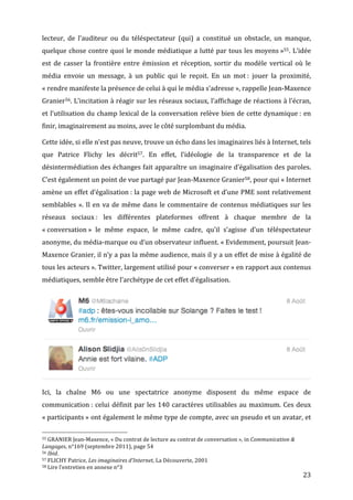 lecteur,	
   de	
   l’auditeur	
   ou	
   du	
   téléspectateur	
   (qui)	
   a	
   constitué	
   un	
   obstacle,	
   un	
   manque,	
  
quelque	
  chose	
  contre	
  quoi	
  le	
  monde	
  médiatique	
  a	
  lutté	
  par	
  tous	
  les	
  moyens	
  »55.	
  L’idée	
  
est	
   de	
   casser	
   la	
   frontière	
   entre	
   émission	
   et	
   réception,	
   sortir	
   du	
   modèle	
   vertical	
   où	
   le	
  
média	
   envoie	
   un	
   message,	
   à	
   un	
   public	
   qui	
   le	
   reçoit.	
   En	
   un	
   mot	
  :	
   jouer	
   la	
   proximité,	
  
«	
  rendre	
  manifeste	
  la	
  présence	
  de	
  celui	
  à	
  qui	
  le	
  média	
  s’adresse	
  »,	
  rappelle	
  Jean-­‐Maxence	
  
Granier56.	
  L’incitation	
  à	
  réagir	
  sur	
  les	
  réseaux	
  sociaux,	
  l’affichage	
  de	
  réactions	
  à	
  l’écran,	
  
et	
  l’utilisation	
  du	
  champ	
  lexical	
  de	
  la	
  conversation	
  relève	
  bien	
  de	
  cette	
  dynamique	
  :	
  en	
  
finir,	
  imaginairement	
  au	
  moins,	
  avec	
  le	
  côté	
  surplombant	
  du	
  média.	
  

Cette	
  idée,	
  si	
  elle	
  n’est	
  pas	
  neuve,	
  trouve	
  un	
  écho	
  dans	
  les	
  imaginaires	
  liés	
  à	
  Internet,	
  tels	
  
que	
   Patrice	
   Flichy	
   les	
   décrit57.	
   En	
   effet,	
   l’idéologie	
   de	
   la	
   transparence	
   et	
   de	
   la	
  
désintermédiation	
  des	
  échanges	
  fait	
  apparaître	
  un	
  imaginaire	
  d’égalisation	
  des	
  paroles.	
  
C’est	
  également	
  un	
  point	
  de	
  vue	
  partagé	
  par	
  Jean-­‐Maxence	
  Granier58,	
  pour	
  qui	
  «	
  Internet	
  
amène	
  un	
  effet	
  d’égalisation	
  :	
  la	
  page	
  web	
  de	
  Microsoft	
  et	
  d’une	
  PME	
  sont	
  relativement	
  
semblables	
   ».	
   Il	
   en	
   va	
   de	
   même	
   dans	
   le	
   commentaire	
   de	
   contenus	
   médiatiques	
   sur	
   les	
  
réseaux	
   sociaux	
  :	
   les	
   différentes	
   plateformes	
   offrent	
   à	
   chaque	
   membre	
   de	
   la	
  
«	
  conversation	
  »	
   le	
   même	
   espace,	
   le	
   même	
   cadre,	
   qu’il	
   s’agisse	
   d’un	
   téléspectateur	
  
anonyme,	
   du	
   média-­‐marque	
   ou	
   d’un	
   observateur	
   influent.	
   «	
  Evidemment,	
   poursuit	
   Jean-­‐
Maxence	
  Granier,	
  il	
  n’y	
  a	
  pas	
  la	
  même	
  audience,	
  mais	
  il	
  y	
  a	
  un	
  effet	
  de	
  mise	
  à	
  égalité	
  de	
  
tous	
  les	
  acteurs	
  ».	
  Twitter,	
  largement	
  utilisé	
  pour	
  «	
  converser	
  »	
  en	
  rapport	
  aux	
  contenus	
  
médiatiques,	
  semble	
  être	
  l’archétype	
  de	
  cet	
  effet	
  d’égalisation.	
  




                                                                                                                                                                                                                                       	
  

Ici,	
   la	
   chaîne	
   M6	
   ou	
   une	
   spectatrice	
   anonyme	
   disposent	
   du	
   même	
   espace	
   de	
  
communication	
  :	
   celui	
   définit	
   par	
   les	
   140	
   caractères	
   utilisables	
   au	
   maximum.	
   Ces	
   deux	
  
«	
  participants	
  »	
  ont	
  également	
  le	
  même	
  type	
  de	
  compte,	
  avec	
  un	
  pseudo	
  et	
  un	
  avatar,	
  et	
  

	
  	
  	
  	
  	
  	
  	
  	
  	
  	
  	
  	
  	
  	
  	
  	
  	
  	
  	
  	
  	
  	
  	
  	
  	
  	
  	
  	
  	
  	
  	
  	
  	
  	
  	
  	
  	
  	
  	
  	
  	
  	
  	
  	
  	
  	
  	
  	
  	
  	
  	
  	
  	
  	
  	
  	
  
55	
  GRANIER	
  Jean-­‐Maxence,	
  «	
  Du	
  contrat	
  de	
  lecture	
  au	
  contrat	
  de	
  conversation	
  »,	
  in	
  Communication	
  &	
  

Langages,	
  n°169	
  (septembre	
  2011),	
  page	
  54	
  
56	
  Ibid.	
  
57	
  FLICHY	
  Patrice,	
  Les	
  imaginaires	
  d’Internet,	
  La	
  Découverte,	
  2001	
  
58	
  Lire	
  l’entretien	
  en	
  annexe	
  n°3	
  

	
                                                                                                                                                                                                                                 23	
  
 