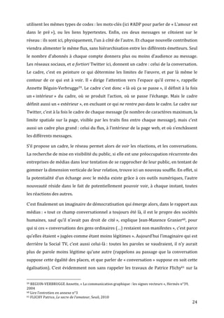 utilisent	
  les	
  mêmes	
  types	
  de	
  codes	
  :	
  les	
  mots-­‐clés	
  (ici	
  #ADP	
  pour	
  parler	
  de	
  «	
  L’amour	
  est	
  
dans	
   le	
   pré	
  »),	
   ou	
   les	
   liens	
   hypertextes.	
   Enfin,	
   ces	
   deux	
   messages	
   se	
   côtoient	
   sur	
   le	
  
réseau	
  :	
  ils	
  sont	
  ici,	
  physiquement,	
  l’un	
  à	
  côté	
  de	
  l’autre.	
  Et	
  chaque	
  nouvelle	
  contribution	
  
viendra	
  alimenter	
  le	
  même	
  flux,	
  sans	
  hiérarchisation	
  entre	
  les	
  différents	
  émetteurs.	
  Seul	
  
le	
   nombre	
   d’abonnés	
   à	
   chaque	
   compte	
   donnera	
   plus	
   ou	
   moins	
   d’audience	
   au	
   message.	
  
Les	
   réseaux	
   sociaux,	
   et	
   a	
   fortiori	
   Twitter	
   ici,	
   donnent	
   un	
   cadre	
  :	
   celui	
   de	
   la	
   conversation.	
  
Le	
   cadre,	
   c’est	
   en	
   peinture	
   ce	
   qui	
   détermine	
   les	
   limites	
   de	
   l’œuvre,	
   et	
   par	
   là	
   même	
   le	
  
contour	
   de	
   ce	
   qui	
   est	
   à	
   voir.	
   Il	
   «	
  dirige	
   l’attention	
   vers	
   l’espace	
   qu’il	
   cerne	
  »,	
   rappelle	
  
Annette	
  Béguin-­‐Verbrugge59.	
  Le	
  cadre	
  c’est	
  donc	
  «	
  là	
  où	
  ça	
  se	
  passe	
  »,	
  il	
  définit	
  à	
  la	
  fois	
  
un	
  «	
  intérieur	
  »	
   du	
   cadre,	
   où	
   se	
   produit	
   l’action,	
   où	
   se	
   passe	
   l’échange.	
   Mais	
   le	
   cadre	
  
définit	
  aussi	
  un	
  «	
  extérieur	
  »,	
  en	
  excluant	
  ce	
  qui	
  ne	
  rentre	
  pas	
  dans	
  le	
  cadre.	
  Le	
  cadre	
  sur	
  
Twitter,	
  c’est	
  à	
  la	
  fois	
  le	
  cadre	
  de	
  chaque	
  message	
  (le	
  nombre	
  de	
  caractères	
  maximum,	
  la	
  
limite	
   spatiale	
   sur	
   la	
   page,	
   visible	
   par	
   les	
   traits	
   fins	
   entre	
   chaque	
   message),	
   mais	
   c’est	
  
aussi	
  un	
  cadre	
  plus	
  grand	
  :	
  celui	
  du	
  flux,	
  à	
  l’intérieur	
  de	
  la	
  page	
  web,	
  et	
  où	
  s’enchâssent	
  
les	
  différents	
  messages.	
  

S’il	
  propose	
  un	
  cadre,	
  le	
  réseau	
  permet	
  alors	
  de	
  voir	
  les	
  réactions,	
  et	
  les	
  conversations.	
  
La	
  recherche	
  de	
  mise	
  en	
  visibilité	
  du	
  public,	
  si	
  elle	
  est	
  une	
  préoccupation	
  récurrente	
  des	
  
entreprises	
  de	
  médias	
  dans	
  leur	
  tentation	
  de	
  se	
  rapprocher	
  de	
  leur	
  public,	
  en	
  tentant	
  de	
  
gommer	
  la	
  dimension	
  verticale	
  de	
  leur	
  relation,	
  trouve	
  ici	
  un	
  nouveau	
  souffle.	
  En	
  effet,	
  si	
  
la	
  potentialité	
  d’un	
  échange	
  avec	
  le	
  média	
  existe	
  grâce	
  à	
  ces	
  outils	
  numériques,	
  l’autre	
  
nouveauté	
  réside	
  dans	
  le	
  fait	
  de	
  potentiellement	
  pouvoir	
  voir,	
  à	
  chaque	
  instant,	
  toutes	
  
les	
  réactions	
  des	
  autres.	
  

C’est	
  finalement	
  un	
  imaginaire	
  de	
  démocratisation	
  qui	
  émerge	
  alors,	
  dans	
  le	
  rapport	
  aux	
  
médias	
  :	
  «	
  tout	
  ce	
  champ	
  conversationnel	
  a	
  toujours	
  été	
  là,	
  il	
  est	
  le	
  propre	
  des	
  sociétés	
  
humaines,	
   sauf	
   qu’il	
   n’avait	
   pas	
   droit	
   de	
   cité	
  »,	
   explique	
   Jean-­‐Maxence	
   Granier60,	
   pour	
  
qui	
  si	
  ces	
  «	
  conversations	
  des	
  gens	
  ordinaires	
  (…)	
  restaient	
  non	
  manifestes	
  »,	
  c’est	
  parce	
  
qu’elles	
   étaient	
   «	
  jugées	
   comme	
   étant	
   moins	
   légitimes	
  ».	
   Aujourd’hui	
   l’imaginaire	
   qui	
   est	
  
derrière	
   la	
   Social	
   TV,	
   c’est	
   aussi	
   celui-­‐là	
  :	
   toutes	
   les	
   paroles	
   se	
   vaudraient,	
   il	
   n’y	
   aurait	
  
plus	
   de	
   parole	
   moins	
   légitime	
   qu’une	
   autre	
   (rappelons	
   au	
   passage	
   que	
   la	
   conversation	
  
suppose	
  cette	
  égalité	
  des	
  places,	
  et	
  que	
  parler	
  de	
  «	
  conversation	
  »	
  suppose	
  en	
  soit	
  cette	
  
égalisation).	
   C’est	
   évidemment	
   non	
   sans	
   rappeler	
   les	
   travaux	
   de	
   Patrice	
   Flichy61	
   sur	
   la	
  

	
  	
  	
  	
  	
  	
  	
  	
  	
  	
  	
  	
  	
  	
  	
  	
  	
  	
  	
  	
  	
  	
  	
  	
  	
  	
  	
  	
  	
  	
  	
  	
  	
  	
  	
  	
  	
  	
  	
  	
  	
  	
  	
  	
  	
  	
  	
  	
  	
  	
  	
  	
  	
  	
  	
  	
  
59	
  BEGUIN-­‐VERBRUGGE	
  Annette,	
  «	
  La	
  communication	
  graphique	
  :	
  les	
  signes	
  vecteurs	
  »,	
  Hermès	
  n°39,	
  

2004	
  
60	
  Lire	
  l’entretien	
  en	
  annexe	
  n°3	
  
61	
  FLICHY	
  Patrice,	
  Le	
  sacre	
  de	
  l’amateur,	
  Seuil,	
  2010	
  

	
                                                                                                                                                                                                                                 24	
  
 