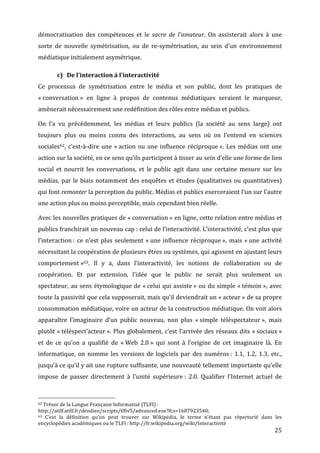 démocratisation	
   des	
   compétences	
   et	
   le	
   sacre	
   de	
   l’amateur.	
   On	
   assisterait	
   alors	
   à	
   une	
  
sorte	
   de	
   nouvelle	
   symétrisation,	
   ou	
   de	
   re-­‐symétrisation,	
   au	
   sein	
   d’un	
   environnement	
  
médiatique	
  initialement	
  asymétrique.	
  

                                                      c) De	
  l’interaction	
  à	
  l’interactivité	
  
Ce	
   processus	
   de	
   symétrisation	
   entre	
   le	
   média	
   et	
   son	
   public,	
   dont	
   les	
   pratiques	
   de	
  
«	
  conversation	
  »	
   en	
   ligne	
   à	
   propos	
   de	
   contenus	
   médiatiques	
   seraient	
   le	
   marqueur,	
  
amènerait	
  nécessairement	
  une	
  redéfinition	
  des	
  rôles	
  entre	
  médias	
  et	
  publics.	
  

On	
   l’a	
   vu	
   précédemment,	
   les	
   médias	
   et	
   leurs	
   publics	
   (la	
   société	
   au	
   sens	
   large)	
   ont	
  
toujours	
   plus	
   ou	
   moins	
   connu	
   des	
   interactions,	
   au	
   sens	
   où	
   on	
   l’entend	
   en	
   sciences	
  
sociales62,	
   c’est-­‐à-­‐dire	
   une	
   «	
  action	
   ou	
   une	
   influence	
   réciproque	
  ».	
   Les	
   médias	
   ont	
   une	
  
action	
  sur	
  la	
  société,	
  en	
  ce	
  sens	
  qu’ils	
  participent	
  à	
  tisser	
  au	
  sein	
  d’elle	
  une	
  forme	
  de	
  lien	
  
social	
   et	
   nourrit	
   les	
   conversations,	
   et	
   le	
   public	
   agit	
   dans	
   une	
   certaine	
   mesure	
   sur	
   les	
  
médias,	
   par	
   le	
   biais	
   notamment	
   des	
   enquêtes	
   et	
   études	
   (qualitatives	
   ou	
   quantitatives)	
  
qui	
   font	
   remonter	
   la	
   perception	
   du	
   public.	
   Médias	
   et	
   publics	
   exerceraient	
   l’un	
   sur	
   l’autre	
  
une	
  action	
  plus	
  ou	
  moins	
  perceptible,	
  mais	
  cependant	
  bien	
  réelle.	
  

Avec	
  les	
  nouvelles	
  pratiques	
  de	
  «	
  conversation	
  »	
  en	
  ligne,	
  cette	
  relation	
  entre	
  médias	
  et	
  
publics	
   franchirait	
   un	
   nouveau	
   cap	
  :	
   celui	
   de	
   l’interactivité.	
   L’interactivité,	
   c’est	
   plus	
   que	
  
l’interaction	
  :	
   ce	
   n’est	
   plus	
   seulement	
   «	
  une	
   influence	
   réciproque	
  »,	
   mais	
   «	
  une	
   activité	
  
nécessitant	
   la	
   coopération	
   de	
   plusieurs	
   êtres	
   ou	
   systèmes,	
   qui	
   agissent	
   en	
   ajustant	
   leurs	
  
comportement	
  »63.	
   Il	
   y	
   a,	
   dans	
   l’interactivité,	
   les	
   notions	
   de	
   collaboration	
   ou	
   de	
  
coopération.	
   Et	
   par	
   extension,	
   l’idée	
   que	
   le	
   public	
   ne	
   serait	
   plus	
   seulement	
   un	
  
spectateur,	
   au	
   sens	
   étymologique	
   de	
   «	
  celui	
   qui	
   assiste	
  »	
   ou	
   du	
   simple	
   «	
  témoin	
  »,	
   avec	
  
toute	
   la	
   passivité	
   que	
   cela	
   supposerait,	
   mais	
   qu’il	
   deviendrait	
   un	
   «	
  acteur	
  »	
   de	
   sa	
   propre	
  
consommation	
  médiatique,	
  voire	
  un	
  acteur	
  de	
  la	
  construction	
  médiatique.	
  On	
  voit	
  alors	
  
apparaître	
   l’imaginaire	
   d’un	
   public	
   nouveau,	
   non	
   plus	
   «	
  simple	
   téléspectateur	
  »,	
   mais	
  
plutôt	
   «	
  téléspect’acteur	
  ».	
   Plus	
   globalement,	
   c’est	
   l’arrivée	
   des	
   réseaux	
   dits	
   «	
  sociaux	
  »	
  
et	
   de	
   ce	
   qu’on	
   a	
   qualifié	
   de	
   «	
  Web	
   2.0	
  »	
   qui	
   sont	
   à	
   l’origine	
   de	
   cet	
   imaginaire	
   là.	
   En	
  
informatique,	
   on	
   nomme	
   les	
   versions	
   de	
   logiciels	
   par	
   des	
   numéros	
  :	
   1.1,	
   1.2,	
   1.3,	
   etc.,	
  
jusqu’à	
  ce	
  qu’il	
  y	
  ait	
  une	
  rupture	
  suffisante,	
  une	
  nouveauté	
  tellement	
  importante	
  qu’elle	
  
impose	
   de	
   passer	
   directement	
   à	
   l’unité	
   supérieure	
  :	
   2.0.	
   Qualifier	
   l’Internet	
   actuel	
   de	
  


	
  	
  	
  	
  	
  	
  	
  	
  	
  	
  	
  	
  	
  	
  	
  	
  	
  	
  	
  	
  	
  	
  	
  	
  	
  	
  	
  	
  	
  	
  	
  	
  	
  	
  	
  	
  	
  	
  	
  	
  	
  	
  	
  	
  	
  	
  	
  	
  	
  	
  	
  	
  	
  	
  	
  	
  
62	
  Trésor	
  de	
  la	
  Langue	
  Française	
  Informatisé	
  (TLFI)	
  :	
  

http://atilf.atilf.fr/dendien/scripts/tlfiv5/advanced.exe?8;s=1687923540;	
  
63	
  
   C’est	
   la	
   définition	
   qu’on	
   peut	
   trouver	
   sur	
   Wikipédia,	
   le	
   terme	
   n’étant	
   pas	
   répertorié	
   dans	
   les	
  
encyclopédies	
  académiques	
  ou	
  le	
  TLFI	
  :	
  http://fr.wikipedia.org/wiki/Interactivité	
  
	
                                                                                                                                                                                                                                 25	
  
 