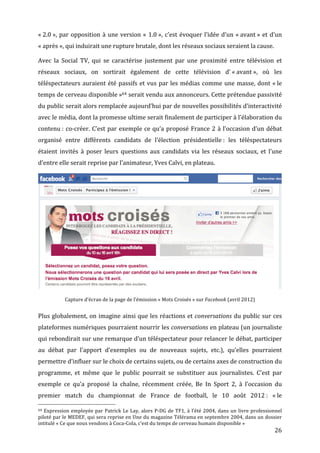 «	
  2.0	
  »,	
   par	
   opposition	
   à	
   une	
   version	
   «	
   1.0	
  »,	
   c’est	
   évoquer	
   l’idée	
   d’un	
   «	
  avant	
  »	
   et	
   d’un	
  
«	
  après	
  »,	
  qui	
  induirait	
  une	
  rupture	
  brutale,	
  dont	
  les	
  réseaux	
  sociaux	
  seraient	
  la	
  cause.	
  

Avec	
   la	
   Social	
   TV,	
   qui	
   se	
   caractérise	
   justement	
   par	
   une	
   proximité	
   entre	
   télévision	
   et	
  
réseaux	
   sociaux,	
   on	
   sortirait	
   également	
   de	
   cette	
   télévision	
   d’	
  «	
  avant	
  »,	
   où	
   les	
  
téléspectateurs	
   auraient	
   été	
   passifs	
   et	
   vus	
   par	
   les	
   médias	
   comme	
   une	
   masse,	
   dont	
   «	
  le	
  
temps	
  de	
  cerveau	
  disponible	
  »64	
  serait	
  vendu	
  aux	
  annonceurs.	
  Cette	
  prétendue	
  passivité	
  
du	
   public	
   serait	
   alors	
   remplacée	
   aujourd’hui	
   par	
   de	
   nouvelles	
   possibilités	
   d’interactivité	
  
avec	
  le	
  média,	
  dont	
  la	
  promesse	
  ultime	
  serait	
  finalement	
  de	
  participer	
  à	
  l’élaboration	
  du	
  
contenu	
  :	
   co-­‐créer.	
   C’est	
   par	
   exemple	
   ce	
   qu’a	
   proposé	
   France	
   2	
   à	
   l’occasion	
   d’un	
   débat	
  
organisé	
   entre	
   différents	
   candidats	
   de	
   l’élection	
   présidentielle	
  :	
   les	
   téléspectateurs	
  
étaient	
   invités	
   à	
   poser	
   leurs	
   questions	
   aux	
   candidats	
   via	
   les	
   réseaux	
   sociaux,	
   et	
   l’une	
  
d’entre	
  elle	
  serait	
  reprise	
  par	
  l’animateur,	
  Yves	
  Calvi,	
  en	
  plateau.	
  




                                                                                                                                                                                                                              	
  
                        Capture	
  d’écran	
  de	
  la	
  page	
  de	
  l’émission	
  «	
  Mots	
  Croisés	
  »	
  sur	
  Facebook	
  (avril	
  2012)	
  


Plus	
  globalement,	
  on	
  imagine	
  ainsi	
  que	
  les	
  réactions	
  et	
  conversations	
  du	
  public	
  sur	
  ces	
  
plateformes	
  numériques	
  pourraient	
  nourrir	
  les	
  conversations	
  en	
  plateau	
  (un	
  journaliste	
  
qui	
  rebondirait	
  sur	
  une	
  remarque	
  d’un	
  téléspectateur	
  pour	
  relancer	
  le	
  débat,	
  participer	
  
au	
   débat	
   par	
   l’apport	
   d’exemples	
   ou	
   de	
   nouveaux	
   sujets,	
   etc.),	
   qu’elles	
   pourraient	
  
permettre	
  d’influer	
  sur	
  le	
  choix	
  de	
  certains	
  sujets,	
  ou	
  de	
  certains	
  axes	
  de	
  construction	
  du	
  
programme,	
   et	
   même	
   que	
   le	
   public	
   pourrait	
   se	
   substituer	
   aux	
   journalistes.	
   C’est	
   par	
  
exemple	
   ce	
   qu’a	
   proposé	
   la	
   chaîne,	
   récemment	
   créée,	
   Be	
   In	
   Sport	
   2,	
   à	
   l’occasion	
   du	
  
premier	
   match	
   du	
   championnat	
   de	
   France	
   de	
   football,	
   le	
   10	
   août	
   2012	
  :	
   «	
  le	
  
	
  	
  	
  	
  	
  	
  	
  	
  	
  	
  	
  	
  	
  	
  	
  	
  	
  	
  	
  	
  	
  	
  	
  	
  	
  	
  	
  	
  	
  	
  	
  	
  	
  	
  	
  	
  	
  	
  	
  	
  	
  	
  	
  	
  	
  	
  	
  	
  	
  	
  	
  	
  	
  	
  	
  	
  
64	
   Expression	
   employée	
   par	
   Patrick	
   Le	
   Lay,	
   alors	
   P-­‐DG	
   de	
   TF1,	
   à	
   l’été	
   2004,	
   dans	
   un	
   livre	
   professionnel	
  

piloté	
  par	
  le	
  MEDEF,	
  qui	
  sera	
  reprise	
  en	
  Une	
  du	
  magazine	
  Télérama	
  en	
  septembre	
  2004,	
  dans	
  un	
  dossier	
  
intitulé	
  «	
  Ce	
  que	
  nous	
  vendons	
  à	
  Coca-­‐Cola,	
  c’est	
  du	
  temps	
  de	
  cerveau	
  humain	
  disponible	
  »	
  
	
                                                                                                                                                                                                                      26	
  
 