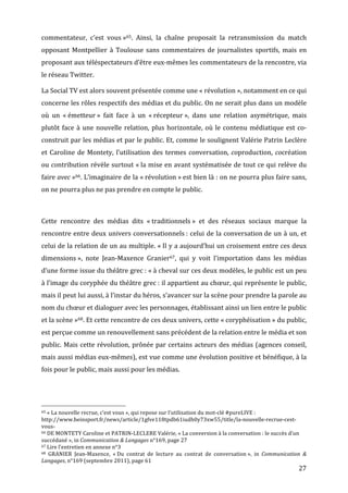 commentateur,	
   c’est	
   vous	
  »65.	
   Ainsi,	
   la	
   chaîne	
   proposait	
   la	
   retransmission	
   du	
   match	
  
opposant	
   Montpellier	
   à	
   Toulouse	
   sans	
   commentaires	
   de	
   journalistes	
   sportifs,	
   mais	
   en	
  
proposant	
  aux	
  téléspectateurs	
  d’être	
  eux-­‐mêmes	
  les	
  commentateurs	
  de	
  la	
  rencontre,	
  via	
  
le	
  réseau	
  Twitter.	
  

La	
  Social	
  TV	
  est	
  alors	
  souvent	
  présentée	
  comme	
  une	
  «	
  révolution	
  »,	
  notamment	
  en	
  ce	
  qui	
  
concerne	
  les	
  rôles	
  respectifs	
  des	
  médias	
  et	
  du	
  public.	
  On	
  ne	
  serait	
  plus	
  dans	
  un	
  modèle	
  
où	
   un	
   «	
  émetteur	
  »	
   fait	
   face	
   à	
   un	
   «	
  récepteur	
  »,	
   dans	
   une	
   relation	
   asymétrique,	
   mais	
  
plutôt	
   face	
   à	
   une	
   nouvelle	
   relation,	
   plus	
   horizontale,	
   où	
   le	
   contenu	
   médiatique	
   est	
   co-­‐
construit	
  par	
  les	
  médias	
  et	
  par	
  le	
  public.	
  Et,	
  comme	
  le	
  soulignent	
  Valérie	
  Patrin	
  Leclère	
  
et	
   Caroline	
   de	
   Montety,	
   l’utilisation	
   des	
   termes	
   conversation,	
   coproduction,	
   cocréation	
  
ou	
  contribution	
  révèle	
  surtout	
  «	
  la	
  mise	
  en	
  avant	
  systématisée	
  de	
  tout	
  ce	
  qui	
  relève	
  du	
  
faire	
  avec	
  »66.	
  L’imaginaire	
  de	
  la	
  «	
  révolution	
  »	
  est	
  bien	
  là	
  :	
  on	
  ne	
  pourra	
  plus	
  faire	
  sans,	
  
on	
  ne	
  pourra	
  plus	
  ne	
  pas	
  prendre	
  en	
  compte	
  le	
  public.	
  

	
  

Cette	
   rencontre	
   des	
   médias	
   dits	
   «	
  traditionnels	
  »	
   et	
   des	
   réseaux	
   sociaux	
   marque	
   la	
  
rencontre	
  entre	
  deux	
  univers	
  conversationnels	
  :	
  celui	
  de	
  la	
  conversation	
  de	
  un	
  à	
  un,	
  et	
  
celui	
  de	
  la	
  relation	
  de	
  un	
  au	
  multiple.	
  «	
  Il	
  y	
  a	
  aujourd’hui	
  un	
  croisement	
  entre	
  ces	
  deux	
  
dimensions	
  »,	
   note	
   Jean-­‐Maxence	
   Granier67,	
   qui	
   y	
   voit	
   l’importation	
   dans	
   les	
   médias	
  
d’une	
   forme	
   issue	
   du	
   théâtre	
   grec	
  :	
   «	
  à	
   cheval	
   sur	
   ces	
   deux	
   modèles,	
   le	
   public	
   est	
   un	
   peu	
  
à	
  l’image	
  du	
  coryphée	
  du	
  théâtre	
  grec	
  :	
  il	
  appartient	
  au	
  chœur,	
  qui	
  représente	
  le	
  public,	
  
mais	
  il	
  peut	
  lui	
  aussi,	
  à	
  l’instar	
  du	
  héros,	
  s’avancer	
  sur	
  la	
  scène	
  pour	
  prendre	
  la	
  parole	
  au	
  
nom	
  du	
  chœur	
  et	
  dialoguer	
  avec	
  les	
  personnages,	
  établissant	
  ainsi	
  un	
  lien	
  entre	
  le	
  public	
  
et	
  la	
  scène	
  »68.	
  Et	
  cette	
  rencontre	
  de	
  ces	
  deux	
  univers,	
  cette	
  «	
  coryphéisation	
  »	
  du	
  public,	
  
est	
  perçue	
  comme	
  un	
  renouvellement	
  sans	
  précédent	
  de	
  la	
  relation	
  entre	
  le	
  média	
  et	
  son	
  
public.	
   Mais	
   cette	
   révolution,	
   prônée	
   par	
   certains	
   acteurs	
   des	
   médias	
   (agences	
   conseil,	
  
mais	
  aussi	
  médias	
  eux-­‐mêmes),	
  est	
  vue	
  comme	
  une	
  évolution	
  positive	
  et	
  bénéfique,	
  à	
  la	
  
fois	
  pour	
  le	
  public,	
  mais	
  aussi	
  pour	
  les	
  médias.	
  

	
  

	
  	
  	
  	
  	
  	
  	
  	
  	
  	
  	
  	
  	
  	
  	
  	
  	
  	
  	
  	
  	
  	
  	
  	
  	
  	
  	
  	
  	
  	
  	
  	
  	
  	
  	
  	
  	
  	
  	
  	
  	
  	
  	
  	
  	
  	
  	
  	
  	
  	
  	
  	
  	
  	
  	
  	
  
65	
  «	
  La	
  nouvelle	
  recrue,	
  c’est	
  vous	
  »,	
  qui	
  repose	
  sur	
  l’utilisation	
  du	
  mot-­‐clé	
  #pureLIVE	
  :	
  

http://www.beinsport.fr/news/article/1gfve118tpdb61iudh0y73xw55/title/la-­‐nouvelle-­‐recrue-­‐cest-­‐
vous-­‐	
  
66	
  DE	
  MONTETY	
  Caroline	
  et	
  PATRIN-­‐LECLERE	
  Valérie,	
  «	
  La	
  conversion	
  à	
  la	
  conversation	
  :	
  le	
  succès	
  d’un	
  

succédané	
  »,	
  in	
  Communication	
  &	
  Langages	
  n°169,	
  page	
  27	
  
67	
  Lire	
  l’entretien	
  en	
  annexe	
  n°3	
  
68	
   GRANIER	
   Jean-­‐Maxence,	
   «	
  Du	
   contrat	
   de	
   lecture	
   au	
   contrat	
   de	
   conversation	
  »,	
   in	
   Communication	
   &	
  

Langages,	
  n°169	
  (septembre	
  2011),	
  page	
  61	
  
	
                                                                                                                                                                                                                                 27	
  
 