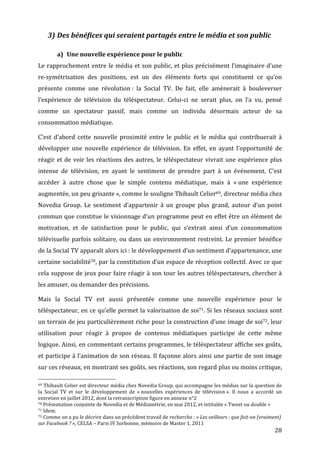 3) Des	
  bénéfices	
  qui	
  seraient	
  partagés	
  entre	
  le	
  média	
  et	
  son	
  public	
  

                                                      a) Une	
  nouvelle	
  expérience	
  pour	
  le	
  public	
  
Le	
  rapprochement	
  entre	
  le	
  média	
  et	
  son	
  public,	
  et	
  plus	
  précisément	
  l’imaginaire	
  d’une	
  
re-­‐symétrisation	
   des	
   positions,	
   est	
   un	
   des	
   éléments	
   forts	
   qui	
   constituent	
   ce	
   qu’on	
  
présente	
   comme	
   une	
   révolution	
  :	
   la	
   Social	
   TV.	
   De	
   fait,	
   elle	
   amènerait	
   à	
   bouleverser	
  
l’expérience	
   de	
   télévision	
   du	
   téléspectateur.	
   Celui-­‐ci	
   ne	
   serait	
   plus,	
   on	
   l’a	
   vu,	
   pensé	
  
comme	
   un	
   spectateur	
   passif,	
   mais	
   comme	
   un	
   individu	
   désormais	
   acteur	
   de	
   sa	
  
consommation	
  médiatique.	
  

C’est	
   d’abord	
   cette	
   nouvelle	
   proximité	
   entre	
   le	
   public	
   et	
   le	
   média	
   qui	
   contribuerait	
   à	
  
développer	
   une	
   nouvelle	
   expérience	
   de	
   télévision.	
   En	
   effet,	
   en	
   ayant	
   l’opportunité	
   de	
  
réagir	
   et	
   de	
   voir	
   les	
   réactions	
   des	
   autres,	
   le	
   téléspectateur	
   vivrait	
   une	
   expérience	
   plus	
  
intense	
   de	
   télévision,	
   en	
   ayant	
   le	
   sentiment	
   de	
   prendre	
   part	
   à	
   un	
   événement.	
   C’est	
  
accéder	
   à	
   autre	
   chose	
   que	
   le	
   simple	
   contenu	
   médiatique,	
   mais	
   à	
   «	
  une	
   expérience	
  
augmentée,	
  un	
  peu	
  grisante	
  »,	
  comme	
  le	
  souligne	
  Thibault	
  Celier69,	
  directeur	
  média	
  chez	
  
Novedia	
   Group.	
   Le	
   sentiment	
   d’appartenir	
   à	
   un	
   groupe	
   plus	
   grand,	
   autour	
   d’un	
   point	
  
commun	
  que	
  constitue	
  le	
  visionnage	
  d’un	
  programme	
  peut	
  en	
  effet	
  être	
  un	
  élément	
  de	
  
motivation,	
   et	
   de	
   satisfaction	
   pour	
   le	
   public,	
   qui	
   s’extrait	
   ainsi	
   d’un	
   consommation	
  
télévisuelle	
   parfois	
   solitaire,	
   ou	
   dans	
   un	
   environnement	
   restreint.	
   Le	
   premier	
   bénéfice	
  
de	
   la	
   Social	
   TV	
   apparaît	
   alors	
   ici	
  :	
   le	
   développement	
   d’un	
   sentiment	
   d’appartenance,	
   une	
  
certaine	
  sociabilité70,	
  par	
  la	
  constitution	
  d’un	
  espace	
  de	
  réception	
  collectif.	
  Avec	
  ce	
  que	
  
cela	
  suppose	
  de	
  jeux	
  pour	
  faire	
  réagir	
  à	
  son	
  tour	
  les	
  autres	
  téléspectateurs,	
  chercher	
  à	
  
les	
  amuser,	
  ou	
  demander	
  des	
  précisions.	
  

Mais	
   la	
   Social	
   TV	
   est	
   aussi	
   présentée	
   comme	
   une	
   nouvelle	
   expérience	
   pour	
   le	
  
téléspectateur,	
  en	
  ce	
  qu’elle	
  permet	
  la	
  valorisation	
  de	
  soi71.	
  Si	
  les	
  réseaux	
  sociaux	
  sont	
  
un	
  terrain	
  de	
  jeu	
  particulièrement	
  riche	
  pour	
  la	
  construction	
  d’une	
  image	
  de	
  soi72,	
  leur	
  
utilisation	
   pour	
   réagir	
   à	
   propos	
   de	
   contenus	
   médiatiques	
   participe	
   de	
   cette	
   même	
  
logique.	
  Ainsi,	
  en	
  commentant	
  certains	
  programmes,	
  le	
  téléspectateur	
  affiche	
  ses	
  goûts,	
  
et	
  participe	
  à	
  l’animation	
  de	
  son	
  réseau.	
  Il	
  façonne	
  alors	
  ainsi	
  une	
  partie	
  de	
  son	
  image	
  
sur	
   ces	
   réseaux,	
   en	
   montrant	
   ses	
   goûts,	
   ses	
   réactions,	
   son	
   regard	
   plus	
   ou	
   moins	
   critique,	
  
	
  	
  	
  	
  	
  	
  	
  	
  	
  	
  	
  	
  	
  	
  	
  	
  	
  	
  	
  	
  	
  	
  	
  	
  	
  	
  	
  	
  	
  	
  	
  	
  	
  	
  	
  	
  	
  	
  	
  	
  	
  	
  	
  	
  	
  	
  	
  	
  	
  	
  	
  	
  	
  	
  	
  	
  
69	
  Thibault	
  Celier	
  est	
  directeur	
  média	
  chez	
  Novedia	
  Group,	
  qui	
  accompagne	
  les	
  médias	
  sur	
  la	
  question	
  de	
  

la	
   Social	
   TV	
   et	
   sur	
   le	
   développement	
   de	
   «	
  nouvelles	
   expériences	
   de	
   télévision	
  ».	
   Il	
   nous	
   a	
   accordé	
   un	
  
entretien	
  en	
  juillet	
  2012,	
  dont	
  la	
  retranscription	
  figure	
  en	
  annexe	
  n°2	
  
70	
  Présentation	
  conjointe	
  de	
  Novedia	
  et	
  de	
  Médiamétrie,	
  en	
  mai	
  2012,	
  et	
  intitulée	
  «	
  Tweet	
  ou	
  double	
  »	
  
71	
  Idem.	
  
72	
  Comme	
  on	
  a	
  pu	
  le	
  décrire	
  dans	
  un	
  précédent	
  travail	
  de	
  recherche	
  :	
  «	
  Les	
  veilleurs	
  :	
  que	
  fait-­on	
  (vraiment)	
  

sur	
  Facebook	
  ?	
  »,	
  CELSA	
  –	
  Paris	
  IV	
  Sorbonne,	
  mémoire	
  de	
  Master	
  1,	
  2011	
  
	
                                                                                                                                                                                                                                 28	
  
 