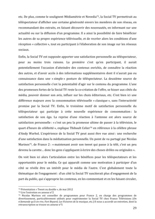 etc.	
  De	
  plus,	
  comme	
  le	
  soulignent	
  Médiamétrie	
  et	
  Novedia73,	
  la	
  Social	
  TV	
  permettrait	
  au	
  
téléspectateur	
  d’afficher	
  une	
  certaine	
  générosité	
  envers	
  les	
  membres	
  de	
  son	
  réseau,	
  en	
  
recommandant	
  des	
  extraits,	
  en	
  faisant	
  découvrir	
  des	
  nouveautés,	
  en	
  informant	
  sur	
  une	
  
actualité	
  ou	
  sur	
  la	
  diffusion	
  d’un	
  programme.	
  Il	
  a	
  ainsi	
  la	
  possibilité	
  de	
  faire	
  bénéficier	
  
les	
  autres	
  de	
  sa	
  propre	
  expérience	
  télévisuelle,	
  et	
  de	
  recréer	
  alors	
  les	
  conditions	
  d’une	
  
réception	
  «	
  collective	
  »,	
  tout	
  en	
  participant	
  à	
  l’élaboration	
  de	
  son	
  image	
  sur	
  les	
  réseaux	
  
sociaux.	
  

Enfin,	
   la	
   Social	
   TV	
   est	
   supposée	
   apporter	
   une	
   satisfaction	
   personnelle	
   au	
   téléspectateur,	
  
pour	
   au	
   moins	
   trois	
   raisons.	
   La	
   première	
   c’est	
   qu’en	
   participant,	
   il	
   aurait	
  
potentiellement	
   l’occasion	
   d’atteindre	
   des	
   contenus	
   enrichis,	
   de	
   connaître	
   la	
   réaction	
  
des	
   autres,	
   et	
   d’avoir	
   accès	
   à	
   des	
   informations	
   supplémentaires	
   dont	
   il	
   n’aurait	
   pas	
   eu	
  
connaissance	
   dans	
   une	
   «	
  simple	
  »	
   posture	
   de	
   téléspectateur.	
   La	
   deuxième	
   source	
   de	
  
satisfaction	
  personnelle	
  c’est	
  la	
  potentialité	
  d’agir	
  sur	
  le	
  contenu	
  du	
  programme.	
  L’une	
  
des	
  promesses	
  fortes	
  de	
  la	
  Social	
  TV	
  reste	
  la	
  co-­‐création	
  de	
  l’offre,	
  se	
  hisser	
  aux	
  côtés	
  du	
  
média,	
   pouvoir	
   donner	
   son	
   avis,	
   influer	
   sur	
   les	
   choix	
   éditoriaux,	
   etc.	
   C’est	
   bien	
   ici	
   une	
  
différence	
   majeure	
   avec	
   la	
   consommation	
   télévisuelle	
   «	
  classique	
  »,	
   sans	
   l’interactivité	
  
promise	
   par	
   la	
   Social	
   TV.	
   Enfin,	
   le	
   troisième	
   motif	
   de	
   satisfaction	
   personnelle	
   du	
  
téléspectateur	
   qui	
   participe	
   à	
   cette	
   nouvelle	
   expérience	
   de	
   consommation	
  :	
   la	
  
satisfaction	
   de	
   son	
   égo.	
   La	
   reprise	
   d’une	
   réaction	
   à	
   l’antenne	
   est	
   alors	
   source	
   de	
  
satisfaction	
  personnelle	
  :	
  «	
  c’est	
  un	
  peu	
  la	
  promesse	
  ultime	
  de	
  passer	
  à	
  la	
  télévision,	
  le	
  
quart	
  d’heure	
  de	
  célébrité	
  »,	
  explique	
  Thibault	
  Celier74	
  en	
  référence	
  à	
  la	
  célèbre	
  phrase	
  
d’Andy	
   Warhol.	
   L’expérience	
   de	
   la	
   Social	
   TV	
   peut	
   aussi	
   être	
   vue	
   ainsi	
  :	
   une	
   recherche	
  
d’une	
   satisfaction	
   dans	
   la	
   médiatisation	
   personnelle.	
   Un	
   point	
   de	
   vu	
   partagé	
   par	
   Nicolas	
  
Marinos75,	
   de	
   France	
   2	
  :	
   «	
  maintenant	
   avoir	
   son	
   tweet	
   qui	
   passe	
   à	
   la	
   télé,	
   c’est	
   un	
   peu	
  
devenu	
  la	
  carotte…	
  donc	
  les	
  gens	
  s’appliquent	
  à	
  écrire	
  des	
  choses	
  drôles	
  ou	
  originales	
  ».	
  

On	
   voit	
   bien	
   ici	
   alors	
   l’articulation	
   entre	
   les	
   bénéfices	
   pour	
   les	
   téléspectateurs	
   et	
   les	
  
opportunités	
   pour	
   le	
   média.	
   Ce	
   qui	
   apparaît	
   comme	
   une	
   motivation	
   à	
   participer	
   d’un	
  
côté	
   se	
   révèle	
   être	
   un	
   intérêt	
   pour	
   le	
   média	
   de	
   l’autre.	
   C’est	
   globalement	
   toute	
   la	
  
thématique	
  de	
  l’engagement	
  :	
  d’un	
  côté	
  la	
  Social	
  TV	
  susciterait	
  plus	
  d’engagement	
  de	
  la	
  
part	
  du	
  public,	
  qui	
  s’approprie	
  les	
  contenus,	
  en	
  les	
  commentant	
  et	
  en	
  les	
  faisant	
  circuler,	
  

	
  	
  	
  	
  	
  	
  	
  	
  	
  	
  	
  	
  	
  	
  	
  	
  	
  	
  	
  	
  	
  	
  	
  	
  	
  	
  	
  	
  	
  	
  	
  	
  	
  	
  	
  	
  	
  	
  	
  	
  	
  	
  	
  	
  	
  	
  	
  	
  	
  	
  	
  	
  	
  	
  	
  	
  
73	
  Présentation	
  «	
  Tweet	
  ou	
  double	
  »,	
  de	
  mai	
  2012	
  
74	
  Lire	
  l’entretien	
  en	
  annexe	
  n°2	
  
75	
  
   Nicolas	
   Marinos	
   est	
   conseiller	
   de	
   programmes	
   pour	
   France	
   2,	
   en	
   charge	
   des	
   programmes	
   de	
  
divertissement,	
   particulièrement	
   utilisés	
   pour	
   expérimenter	
   la	
   Social	
   TV	
   chez	
   France	
   Télévisions	
   (On	
  
n’demande	
  qu’à	
  en	
  rire,	
  Fort	
  Boyard,	
  Les	
  Victoires	
  de	
  la	
  musique,	
  etc.)	
  Il	
  nous	
  a	
  accordé	
  un	
  entretien,	
  dont	
  la	
  
retranscription	
  se	
  trouve	
  en	
  annexe	
  n°5	
  
	
                                                                                                                                                                                                                                 29	
  
 