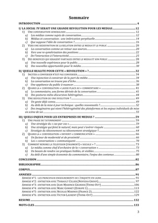 Sommaire	
  
INTRODUCTION .............................................................................................................................................. 4	
  
I/	
  LA	
  SOCIAL	
  TV	
  SERAIT	
  UNE	
  GRANDE	
  REVOLUTION	
  POUR	
  LES	
  MEDIAS..................................12	
  
      1)	
   UNE	
  CONVERSATION	
  GENERALISEE .................................................................................................................... 12	
  
           a)	
   Les	
  médias	
  comme	
  sujets	
  de	
  conversation..............................................................................................12	
  
           b)	
   Médias	
  et	
  conversation	
  :	
  une	
  imbrication	
  perpétuelle ......................................................................14	
  
           c)	
   Que	
  suppose	
  l’idée	
  de	
  conversation	
  ? .........................................................................................................16	
  
      2)	
   VERS	
  UNE	
  REDEFINITION	
  DE	
  LA	
  RELATION	
  ENTRE	
  LE	
  MEDIA	
  ET	
  LE	
  PUBLIC ............................................... 20	
  
           a)	
   La	
  conversation	
  comme	
  un	
  retour	
  aux	
  sources....................................................................................20	
  
           b)	
   Vers	
  une	
  re-­symétrisation	
  des	
  positions ..................................................................................................22	
  
           c)	
   De	
  l’interaction	
  à	
  l’interactivité...................................................................................................................25	
  
      3)	
   DES	
  BENEFICES	
  QUI	
  SERAIENT	
  PARTAGES	
  ENTRE	
  LE	
  MEDIA	
  ET	
  SON	
  PUBLIC .............................................. 28	
  
           a)	
   Une	
  nouvelle	
  expérience	
  pour	
  le	
  public....................................................................................................28	
  
           b)	
   Des	
  nouvelles	
  opportunités	
  pour	
  le	
  média..............................................................................................30	
  
II/	
  QUELLE	
  REALITE	
  POUR	
  CETTE	
  «	
  REVOLUTION	
  »	
  ? .....................................................................32	
  
   1)	
   INCITER	
  A	
  CONVERSER	
  N’EST	
  PAS	
  CONVERSER ................................................................................................. 34	
  
        a)	
   Une	
  injonction	
  à	
  converser	
  de	
  la	
  part	
  du	
  média ..................................................................................34	
  
        b)	
   La	
  conversation	
  ne	
  trouve	
  pas	
  d’écho.......................................................................................................36	
  
        c)	
   Une	
  appétence	
  du	
  public	
  à	
  nuancer...........................................................................................................38	
  
   2)	
   QUAND	
  LA	
  «	
  CONVERSATION	
  »	
  LAISSE	
  PLACE	
  AU	
  «	
  COMMENTAIRE	
  » ......................................................... 41	
  
        a)	
   Le	
  commentaire,	
  une	
  forme	
  dérivée	
  de	
  la	
  conversation ...................................................................41	
  
        b)	
   Des	
  postures	
  méta-­discursives	
  hétérogènes...........................................................................................44	
  
   3)	
   UNE	
  REVOLUTION	
  OU	
  UNE	
  EVOLUTION	
  ? ........................................................................................................... 49	
  
        a)	
   Un	
  geste	
  déjà	
  connu..........................................................................................................................................49	
  
        b)	
   Au	
  delà	
  de	
  la	
  mise	
  à	
  jour	
  technique	
  :	
  quelles	
  nouveautés	
  ? .............................................................52	
  
        c)	
   Des	
  imaginaires	
  qui	
  nient	
  l’hétérogénéité	
  des	
  plateformes	
  et	
  les	
  enjeux	
  individuels	
  de	
  mise	
  
        en	
  scène	
  de	
  soi ...............................................................................................................................................................55	
  
III/	
  QUELS	
  ENJEUX	
  POUR	
  LES	
  ENTREPRISES	
  DE	
  MEDIAS	
  ? ............................................................59	
  
   1)	
   UNE	
  PHASE	
  DE	
  TATONNEMENT ........................................................................................................................... 59	
  
         a)	
   Une	
  stratégie	
  du	
  «	
  cas	
  par	
  cas	
  » ..................................................................................................................59	
  
         b)	
   Une	
  stratégie	
  qui	
  feint	
  le	
  naturel,	
  mais	
  peut	
  s’avérer	
  risquée .......................................................60	
  
         c)	
   Stratégie	
  du	
  tâtonnement	
  ou	
  tâtonnement	
  stratégique	
  ?................................................................64	
  
   2)	
   QUAND	
  LA	
  «	
  CONVERSATION	
  »	
  DEVIENT	
  «	
  COMMUNICATION	
  » ................................................................... 66	
  
         a)	
   Un	
  facteur	
  de	
  modernité	
  et	
  de	
  proximité ................................................................................................66	
  
         b)	
   Les	
  «	
  conversations	
  »	
  communiquent .......................................................................................................70	
  
   3)	
   COMMENT	
  RENDRE	
  LA	
  TELEVISION	
  (VRAIMENT)	
  «	
  SOCIALE	
  »	
  ? .................................................................. 73	
  
         a)	
   Le	
  média	
  comme	
  chef	
  d’orchestre	
  de	
  la	
  «	
  conversation	
  » ................................................................73	
  
         b)	
   Un	
  besoin	
  de	
  rendre	
  ces	
  pratiques	
  lisibles,	
  et	
  visibles........................................................................75	
  
         c)	
   Au	
  delà	
  d’une	
  simple	
  économie	
  du	
  commentaire,	
  l’enjeu	
  des	
  contenus .....................................80	
  
CONCLUSION ..................................................................................................................................................82	
  
BIBLIOGRAPHIE............................................................................................................................................86	
  
CORPUS............................................................................................................................................................87	
  
ANNEXES .........................................................................................................................................................91	
  
  ANNEXE	
  N°1	
  :	
  LES	
  PRINCIPAUX	
  ENSEIGNEMENTS	
  DE	
  L’ENQUETE	
  EN	
  LIGNE ......................................................... 91	
  
  ANNEXE	
  N°2	
  :	
  ENTRETIEN	
  AVEC	
  THIBAULT	
  CELIER	
  (NOVEDIA	
  GROUP).............................................................. 97	
  
  ANNEXE	
  N°3	
  :	
  ENTRETIEN	
  AVEC	
  JEAN-­‐MAXENCE	
  GRANIER	
  (THINK-­‐OUT) .......................................................106	
  
  ANNEXE	
  N°4	
  :	
  ENTRETIEN	
  AVEC	
  MARC	
  GONNET	
  (EUROPE	
  1) .............................................................................113	
  
  ANNEXE	
  N°5	
  :	
  ENTRETIEN	
  AVEC	
  NICOLAS	
  MARINOS	
  (FRANCE	
  2).......................................................................122	
  
  ANNEXE	
  N°6	
  :	
  ENTRETIEN	
  AVEC	
  VICTOR	
  LAURENT	
  (THINK-­‐OUT) .....................................................................129	
  
RESUME ........................................................................................................................................................ 132	
  
MOTS-­CLES .................................................................................................................................................. 133	
  

	
                                                                                                                                                                                                3	
  
 
