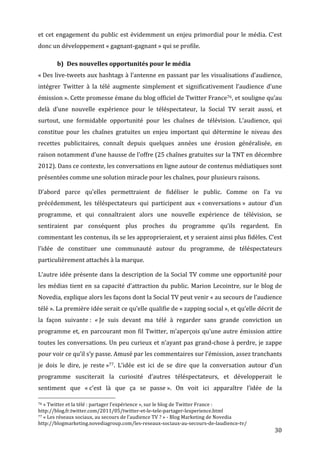 et	
   cet	
   engagement	
   du	
   public	
   est	
   évidemment	
   un	
   enjeu	
   primordial	
   pour	
   le	
   média.	
   C’est	
  
donc	
  un	
  développement	
  «	
  gagnant-­‐gagnant	
  »	
  qui	
  se	
  profile.	
  

                 b) Des	
  nouvelles	
  opportunités	
  pour	
  le	
  média	
  
«	
  Des	
  live-­‐tweets	
  aux	
  hashtags	
  à	
  l’antenne	
  en	
  passant	
  par	
  les	
  visualisations	
  d’audience,	
  
intégrer	
   Twitter	
   à	
   la	
   télé	
   augmente	
   simplement	
   et	
   significativement	
   l’audience	
   d’une	
  
émission	
  ».	
   Cette	
   promesse	
   émane	
   du	
   blog	
   officiel	
   de	
   Twitter	
   France76,	
   et	
   souligne	
   qu’au	
  
delà	
   d’une	
   nouvelle	
   expérience	
   pour	
   le	
   téléspectateur,	
   la	
   Social	
   TV	
   serait	
   aussi,	
   et	
  
surtout,	
   une	
   formidable	
   opportunité	
   pour	
   les	
   chaînes	
   de	
   télévision.	
   L’audience,	
   qui	
  
constitue	
   pour	
   les	
   chaînes	
   gratuites	
   un	
   enjeu	
   important	
   qui	
   détermine	
   le	
   niveau	
   des	
  
recettes	
   publicitaires,	
   connaît	
   depuis	
   quelques	
   années	
   une	
   érosion	
   généralisée,	
   en	
  
raison	
   notamment	
   d’une	
   hausse	
   de	
   l’offre	
   (25	
   chaînes	
   gratuites	
   sur	
   la	
   TNT	
   en	
   décembre	
  
2012).	
  Dans	
  ce	
  contexte,	
  les	
  conversations	
  en	
  ligne	
  autour	
  de	
  contenus	
  médiatiques	
  sont	
  
présentées	
  comme	
  une	
  solution	
  miracle	
  pour	
  les	
  chaînes,	
  pour	
  plusieurs	
  raisons.	
  

D’abord	
   parce	
   qu’elles	
   permettraient	
   de	
   fidéliser	
   le	
   public.	
   Comme	
   on	
   l’a	
   vu	
  
précédemment,	
   les	
   téléspectateurs	
   qui	
   participent	
   aux	
   «	
  conversations	
  »	
   autour	
   d’un	
  
programme,	
   et	
   qui	
   connaîtraient	
   alors	
   une	
   nouvelle	
   expérience	
   de	
   télévision,	
   se	
  
sentiraient	
   par	
   conséquent	
   plus	
   proches	
   du	
   programme	
   qu’ils	
   regardent.	
   En	
  
commentant	
  les	
  contenus,	
  ils	
  se	
  les	
  approprieraient,	
  et	
  y	
  seraient	
  ainsi	
  plus	
  fidèles.	
  C’est	
  
l’idée	
   de	
   constituer	
   une	
   communauté	
   autour	
   du	
   programme,	
   de	
   téléspectateurs	
  
particulièrement	
  attachés	
  à	
  la	
  marque.	
  

L’autre	
  idée	
  présente	
  dans	
  la	
  description	
  de	
  la	
  Social	
  TV	
  comme	
  une	
  opportunité	
  pour	
  
les	
   médias	
   tient	
   en	
   sa	
   capacité	
   d’attraction	
   du	
   public.	
   Marion	
   Lecointre,	
   sur	
   le	
   blog	
   de	
  
Novedia,	
  explique	
  alors	
  les	
  façons	
  dont	
  la	
  Social	
  TV	
  peut	
  venir	
  «	
  au	
  secours	
  de	
  l’audience	
  
télé	
  ».	
  La	
  première	
  idée	
  serait	
  ce	
  qu’elle	
  qualifie	
  de	
  «	
  zapping	
  social	
  »,	
  et	
  qu’elle	
  décrit	
  de	
  
la	
   façon	
   suivante	
  :	
   «	
  Je	
   suis	
   devant	
   ma	
   télé	
   à	
   regarder	
   sans	
   grande	
   conviction	
   un	
  
programme	
   et,	
   en	
   parcourant	
   mon	
   fil	
   Twitter,	
   m’aperçois	
   qu’une	
   autre	
   émission	
   attire	
  
toutes	
  les	
  conversations.	
  Un	
  peu	
  curieux	
  et	
  n’ayant	
  pas	
  grand-­‐chose	
  à	
  perdre,	
  je	
  zappe	
  
pour	
  voir	
  ce	
  qu’il	
  s’y	
  passe.	
  Amusé	
  par	
  les	
  commentaires	
  sur	
  l’émission,	
  assez	
  tranchants	
  
je	
   dois	
   le	
   dire,	
   je	
   reste	
  »77.	
   L’idée	
   est	
   ici	
   de	
   se	
   dire	
   que	
   la	
   conversation	
   autour	
   d’un	
  
programme	
   susciterait	
   la	
   curiosité	
   d’autres	
   téléspectateurs,	
   et	
   développerait	
   le	
  
sentiment	
   que	
   «	
  c’est	
   là	
   que	
   ça	
   se	
   passe	
  ».	
   On	
   voit	
   ici	
   apparaître	
   l’idée	
   de	
   la	
  
	
  	
  	
  	
  	
  	
  	
  	
  	
  	
  	
  	
  	
  	
  	
  	
  	
  	
  	
  	
  	
  	
  	
  	
  	
  	
  	
  	
  	
  	
  	
  	
  	
  	
  	
  	
  	
  	
  	
  	
  	
  	
  	
  	
  	
  	
  	
  	
  	
  	
  	
  	
  	
  	
  	
  	
  
76	
  «	
  Twitter	
  et	
  la	
  télé	
  :	
  partager	
  l’expérience	
  »,	
  sur	
  le	
  blog	
  de	
  Twitter	
  France	
  :	
  

http://blog.fr.twitter.com/2011/05/twitter-­‐et-­‐le-­‐tele-­‐partager-­‐lexperience.html	
  
77	
  «	
  Les	
  réseaux	
  sociaux,	
  au	
  secours	
  de	
  l’audience	
  TV	
  ?	
  »	
  -­‐	
  Blog	
  Marketing	
  de	
  Novedia	
  

http://blogmarketing.novediagroup.com/les-­‐reseaux-­‐sociaux-­‐au-­‐secours-­‐de-­‐laudience-­‐tv/	
  
	
                                                                                                                                                                                                                      30	
  
 