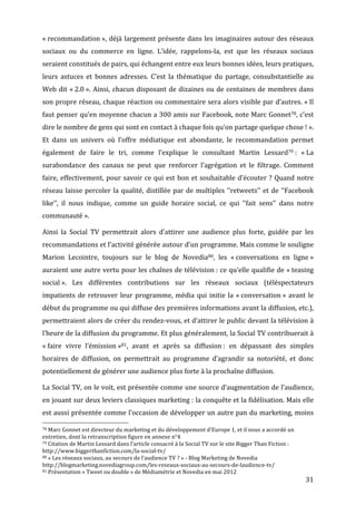 «	
  recommandation	
  »,	
   déjà	
   largement	
   présente	
   dans	
   les	
   imaginaires	
   autour	
   des	
   réseaux	
  
sociaux	
   ou	
   du	
   commerce	
   en	
   ligne.	
   L’idée,	
   rappelons-­‐la,	
   est	
   que	
   les	
   réseaux	
   sociaux	
  
seraient	
  constitués	
  de	
  pairs,	
  qui	
  échangent	
  entre	
  eux	
  leurs	
  bonnes	
  idées,	
  leurs	
  pratiques,	
  
leurs	
   astuces	
   et	
   bonnes	
   adresses.	
   C’est	
   la	
   thématique	
   du	
   partage,	
   consubstantielle	
   au	
  
Web	
   dit	
   «	
  2.0	
  ».	
   Ainsi,	
   chacun	
   disposant	
   de	
   dizaines	
   ou	
   de	
   centaines	
   de	
   membres	
   dans	
  
son	
  propre	
  réseau,	
  chaque	
  réaction	
  ou	
  commentaire	
  sera	
  alors	
  visible	
  par	
  d’autres.	
  «	
  Il	
  
faut	
  penser	
  qu’en	
  moyenne	
  chacun	
  a	
  300	
  amis	
  sur	
  Facebook,	
  note	
  Marc	
  Gonnet78,	
  c’est	
  
dire	
  le	
  nombre	
  de	
  gens	
  qui	
  sont	
  en	
  contact	
  à	
  chaque	
  fois	
  qu’on	
  partage	
  quelque	
  chose	
  !	
  ».	
  
Et	
   dans	
   un	
   univers	
   où	
   l’offre	
   médiatique	
   est	
   abondante,	
   le	
   recommandation	
   permet	
  
également	
   de	
   faire	
   le	
   tri,	
   comme	
   l’explique	
   le	
   consultant	
   Martin	
   Lessard79	
  :	
   «	
  La	
  
surabondance	
   des	
   canaux	
   ne	
   peut	
   que	
   renforcer	
   l’agrégation	
   et	
   le	
   filtrage.	
   Comment	
  
faire,	
   effectivement,	
   pour	
   savoir	
   ce	
   qui	
   est	
   bon	
   et	
   souhaitable	
   d’écouter	
   ?	
   Quand	
   notre	
  
réseau	
   laisse	
   percoler	
   la	
   qualité,	
   distillée	
   par	
   de	
   multiples	
   ‘‘retweets’’	
   et	
   de	
   ‘‘Facebook	
  
like’’,	
   il	
   nous	
   indique,	
   comme	
   un	
   guide	
   horaire	
   social,	
   ce	
   qui	
   ‘’fait	
   sens’’	
   dans	
   notre	
  
communauté	
  ».	
  

Ainsi	
   la	
   Social	
   TV	
   permettrait	
   alors	
   d’attirer	
   une	
   audience	
   plus	
   forte,	
   guidée	
   par	
   les	
  
recommandations	
   et	
   l’activité	
   générée	
   autour	
   d’un	
   programme.	
   Mais	
   comme	
   le	
   souligne	
  
Marion	
   Lecointre,	
   toujours	
   sur	
   le	
   blog	
   de	
   Novedia80,	
   les	
   «	
  conversations	
   en	
   ligne	
  »	
  
auraient	
  une	
  autre	
  vertu	
  pour	
  les	
  chaînes	
  de	
  télévision	
  :	
  ce	
  qu’elle	
  qualifie	
  de	
  «	
  teasing	
  
social	
  ».	
   Les	
   différentes	
   contributions	
   sur	
   les	
   réseaux	
   sociaux	
   (téléspectateurs	
  
impatients	
   de	
   retrouver	
   leur	
   programme,	
   média	
   qui	
   initie	
   la	
   «	
  conversation	
  »	
   avant	
   le	
  
début	
  du	
  programme	
  ou	
  qui	
  diffuse	
  des	
  premières	
  informations	
  avant	
  la	
  diffusion,	
  etc.),	
  
permettraient	
  alors	
  de	
  créer	
  du	
  rendez-­‐vous,	
  et	
  d’attirer	
  le	
  public	
  devant	
  la	
  télévision	
  à	
  
l’heure	
   de	
   la	
   diffusion	
   du	
   programme.	
   Et	
   plus	
   généralement,	
   la	
   Social	
   TV	
   contribuerait	
   à	
  
«	
  faire	
   vivre	
   l’émission	
  »81,	
   avant	
   et	
   après	
   sa	
   diffusion	
  :	
   en	
   dépassant	
   des	
   simples	
  
horaires	
   de	
   diffusion,	
   on	
   permettrait	
   au	
   programme	
   d’agrandir	
   sa	
   notoriété,	
   et	
   donc	
  
potentiellement	
  de	
  générer	
  une	
  audience	
  plus	
  forte	
  à	
  la	
  prochaîne	
  diffusion.	
  

La	
  Social	
  TV,	
  on	
  le	
  voit,	
  est	
  présentée	
  comme	
  une	
  source	
  d’augmentation	
  de	
  l’audience,	
  
en	
  jouant	
  sur	
  deux	
  leviers	
  classiques	
  marketing	
  :	
  la	
  conquête	
  et	
  la	
  fidélisation.	
  Mais	
  elle	
  
est	
  aussi	
  présentée	
  comme	
  l’occasion	
  de	
  développer	
  un	
  autre	
  pan	
  du	
  marketing,	
  moins	
  
	
  	
  	
  	
  	
  	
  	
  	
  	
  	
  	
  	
  	
  	
  	
  	
  	
  	
  	
  	
  	
  	
  	
  	
  	
  	
  	
  	
  	
  	
  	
  	
  	
  	
  	
  	
  	
  	
  	
  	
  	
  	
  	
  	
  	
  	
  	
  	
  	
  	
  	
  	
  	
  	
  	
  	
  
78	
  Marc	
  Gonnet	
  est	
  directeur	
  du	
  marketing	
  et	
  du	
  développement	
  d’Europe	
  1,	
  et	
  il	
  nous	
  a	
  accordé	
  un	
  

entretien,	
  dont	
  la	
  retranscription	
  figure	
  en	
  annexe	
  n°4	
  
79	
  Citation	
  de	
  Martin	
  Lessard	
  dans	
  l’article	
  consacré	
  à	
  la	
  Social	
  TV	
  sur	
  le	
  site	
  Bigger	
  Than	
  Fiction	
  :	
  

http://www.biggerthanfiction.com/la-­‐social-­‐tv/	
  
80	
  «	
  Les	
  réseaux	
  sociaux,	
  au	
  secours	
  de	
  l’audience	
  TV	
  ?	
  »	
  -­‐	
  Blog	
  Marketing	
  de	
  Novedia	
  

http://blogmarketing.novediagroup.com/les-­‐reseaux-­‐sociaux-­‐au-­‐secours-­‐de-­‐laudience-­‐tv/	
  
81	
  Présentation	
  «	
  Tweet	
  ou	
  double	
  »	
  de	
  Médiamétrie	
  et	
  Novedia	
  en	
  mai	
  2012	
  

	
                                                                                                                                                                                                                      31	
  
 