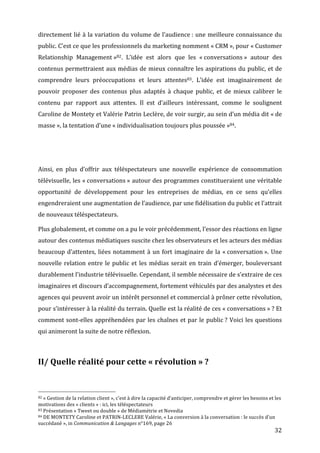 directement	
  lié	
  à	
  la	
  variation	
  du	
  volume	
  de	
  l’audience	
  :	
  une	
  meilleure	
  connaissance	
  du	
  
public.	
  C’est	
  ce	
  que	
  les	
  professionnels	
  du	
  marketing	
  nomment	
  «	
  CRM	
  »,	
  pour	
  «	
  Customer	
  
Relationship	
   Management	
  »82.	
   L’idée	
   est	
   alors	
   que	
   les	
   «	
  conversations	
  »	
   autour	
   des	
  
contenus	
  permettraient	
  aux	
  médias	
  de	
  mieux	
  connaître	
  les	
  aspirations	
  du	
  public,	
  et	
  de	
  
comprendre	
   leurs	
   préoccupations	
   et	
   leurs	
   attentes83.	
   L’idée	
   est	
   imaginairement	
   de	
  
pouvoir	
   proposer	
   des	
   contenus	
   plus	
   adaptés	
   à	
   chaque	
   public,	
   et	
   de	
   mieux	
   calibrer	
   le	
  
contenu	
   par	
   rapport	
   aux	
   attentes.	
   Il	
   est	
   d’ailleurs	
   intéressant,	
   comme	
   le	
   soulignent	
  
Caroline	
   de	
   Montety	
   et	
   Valérie	
   Patrin	
   Leclère,	
   de	
   voir	
   surgir,	
   au	
   sein	
   d’un	
   média	
   dit	
   «	
  de	
  
masse	
  »,	
  la	
  tentation	
  d’une	
  «	
  individualisation	
  toujours	
  plus	
  poussée	
  »84.	
  

	
  

	
  

Ainsi,	
   en	
   plus	
   d’offrir	
   aux	
   téléspectateurs	
   une	
   nouvelle	
   expérience	
   de	
   consommation	
  
télévisuelle,	
  les	
  «	
  conversations	
  »	
  autour	
  des	
  programmes	
  constitueraient	
  une	
  véritable	
  
opportunité	
   de	
   développement	
   pour	
   les	
   entreprises	
   de	
   médias,	
   en	
   ce	
   sens	
   qu’elles	
  
engendreraient	
  une	
  augmentation	
  de	
  l’audience,	
  par	
  une	
  fidélisation	
  du	
  public	
  et	
  l’attrait	
  
de	
  nouveaux	
  téléspectateurs.	
  

Plus	
  globalement,	
  et	
  comme	
  on	
  a	
  pu	
  le	
  voir	
  précédemment,	
  l’essor	
  des	
  réactions	
  en	
  ligne	
  
autour	
  des	
  contenus	
  médiatiques	
  suscite	
  chez	
  les	
  observateurs	
  et	
  les	
  acteurs	
  des	
  médias	
  
beaucoup	
   d’attentes,	
   liées	
   notamment	
   à	
   un	
   fort	
   imaginaire	
   de	
   la	
   «	
  conversation	
  ».	
   Une	
  
nouvelle	
   relation	
   entre	
   le	
   public	
   et	
   les	
   médias	
   serait	
   en	
   train	
   d’émerger,	
   bouleversant	
  
durablement	
  l’industrie	
  télévisuelle.	
  Cependant,	
  il	
  semble	
  nécessaire	
  de	
  s’extraire	
  de	
  ces	
  
imaginaires	
  et	
  discours	
  d’accompagnement,	
  fortement	
  véhiculés	
  par	
  des	
  analystes	
  et	
  des	
  
agences	
  qui	
  peuvent	
  avoir	
  un	
  intérêt	
  personnel	
  et	
  commercial	
  à	
  prôner	
  cette	
  révolution,	
  
pour	
   s’intéresser	
   à	
   la	
   réalité	
   du	
   terrain.	
   Quelle	
   est	
   la	
   réalité	
   de	
   ces	
   «	
  conversations	
  »	
  ?	
   Et	
  
comment	
   sont-­‐elles	
   appréhendées	
   par	
   les	
   chaînes	
   et	
   par	
   le	
   public	
  ?	
   Voici	
   les	
   questions	
  
qui	
  animeront	
  la	
  suite	
  de	
  notre	
  réflexion.	
  

	
  

II/	
  Quelle	
  réalité	
  pour	
  cette	
  «	
  révolution	
  »	
  ?	
  


	
  	
  	
  	
  	
  	
  	
  	
  	
  	
  	
  	
  	
  	
  	
  	
  	
  	
  	
  	
  	
  	
  	
  	
  	
  	
  	
  	
  	
  	
  	
  	
  	
  	
  	
  	
  	
  	
  	
  	
  	
  	
  	
  	
  	
  	
  	
  	
  	
  	
  	
  	
  	
  	
  	
  	
  
82	
  «	
  Gestion	
  de	
  la	
  relation	
  client	
  »,	
  c’est	
  à	
  dire	
  la	
  capacité	
  d’anticiper,	
  comprendre	
  et	
  gérer	
  les	
  besoins	
  et	
  les	
  

motivations	
  des	
  «	
  clients	
  »	
  :	
  ici,	
  les	
  téléspectateurs	
  
83	
  Présentation	
  «	
  Tweet	
  ou	
  double	
  »	
  de	
  Médiamétrie	
  et	
  Novedia	
  
84	
  DE	
  MONTETY	
  Caroline	
  et	
  PATRIN-­‐LECLERE	
  Valérie,	
  «	
  La	
  conversion	
  à	
  la	
  conversation	
  :	
  le	
  succès	
  d’un	
  

succédané	
  »,	
  in	
  Communication	
  &	
  Langages	
  n°169,	
  page	
  26	
  
	
                                                                                                                                                                                                                                 32	
  
 