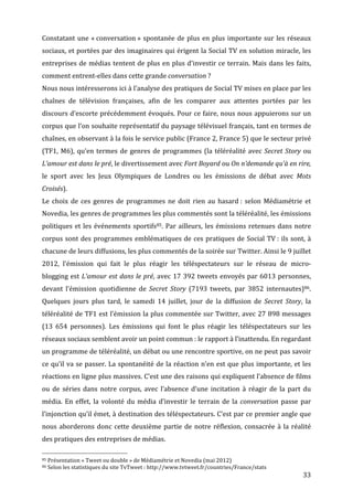 Constatant	
   une	
   «	
  conversation	
  »	
   spontanée	
   de	
   plus	
   en	
   plus	
   importante	
   sur	
   les	
   réseaux	
  
sociaux,	
  et	
  portées	
  par	
  des	
  imaginaires	
  qui	
  érigent	
  la	
  Social	
  TV	
  en	
  solution	
  miracle,	
  les	
  
entreprises	
   de	
   médias	
   tentent	
   de	
   plus	
   en	
   plus	
   d’investir	
   ce	
   terrain.	
   Mais	
   dans	
   les	
   faits,	
  
comment	
  entrent-­‐elles	
  dans	
  cette	
  grande	
  conversation	
  ?	
  
Nous	
   nous	
   intéresserons	
   ici	
   à	
   l’analyse	
   des	
   pratiques	
   de	
   Social	
   TV	
   mises	
   en	
   place	
   par	
   les	
  
chaînes	
   de	
   télévision	
   françaises,	
   afin	
   de	
   les	
   comparer	
   aux	
   attentes	
   portées	
   par	
   les	
  
discours	
  d’escorte	
  précédemment	
  évoqués.	
  Pour	
  ce	
  faire,	
  nous	
  nous	
  appuierons	
  sur	
  un	
  
corpus	
  que	
  l’on	
  souhaite	
  représentatif	
  du	
  paysage	
  télévisuel	
  français,	
  tant	
  en	
  termes	
  de	
  
chaînes,	
   en	
   observant	
   à	
   la	
   fois	
   le	
   service	
   public	
   (France	
   2,	
   France	
   5)	
   que	
   le	
   secteur	
   privé	
  
(TF1,	
   M6),	
   qu’en	
   termes	
   de	
   genres	
   de	
   programmes	
   (la	
   téléréalité	
   avec	
   Secret	
   Story	
   ou	
  
L’amour	
  est	
  dans	
  le	
  pré,	
  le	
  divertissement	
  avec	
  Fort	
  Boyard	
  ou	
  On	
  n’demande	
  qu’à	
  en	
  rire,	
  
le	
   sport	
   avec	
   les	
   Jeux	
   Olympiques	
   de	
   Londres	
   ou	
   les	
   émissions	
   de	
   débat	
   avec	
   Mots	
  
Croisés).	
  
Le	
   choix	
   de	
   ces	
   genres	
   de	
   programmes	
   ne	
   doit	
   rien	
   au	
   hasard	
  :	
   selon	
   Médiamétrie	
   et	
  
Novedia,	
  les	
  genres	
  de	
  programmes	
  les	
  plus	
  commentés	
  sont	
  la	
  téléréalité,	
  les	
  émissions	
  
politiques	
   et	
   les	
   événements	
   sportifs85.	
   Par	
   ailleurs,	
   les	
   émissions	
   retenues	
   dans	
   notre	
  
corpus	
   sont	
   des	
   programmes	
   emblématiques	
   de	
   ces	
   pratiques	
   de	
   Social	
   TV	
  :	
   ils	
   sont,	
   à	
  
chacune	
  de	
  leurs	
  diffusions,	
  les	
  plus	
  commentés	
  de	
  la	
  soirée	
  sur	
  Twitter.	
  Ainsi	
  le	
  9	
  juillet	
  
2012,	
   l’émission	
   qui	
   fait	
   le	
   plus	
   réagir	
   les	
   téléspectateurs	
   sur	
   le	
   réseau	
   de	
   micro-­‐
blogging	
   est	
   L’amour	
   est	
   dans	
   le	
   pré,	
   avec	
   17	
   392	
   tweets	
   envoyés	
   par	
   6013	
   personnes,	
  
devant	
   l’émission	
   quotidienne	
   de	
   Secret	
   Story	
   (7193	
   tweets,	
   par	
   3852	
   internautes)86.	
  
Quelques	
   jours	
   plus	
   tard,	
   le	
   samedi	
   14	
   juillet,	
   jour	
   de	
   la	
   diffusion	
   de	
   Secret	
   Story,	
   la	
  
téléréalité	
  de	
  TF1	
  est	
  l’émission	
  la	
  plus	
  commentée	
  sur	
  Twitter,	
  avec	
  27	
  898	
  messages	
  
(13	
   654	
   personnes).	
   Les	
   émissions	
   qui	
   font	
   le	
   plus	
   réagir	
   les	
   téléspectateurs	
   sur	
   les	
  
réseaux	
  sociaux	
  semblent	
  avoir	
  un	
  point	
  commun	
  :	
  le	
  rapport	
  à	
  l’inattendu.	
  En	
  regardant	
  
un	
   programme	
   de	
   téléréalité,	
   un	
   débat	
   ou	
   une	
   rencontre	
   sportive,	
   on	
   ne	
   peut	
   pas	
   savoir	
  
ce	
  qu’il	
  va	
  se	
  passer.	
  La	
  spontanéité	
  de	
   la	
   réaction	
   n’en	
   est	
   que	
   plus	
   importante,	
   et	
   les	
  
réactions	
  en	
  ligne	
  plus	
  massives.	
  C’est	
  une	
  des	
  raisons	
  qui	
  expliquent	
  l’absence	
  de	
  films	
  
ou	
   de	
   séries	
   dans	
   notre	
   corpus,	
   avec	
   l’absence	
   d’une	
   incitation	
   à	
   réagir	
   de	
   la	
   part	
   du	
  
média.	
   En	
   effet,	
   la	
   volonté	
   du	
   média	
   d’investir	
   le	
   terrain	
   de	
   la	
   conversation	
   passe	
   par	
  
l’injonction	
  qu’il	
  émet,	
  à	
  destination	
  des	
  téléspectateurs.	
  C’est	
  par	
  ce	
  premier	
  angle	
  que	
  
nous	
   aborderons	
   donc	
   cette	
   deuxième	
   partie	
   de	
   notre	
   réflexion,	
   consacrée	
   à	
   la	
   réalité	
  
des	
  pratiques	
  des	
  entreprises	
  de	
  médias.	
  
	
  	
  	
  	
  	
  	
  	
  	
  	
  	
  	
  	
  	
  	
  	
  	
  	
  	
  	
  	
  	
  	
  	
  	
  	
  	
  	
  	
  	
  	
  	
  	
  	
  	
  	
  	
  	
  	
  	
  	
  	
  	
  	
  	
  	
  	
  	
  	
  	
  	
  	
  	
  	
  	
  	
  	
  
85	
  Présentation	
  «	
  Tweet	
  ou	
  double	
  »	
  de	
  Médiamétrie	
  et	
  Novedia	
  (mai	
  2012)	
  
86	
  Selon	
  les	
  statistiques	
  du	
  site	
  TvTweet	
  :	
  http://www.tvtweet.fr/countries/France/stats	
  

	
                                                                                                                                                                                                                                 33	
  
 