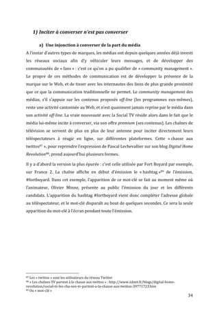  
                           1) Inciter	
  à	
  converser	
  n’est	
  pas	
  converser	
  

                                                      a) Une	
  injonction	
  à	
  converser	
  de	
  la	
  part	
  du	
  média	
  
A	
   l’instar	
   d’autres	
   types	
   de	
   marques,	
   les	
   médias	
   ont	
   depuis	
   quelques	
   années	
   déjà	
   investi	
  
les	
   réseaux	
   sociaux	
   afin	
   d’y	
   véhiculer	
   leurs	
   messages,	
   et	
   de	
   développer	
   des	
  
communautés	
  de	
  «	
  fans	
  »	
  :	
  c’est	
  ce	
  qu’on	
  a	
  pu	
  qualifier	
  de	
  «	
  community	
  management	
  ».	
  
Le	
   propre	
   de	
   ces	
   méthodes	
   de	
   communication	
   est	
   de	
   développer	
   la	
   présence	
   de	
   la	
  
marque	
  sur	
  le	
  Web,	
  et	
  de	
  tisser	
  avec	
  les	
  internautes	
  des	
  liens	
  de	
  plus	
  grande	
  proximité	
  
que	
  ce	
  que	
  la	
  communication	
  traditionnelle	
  ne	
  permet.	
  Le	
  community	
  management	
  des	
  
médias,	
   s’il	
   s’appuie	
   sur	
   les	
   contenus	
   proposés	
   off-­line	
   (les	
   programmes	
   eux-­‐mêmes),	
  
reste	
  une	
  activité	
  cantonnée	
  au	
  Web,	
  et	
  n’est	
  quasiment	
  jamais	
  reprise	
  par	
  le	
  média	
  dans	
  
son	
  activité	
  off-­line.	
  La	
  vraie	
  nouveauté	
  avec	
  la	
  Social	
  TV	
  réside	
  alors	
  dans	
  le	
  fait	
  que	
  le	
  
média	
  lui-­‐même	
  incite	
  à	
  converser,	
  via	
  son	
  offre	
  premium	
  (ses	
  contenus).	
  Les	
  chaînes	
  de	
  
télévision	
   se	
   servent	
   de	
   plus	
   en	
   plus	
   de	
   leur	
   antenne	
   pour	
   inciter	
   directement	
   leurs	
  
téléspectateurs	
   à	
   réagir	
   en	
   ligne,	
   sur	
   différentes	
   plateformes.	
   Cette	
   «	
  chasse	
   aux	
  
twittos87	
  »,	
  pour	
  reprendre	
  l’expression	
  de	
  Pascal	
  Lechevallier	
  sur	
  son	
  blog	
  Digital	
  Home	
  
Revolution88,	
  prend	
  aujourd’hui	
  plusieurs	
  formes.	
  

Il	
   y	
   a	
   d’abord	
   la	
   version	
   la	
   plus	
   épurée	
  :	
   c’est	
   celle	
   utilisée	
   par	
   Fort	
   Boyard	
   par	
   exemple,	
  
sur	
   France	
   2.	
   La	
   chaîne	
   affiche	
   en	
   début	
   d’émission	
   le	
   «	
  hashtag	
  »89	
   de	
   l’émission,	
  
#fortboyard.	
   Dans	
   cet	
   exemple,	
   l’apparition	
   de	
   ce	
   mot-­‐clé	
   se	
   fait	
   au	
   moment	
   même	
   où	
  
l’animateur,	
   Olivier	
   Minne,	
   présente	
   au	
   public	
   l’émission	
   du	
   jour	
   et	
   les	
   différents	
  
candidats.	
   L’apparition	
   du	
   hashtag	
   #fortboyard	
   vient	
   donc	
   compléter	
   l’adresse	
   globale	
  
au	
  téléspectateur,	
  et	
  le	
  mot-­‐clé	
  disparaît	
  au	
  bout	
  de	
  quelques	
  secondes.	
  Ce	
  sera	
  la	
  seule	
  
apparition	
  du	
  mot-­‐clé	
  à	
  l’écran	
  pendant	
  toute	
  l’émission.	
  




	
  	
  	
  	
  	
  	
  	
  	
  	
  	
  	
  	
  	
  	
  	
  	
  	
  	
  	
  	
  	
  	
  	
  	
  	
  	
  	
  	
  	
  	
  	
  	
  	
  	
  	
  	
  	
  	
  	
  	
  	
  	
  	
  	
  	
  	
  	
  	
  	
  	
  	
  	
  	
  	
  	
  	
  
87	
  Les	
  «	
  twittos	
  »	
  sont	
  les	
  utilisateurs	
  du	
  réseau	
  Twitter	
  
88	
  «	
  Les	
  chaînes	
  TV	
  partent	
  à	
  la	
  chasse	
  aux	
  twittos	
  »	
  :	
  http://www.zdnet.fr/blogs/digital-­‐home-­‐

revolution/social-­‐tv-­‐les-­‐cha-­‐nes-­‐tv-­‐partent-­‐a-­‐la-­‐chasse-­‐aux-­‐twittos-­‐39771723.htm	
  
89	
  Ou	
  «	
  mot-­‐clé	
  »	
  

	
                                                                                                                                                                                                                                 34	
  
 