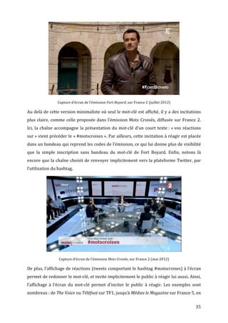  
                         Capture	
  d’écran	
  de	
  l’émission	
  Fort	
  Boyard,	
  sur	
  France	
  2	
  (juillet	
  2012)	
  

Au	
  delà	
  de	
  cette	
  version	
  minimaliste	
  où	
  seul	
  le	
  mot-­‐clé	
  est	
  affiché,	
  il	
  y	
  a	
  des	
  incitations	
  
plus	
   claire,	
   comme	
   celle	
   proposée	
   dans	
   l’émission	
   Mots	
   Croisés,	
   diffusée	
   sur	
   France	
   2.	
  
Ici,	
   la	
   chaîne	
   accompagne	
   la	
   présentation	
   du	
   mot-­‐clé	
   d’un	
   court	
   texte	
  :	
   «	
  vos	
   réactions	
  
sur	
  »	
  vient	
  précéder	
  le	
  «	
  #motscroises	
  ».	
  Par	
  ailleurs,	
  cette	
  incitation	
  à	
  réagir	
  est	
  placée	
  
dans	
  un	
  bandeau	
  qui	
  reprend	
  les	
  codes	
  de	
  l’émission,	
  ce	
  qui	
  lui	
  donne	
  plus	
  de	
  visibilité	
  
que	
   la	
   simple	
   inscription	
   sans	
   bandeau	
   du	
   mot-­‐clé	
   de	
   Fort	
   Boyard.	
   Enfin,	
   notons	
   là	
  
encore	
  que	
  la	
  chaîne	
  choisit	
  de	
  renvoyer	
  implicitement	
  vers	
  la	
  plateforme	
  Twitter,	
  par	
  
l’utilisation	
  du	
  hashtag.	
  




                                                                                                                                           	
  
                          Capture	
  d’écran	
  de	
  l’émission	
  Mots	
  Croisés,	
  sur	
  France	
  2	
  (mai	
  2012)	
  

De	
  plus,	
  l’affichage	
  de	
  réactions	
  (tweets	
  comportant	
  le	
  hashtag	
  #motscroises)	
  à	
  l’écran	
  
permet	
  de	
  redonner	
  le	
  mot-­‐clé,	
  et	
  invite	
  implicitement	
  le	
  public	
  à	
  réagir	
  lui	
  aussi.	
  Ainsi,	
  
l’affichage	
   à	
   l’écran	
   du	
   mot-­‐clé	
   permet	
   d’inciter	
   le	
   public	
   à	
   réagir.	
   Les	
   exemples	
   sont	
  
nombreux	
  :	
  de	
  The	
  Voice	
  ou	
  Téléfoot	
  sur	
  TF1,	
  jusqu’à	
  Médias	
  le	
  Magazine	
  sur	
  France	
  5,	
  en	
  


	
                                                                                                                                                35	
  
 