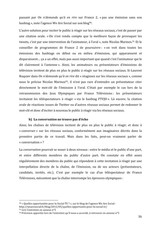 passant	
   par	
   On	
   n’demande	
   qu’à	
   en	
   rire	
   sur	
   France	
   2,	
   «	
  pas	
   une	
   émission	
   sans	
   son	
  
hashtag	
  »,	
  note	
  l’agence	
  We	
  Are	
  Social	
  sur	
  son	
  blog90.	
  

L’autre	
  solution	
  pour	
  inciter	
  le	
  public	
  à	
  réagir	
  sur	
  les	
  réseaux	
  sociaux,	
  c’est	
  de	
  passer	
  par	
  
une	
   citation	
   orale.	
   «	
  On	
   s’est	
   rendu	
   compte	
   que	
   la	
   meilleure	
   façon	
   de	
   provoquer	
   les	
  
tweets,	
  c’est	
  par	
  une	
  intervention	
  de	
  l’animateur,	
  à	
  l’oral	
  »,	
  note	
  Nicolas	
  Marinos.91	
  Et	
  le	
  
conseiller	
   de	
   programmes	
   de	
   France	
   2	
   de	
   poursuivre	
  :	
   «	
  on	
   voit	
   dans	
   toutes	
   les	
  
émissions	
   des	
   hashtags	
   en	
   début	
   ou	
   en	
   milieu	
   d’émission,	
   qui	
   apparaissent	
   et	
  
disparaissent…	
  ça	
  a	
  un	
  effet,	
  mais	
  pas	
  aussi	
  important	
  que	
  quand	
  c’est	
  l’animateur	
  qui	
  le	
  
dit	
   clairement	
   à	
   l’antenne	
  ».	
   Ainsi,	
   les	
   animateurs	
   ou	
   présentateurs	
   d’émissions	
   de	
  
télévision	
  invitent	
  de	
  plus	
  en	
  plus	
  le	
  public	
  à	
  réagir	
  sur	
  les	
  réseaux	
  sociaux.	
  Si	
  Laurent	
  
Ruquier	
  dans	
  On	
  n’demande	
  qu’à	
  en	
  rire	
  dit	
  «	
  réagissez	
  sur	
  les	
  réseaux	
  sociaux	
  »,	
  comme	
  
nous	
   le	
   précise	
   Nicolas	
   Marinos92,	
   il	
   n’est	
   pas	
   rare	
   d’entendre	
   un	
   présentateur	
   citer	
  
directement	
   le	
   mot-­‐clé	
   de	
   l’émission	
   à	
   l’oral.	
   C’était	
   par	
   exemple	
   le	
   cas	
   lors	
   de	
   la	
  
retransmission	
   des	
   Jeux	
   Olympiques	
   par	
   France	
   Télévisions	
  :	
   les	
   présentateurs	
  
invitaient	
   les	
   téléspectateurs	
   à	
   réagir	
   «	
  via	
   le	
   hashtag	
   FTVJO	
  ».	
   Là	
   encore,	
   la	
   citation	
  
orale	
  de	
  réactions	
  issues	
  de	
  Twitter	
  ou	
  d’autres	
  réseaux	
  sociaux	
  permet	
  de	
  redonner	
  le	
  
mot-­‐clé	
  et	
  donc	
  d’inciter	
  à	
  nouveau	
  le	
  public	
  à	
  réagir	
  via	
  les	
  réseaux	
  sociaux.	
  

                                                      b) La	
  conversation	
  ne	
  trouve	
  pas	
  d’écho	
  
Ainsi,	
   les	
   chaînes	
   de	
   télévision	
   incitent	
   de	
   plus	
   en	
   plus	
   le	
   public	
   à	
   réagir,	
   et	
   donc	
   à	
  
«	
  converser	
  »	
   sur	
   les	
   réseaux	
   sociaux,	
   conformément	
   aux	
   imaginaires	
   décrits	
   dans	
   la	
  
première	
   partie	
   de	
   ce	
   travail.	
   Mais	
   dans	
   les	
   faits,	
   peut-­‐on	
   vraiment	
   parler	
   de	
  
«	
  conversation	
  »	
  ?	
  

La	
  conversation	
  pourrait	
  se	
  nouer	
  à	
  deux	
  niveaux	
  :	
  entre	
  le	
  média	
  et	
  le	
  public	
  d’une	
  part,	
  
et	
   entre	
   différents	
   membres	
   du	
   public	
   d’autre	
   part.	
   On	
   constate	
   en	
   effet	
   assez	
  
régulièrement	
  des	
  membres	
  du	
  public	
  qui	
  répondent	
  à	
  cette	
  invitation	
  à	
  réagir	
  par	
  une	
  
interpellation	
   directe	
   de	
   la	
   chaîne,	
   de	
   l’émission,	
   ou	
   de	
   ses	
   acteurs	
   (présentateurs,	
  
candidats,	
   invités,	
   etc.).	
   C’est	
   par	
   exemple	
   le	
   cas	
   d’un	
   téléspectateur	
   de	
   France	
  
Télévisions,	
  mécontent	
  que	
  la	
  chaîne	
  interrompe	
  les	
  épreuves	
  olympiques	
  :	
  




	
  	
  	
  	
  	
  	
  	
  	
  	
  	
  	
  	
  	
  	
  	
  	
  	
  	
  	
  	
  	
  	
  	
  	
  	
  	
  	
  	
  	
  	
  	
  	
  	
  	
  	
  	
  	
  	
  	
  	
  	
  	
  	
  	
  	
  	
  	
  	
  	
  	
  	
  	
  	
  	
  	
  	
  
90	
  «	
  Quelles	
  opportunités	
  pour	
  la	
  Social	
  TV	
  ?	
  »,	
  sur	
  le	
  blog	
  de	
  l’agence	
  We	
  Are	
  Social	
  :	
  

http://wearesocial.fr/blog/2012/05/quelles-­‐opportunits-­‐pour-­‐la-­‐social-­‐tv/	
  
91	
  Lire	
  l’entretien	
  en	
  annexe	
  n°5	
  
92	
  Précision	
  apportée	
  lors	
  de	
  l’entretien	
  qu’il	
  nous	
  a	
  accordé,	
  à	
  retrouver	
  en	
  annexe	
  n°5	
  

	
                                                                                                                                                                                                                                 36	
  
 