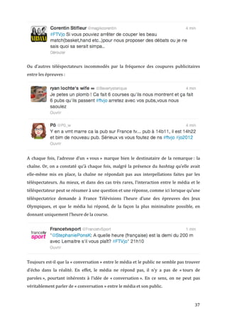 

Ou	
   d’autres	
   téléspectateurs	
   incommodés	
   par	
   la	
   fréquence	
   des	
   coupures	
   publicitaires	
  
entre	
  les	
  épreuves	
  :	
  




                                                                                                                                                              	
  

A	
   chaque	
   fois,	
   l’adresse	
   d’un	
   «	
  vous	
  »	
   marque	
   bien	
   le	
   destinataire	
   de	
   la	
   remarque	
  :	
   la	
  
chaîne.	
   Or,	
   on	
   a	
   constaté	
   qu’à	
   chaque	
   fois,	
   malgré	
   la	
   présence	
   du	
   hashtag	
   qu’elle	
   avait	
  
elle-­‐même	
   mis	
   en	
   place,	
   la	
   chaîne	
   ne	
   répondait	
   pas	
   aux	
   interpellations	
   faites	
   par	
   les	
  
téléspectateurs.	
   Au	
   mieux,	
   et	
   dans	
   des	
   cas	
   très	
   rares,	
   l’interaction	
   entre	
   le	
   média	
   et	
   le	
  
téléspectateur	
  peut	
  se	
  résumer	
  à	
  une	
  question	
  et	
  une	
  réponse,	
  comme	
  ici	
  lorsque	
  qu’une	
  
téléspectatrice	
   demande	
   à	
   France	
   Télévisions	
   l’heure	
   d’une	
   des	
   épreuves	
   des	
   Jeux	
  
Olympiques,	
   et	
   que	
   le	
   média	
   lui	
   répond,	
   de	
   la	
   façon	
   la	
   plus	
   minimaliste	
   possible,	
   en	
  
donnant	
  uniquement	
  l’heure	
  de	
  la	
  course.	
  




                                                                                                                                                             	
  

Toujours	
  est-­‐il	
  que	
  la	
  «	
  conversation	
  »	
  entre	
  le	
  média	
  et	
  le	
  public	
  ne	
  semble	
  pas	
  trouver	
  
d’écho	
   dans	
   la	
   réalité.	
   En	
   effet,	
   le	
   média	
   ne	
   répond	
   pas,	
   il	
   n’y	
   a	
   pas	
   de	
   «	
  tours	
   de	
  
paroles	
  »,	
   pourtant	
   inhérents	
   à	
   l’idée	
   de	
   «	
  conversation	
  ».	
   En	
   ce	
   sens,	
   on	
   ne	
   peut	
   pas	
  
véritablement	
  parler	
  de	
  «	
  conversation	
  »	
  entre	
  le	
  média	
  et	
  son	
  public.	
  



	
                                                                                                                                                       37	
  
 