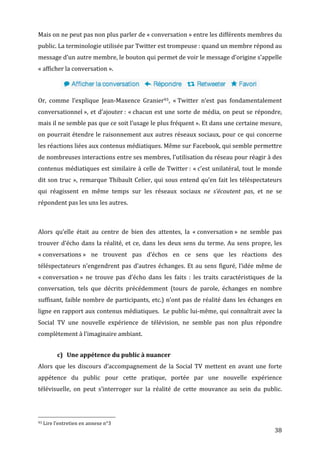 Mais	
  on	
  ne	
  peut	
  pas	
  non	
  plus	
  parler	
  de	
  «	
  conversation	
  »	
  entre	
  les	
  différents	
  membres	
  du	
  
public.	
  La	
  terminologie	
  utilisée	
  par	
  Twitter	
  est	
  trompeuse	
  :	
  quand	
  un	
  membre	
  répond	
  au	
  
message	
  d’un	
  autre	
  membre,	
  le	
  bouton	
  qui	
  permet	
  de	
  voir	
  le	
  message	
  d’origine	
  s’appelle	
  
«	
  afficher	
  la	
  conversation	
  ».	
  

                                                                                                                                                                                                                                   	
  

Or,	
   comme	
   l’explique	
   Jean-­‐Maxence	
   Granier93,	
   «	
  Twitter	
   n’est	
   pas	
   fondamentalement	
  
conversationnel	
  »,	
   et	
   d’ajouter	
  :	
   «	
  chacun	
   est	
   une	
   sorte	
   de	
   média,	
   on	
   peut	
   se	
   répondre,	
  
mais	
  il	
  ne	
  semble	
  pas	
  que	
  ce	
  soit	
  l’usage	
  le	
  plus	
  fréquent	
  ».	
  Et	
  dans	
  une	
  certaine	
  mesure,	
  
on	
  pourrait	
  étendre	
  le	
  raisonnement	
  aux	
  autres	
  réseaux	
  sociaux,	
  pour	
  ce	
  qui	
  concerne	
  
les	
  réactions	
  liées	
  aux	
  contenus	
  médiatiques.	
  Même	
  sur	
  Facebook,	
  qui	
  semble	
  permettre	
  
de	
   nombreuses	
   interactions	
   entre	
   ses	
   membres,	
   l’utilisation	
   du	
   réseau	
   pour	
   réagir	
   à	
   des	
  
contenus	
   médiatiques	
   est	
   similaire	
   à	
   celle	
   de	
   Twitter	
  :	
   «	
  c’est	
   unilatéral,	
   tout	
   le	
   monde	
  
dit	
   son	
   truc	
   »,	
   remarque	
   Thibault	
   Celier,	
   qui	
   sous	
   entend	
   qu’en	
   fait	
   les	
   téléspectateurs	
  
qui	
   réagissent	
   en	
   même	
   temps	
   sur	
   les	
   réseaux	
   sociaux	
   ne	
   s’écoutent	
   pas,	
   et	
   ne	
   se	
  
répondent	
  pas	
  les	
  uns	
  les	
  autres.	
  

	
  

Alors	
   qu’elle	
   était	
   au	
   centre	
   de	
   bien	
   des	
   attentes,	
   la	
   «	
  conversation	
  »	
   ne	
   semble	
   pas	
  
trouver	
   d’écho	
   dans	
   la	
   réalité,	
   et	
   ce,	
   dans	
   les	
   deux	
   sens	
   du	
   terme.	
   Au	
   sens	
   propre,	
   les	
  
«	
  conversations	
  »	
   ne	
   trouvent	
   pas	
   d’échos	
   en	
   ce	
   sens	
   que	
   les	
   réactions	
   des	
  
téléspectateurs	
   n’engendrent	
   pas	
   d’autres	
   échanges.	
   Et	
   au	
   sens	
   figuré,	
   l’idée	
   même	
   de	
  
«	
  conversation	
  »	
   ne	
   trouve	
   pas	
   d’écho	
   dans	
   les	
   faits	
   :	
   les	
   traits	
   caractéristiques	
   de	
   la	
  
conversation,	
   tels	
   que	
   décrits	
   précédemment	
   (tours	
   de	
   parole,	
   échanges	
   en	
   nombre	
  
suffisant,	
   faible	
   nombre	
   de	
   participants,	
   etc.)	
   n’ont	
   pas	
   de	
   réalité	
   dans	
   les	
   échanges	
   en	
  
ligne	
  en	
  rapport	
  aux	
  contenus	
  médiatiques.	
  	
  Le	
  public	
  lui-­‐même,	
  qui	
  connaîtrait	
  avec	
  la	
  
Social	
   TV	
   une	
   nouvelle	
   expérience	
   de	
   télévision,	
   ne	
   semble	
   pas	
   non	
   plus	
   répondre	
  
complètement	
  à	
  l’imaginaire	
  ambiant.	
  


                                                      c) Une	
  appétence	
  du	
  public	
  à	
  nuancer	
  
Alors	
   que	
   les	
   discours	
   d’accompagnement	
   de	
   la	
   Social	
   TV	
   mettent	
   en	
   avant	
   une	
   forte	
  
appétence	
   du	
   public	
   pour	
   cette	
   pratique,	
   portée	
   par	
   une	
   nouvelle	
   expérience	
  
télévisuelle,	
   on	
   peut	
   s’interroger	
   sur	
   la	
   réalité	
   de	
   cette	
   mouvance	
   au	
   sein	
   du	
   public.	
  



	
  	
  	
  	
  	
  	
  	
  	
  	
  	
  	
  	
  	
  	
  	
  	
  	
  	
  	
  	
  	
  	
  	
  	
  	
  	
  	
  	
  	
  	
  	
  	
  	
  	
  	
  	
  	
  	
  	
  	
  	
  	
  	
  	
  	
  	
  	
  	
  	
  	
  	
  	
  	
  	
  	
  	
  
93	
  Lire	
  l’entretien	
  en	
  annexe	
  n°3	
  

	
                                                                                                                                                                                                                                        38	
  
 
