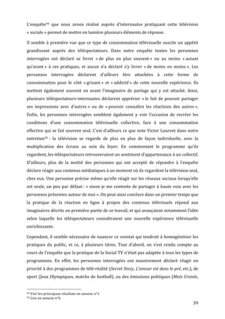L’enquête94	
   que	
   nous	
   avons	
   réalisé	
   auprès	
   d’internautes	
   pratiquant	
   cette	
   télévision	
  
«	
  sociale	
  »	
  permet	
  de	
  mettre	
  en	
  lumière	
  plusieurs	
  éléments	
  de	
  réponse.	
  

Il	
   semble	
   à	
   première	
   vue	
   que	
   ce	
   type	
   de	
   consommation	
   télévisuelle	
   suscite	
   un	
   appétit	
  
grandissant	
   auprès	
   des	
   téléspectateurs.	
   Dans	
   notre	
   enquête	
   toutes	
   les	
   personnes	
  
interrogées	
   ont	
   déclaré	
   se	
   livrer	
   «	
  de	
   plus	
   en	
   plus	
   souvent	
  »	
   ou	
   au	
   moins	
   «	
  autant	
  
qu’avant	
  »	
   à	
   ces	
   pratiques,	
   et	
   aucun	
   n’a	
   déclaré	
   s’y	
   livrer	
   «	
  de	
   moins	
   en	
   moins	
  ».	
   Les	
  
personnes	
   interrogées	
   déclarent	
   d’ailleurs	
   être	
   attachées	
   à	
   cette	
   forme	
   de	
  
consommation	
   pour	
   le	
   côté	
   «	
  grisant	
  »	
   et	
   «	
  addictif	
  »	
   de	
   cette	
   nouvelle	
   expérience.	
   Ils	
  
mettent	
   également	
   souvent	
   en	
   avant	
   l’imaginaire	
   de	
   partage	
   qui	
   y	
   est	
   attaché.	
   Ainsi,	
  
plusieurs	
   téléspectateurs-­‐internautes	
   déclarent	
   apprécier	
   «	
  le	
   fait	
   de	
   pouvoir	
   partager	
  
ses	
   impressions	
   avec	
   d’autres	
  »	
   ou	
   de	
   «	
  pouvoir	
   connaître	
   les	
   réactions	
   des	
   autres	
  ».	
  
Enfin,	
   les	
   personnes	
   interrogées	
   semblent	
   également	
   y	
   voir	
   l’occasion	
   de	
   recréer	
   les	
  
conditions	
   d’une	
   consommation	
   télévisuelle	
   collective,	
   face	
   à	
   une	
   consommation	
  
effective	
  qui	
  se	
  fait	
  souvent	
  seul.	
  C’est	
  d’ailleurs	
  ce	
  que	
  note	
  Victor	
  Laurent	
  dans	
  notre	
  
entretien95	
  :	
   la	
   télévision	
   se	
   regarde	
   de	
   plus	
   en	
   plus	
   de	
   façon	
   individuelle,	
   avec	
   la	
  
multiplication	
   des	
   écrans	
   au	
   sein	
   du	
   foyer.	
   En	
   commentant	
   le	
   programme	
   qu’ils	
  
regardent,	
  les	
  téléspectateurs	
  retrouveraient	
  un	
  sentiment	
  d’appartenance	
  à	
  un	
  collectif.	
  
D’ailleurs,	
   plus	
   de	
   la	
   moitié	
   des	
   personnes	
   qui	
   ont	
   accepté	
   de	
   répondre	
   à	
   l’enquête	
  
déclare	
  réagir	
  aux	
  contenus	
  médiatiques	
  à	
  un	
  moment	
  où	
  ils	
  regardent	
  la	
  télévision	
  seul,	
  
chez	
  eux.	
  Une	
  personne	
  précise	
  même	
  qu’elle	
  réagit	
  sur	
  les	
  réseaux	
  sociaux	
  lorsqu’elle	
  
est	
   seule,	
   un	
   peu	
   par	
   défaut	
  :	
   «	
  sinon	
   je	
   me	
   contente	
   de	
   partager	
   à	
   haute	
   voix	
   avec	
   les	
  
personnes	
  présentes	
  autour	
  de	
  moi	
  ».	
  On	
  peut	
  ainsi	
  conclure	
  dans	
  un	
  premier	
  temps	
  que	
  
la	
   pratique	
   de	
   la	
   réaction	
   en	
   ligne	
   à	
   propos	
   des	
   contenus	
   télévisuels	
   répond	
   aux	
  
imaginaires	
  décrits	
  en	
  première	
  partie	
  de	
  ce	
  travail,	
  et	
  qui	
  avançaient	
  notamment	
  l’idée	
  
selon	
   laquelle	
   les	
   téléspectateurs	
   connaîtraient	
   une	
   nouvelle	
   expérience	
   télévisuelle	
  
enrichissante.	
  

Cependant,	
  il	
  semble	
  nécessaire	
  de	
  nuancer	
  ce	
  constat	
  qui	
  tendrait	
  à	
  homogénéiser	
  les	
  
pratiques	
   du	
   public,	
   et	
   ce,	
   à	
   plusieurs	
   titres.	
   Tout	
   d’abord,	
   on	
   s’est	
   rendu	
   compte	
   au	
  
cours	
   de	
   l’enquête	
   que	
   la	
   pratique	
   de	
   la	
   Social	
   TV	
   n’était	
   pas	
   adaptée	
   à	
   tous	
   les	
   types	
   de	
  
programmes.	
   En	
   effet,	
   les	
   personnes	
   interrogées	
   ont	
   massivement	
   déclaré	
   réagir	
   en	
  
priorité	
  à	
  des	
  programmes	
  de	
  télé-­‐réalité	
  (Secret	
  Story,	
  L’amour	
  est	
  dans	
  le	
  pré,	
  etc.),	
  de	
  
sport	
  (Jeux	
  Olympiques,	
  matchs	
  de	
  football),	
  ou	
  des	
  émissions	
  politiques	
  (Mots	
  Croisés,	
  

	
  	
  	
  	
  	
  	
  	
  	
  	
  	
  	
  	
  	
  	
  	
  	
  	
  	
  	
  	
  	
  	
  	
  	
  	
  	
  	
  	
  	
  	
  	
  	
  	
  	
  	
  	
  	
  	
  	
  	
  	
  	
  	
  	
  	
  	
  	
  	
  	
  	
  	
  	
  	
  	
  	
  	
  
94	
  Voir	
  les	
  principaux	
  résultats	
  en	
  annexe	
  n°1	
  
95	
  Lire	
  en	
  annexe	
  n°6	
  

	
                                                                                                                                                                                                                                 39	
  
 