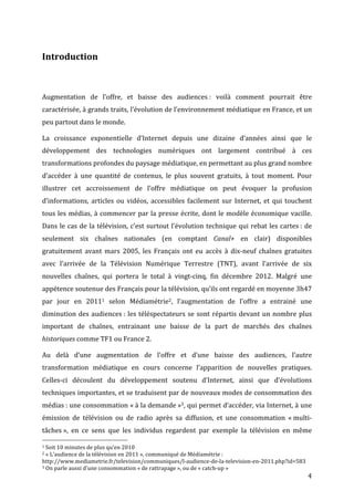  
Introduction	
  
	
  
	
  
Augmentation	
   de	
   l’offre,	
   et	
   baisse	
   des	
   audiences	
  :	
   voilà	
   comment	
   pourrait	
   être	
  
caractérisée,	
   à	
   grands	
   traits,	
   l’évolution	
   de	
   l’environnement	
   médiatique	
   en	
   France,	
   et	
   un	
  
peu	
  partout	
  dans	
  le	
  monde.	
  

La	
   croissance	
   exponentielle	
   d’Internet	
   depuis	
   une	
   dizaine	
   d’années	
   ainsi	
   que	
   le	
  
développement	
   des	
   technologies	
   numériques	
   ont	
   largement	
   contribué	
   à	
   ces	
  
transformations	
  profondes	
  du	
  paysage	
  médiatique,	
  en	
  permettant	
  au	
  plus	
  grand	
  nombre	
  
d’accéder	
   à	
   une	
   quantité	
   de	
   contenus,	
   le	
   plus	
   souvent	
   gratuits,	
   à	
   tout	
   moment.	
   Pour	
  
illustrer	
   cet	
   accroissement	
   de	
   l’offre	
   médiatique	
   on	
   peut	
   évoquer	
   la	
   profusion	
  
d’informations,	
   articles	
   ou	
   vidéos,	
   accessibles	
   facilement	
   sur	
   Internet,	
   et	
   qui	
   touchent	
  
tous	
   les	
   médias,	
   à	
   commencer	
   par	
   la	
   presse	
   écrite,	
   dont	
   le	
   modèle	
   économique	
   vacille.	
  
Dans	
   le	
   cas	
   de	
   la	
   télévision,	
   c’est	
   surtout	
   l’évolution	
   technique	
   qui	
   rebat	
   les	
   cartes	
  :	
   de	
  
seulement	
   six	
   chaînes	
   nationales	
   (en	
   comptant	
   Canal+	
   en	
   clair)	
   disponibles	
  
gratuitement	
   avant	
   mars	
   2005,	
   les	
   Français	
   ont	
   eu	
   accès	
   à	
   dix-­‐neuf	
   chaînes	
   gratuites	
  
avec	
   l’arrivée	
   de	
   la	
   Télévision	
   Numérique	
   Terrestre	
   (TNT),	
   avant	
   l’arrivée	
   de	
   six	
  
nouvelles	
   chaînes,	
   qui	
   portera	
   le	
   total	
   à	
   vingt-­‐cinq,	
   fin	
   décembre	
   2012.	
   Malgré	
   une	
  
appétence	
  soutenue	
  des	
  Français	
  pour	
  la	
  télévision,	
  qu’ils	
  ont	
  regardé	
  en	
  moyenne	
  3h47	
  
par	
   jour	
   en	
   20111	
   selon	
   Médiamétrie2,	
   l’augmentation	
   de	
   l’offre	
   a	
   entrainé	
   une	
  
diminution	
   des	
   audiences	
  :	
   les	
   téléspectateurs	
   se	
   sont	
   répartis	
   devant	
   un	
   nombre	
   plus	
  
important	
   de	
   chaînes,	
   entrainant	
   une	
   baisse	
   de	
   la	
   part	
   de	
   marchés	
   des	
   chaînes	
  
historiques	
  comme	
  TF1	
  ou	
  France	
  2.	
  

Au	
   delà	
   d’une	
   augmentation	
   de	
   l’offre	
   et	
   d’une	
   baisse	
   des	
   audiences,	
   l’autre	
  
transformation	
   médiatique	
   en	
   cours	
   concerne	
   l’apparition	
   de	
   nouvelles	
   pratiques.	
  
Celles-­‐ci	
   découlent	
   du	
   développement	
   soutenu	
   d’Internet,	
   ainsi	
   que	
   d’évolutions	
  
techniques	
  importantes,	
  et	
  se	
  traduisent	
  par	
  de	
  nouveaux	
  modes	
  de	
  consommation	
  des	
  
médias	
  :	
  une	
  consommation	
  «	
  à	
  la	
  demande	
  »3,	
  qui	
  permet	
  d’accéder,	
  via	
  Internet,	
  à	
  une	
  
émission	
   de	
   télévision	
   ou	
   de	
   radio	
   après	
   sa	
   diffusion,	
   et	
   une	
   consommation	
   «	
  multi-­‐
tâches	
  »,	
   en	
   ce	
   sens	
   que	
   les	
   individus	
   regardent	
   par	
   exemple	
   la	
   télévision	
   en	
   même	
  
	
  	
  	
  	
  	
  	
  	
  	
  	
  	
  	
  	
  	
  	
  	
  	
  	
  	
  	
  	
  	
  	
  	
  	
  	
  	
  	
  	
  	
  	
  	
  	
  	
  	
  	
  	
  	
  	
  	
  	
  	
  	
  	
  	
  	
  	
  	
  	
  	
  	
  	
  	
  	
  	
  	
  	
  
1	
  Soit	
  10	
  minutes	
  de	
  plus	
  qu’en	
  2010	
  
2	
  «	
  L’audience	
  de	
  la	
  télévision	
  en	
  2011	
  »,	
  communiqué	
  de	
  Médiamétrie	
  :	
  

http://www.mediametrie.fr/television/communiques/l-­‐audience-­‐de-­‐la-­‐television-­‐en-­‐2011.php?id=583	
  
3	
  On	
  parle	
  aussi	
  d’une	
  consommation	
  «	
  de	
  rattrapage	
  »,	
  ou	
  de	
  «	
  catch-­‐up	
  »	
  

	
                                                                                                                                                                                                                         4	
  
 