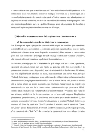 «	
  conversation	
  »	
  n’est	
  pas	
  au	
  rendez-­‐vous,	
  et	
  l’interactivité	
  entre	
  le	
  téléspectateur	
  et	
  le	
  
média	
  reste	
  assez	
  rare.	
  Inciter	
  à	
  converser	
  n’est	
  pas	
  converser.	
  De	
  la	
  même	
  façon,	
  on	
  a	
  
vu	
  que	
  les	
  échanges	
  entre	
  les	
  membres	
  du	
  public	
  n’étaient	
  pas	
  non	
  plus	
  très	
  répandus,	
  et	
  
le	
  public	
  lui-­‐même	
  ne	
  semble	
  pas	
  être	
  un	
  ensemble	
  suffisamment	
  homogène	
  pour	
  tirer	
  
des	
   conclusions	
   globales	
   sur	
   «	
  le	
  »	
   public.	
   Il	
   semble	
   alors	
   ici	
   nécessaire	
   de	
   chercher	
   à	
  
comprendre	
  plus	
  en	
  profondeur	
  la	
  nature	
  de	
  ces	
  échanges.	
  

	
  

                           2) Quand	
  la	
  «	
  conversation	
  »	
  laisse	
  place	
  au	
  «	
  commentaire	
  »	
  

                                                      a) Le	
  commentaire,	
  une	
  forme	
  dérivée	
  de	
  la	
  conversation	
  
Les	
   échanges	
   en	
   ligne	
   à	
   propos	
   des	
   contenus	
   médiatiques	
   ne	
   semblent	
   pas	
   totalement	
  
assimilables	
   à	
   une	
   «	
  conversation	
  »,	
   en	
   ce	
   sens	
   qu’ils	
   n’en	
   reprennent	
   pas	
   tous	
   les	
   traits,	
  
(absence	
  de	
  réponses	
  et	
  de	
  tours	
  de	
  paroles	
  notamment).	
  Mais	
  puisque	
  la	
  conversation	
  
peut	
   être	
   vue	
   comme	
   le	
   «	
  prototype	
   de	
   tout	
   échange	
  »	
   selon	
   Jean-­‐Maxence	
   Granier101,	
  	
  
elle	
  possède	
  nécessairement	
  une	
  «	
  palette	
  de	
  formes	
  dérivées	
  ».	
  

Le	
   modèle	
   prototypique	
   de	
   la	
   conversation	
   (l’échange	
   «	
  de	
   un	
   à	
   un	
  »,	
   synchrone,	
  
spontané	
   et	
   plaisant,	
   fondé	
   sur	
   une	
   égalité	
   de	
   principe	
   entre	
   les	
   conversants	
   et	
   la	
  
présence	
  de	
  plusieurs	
  tours	
  de	
  paroles)	
  pourrait	
  ainsi	
  connaître	
  des	
  formes	
  «	
  dérivées	
  »,	
  
qui	
   n’en	
   reprendraient	
   pas	
   tous	
   les	
   traits,	
   mais	
   seulement	
   une	
   partie.	
   Ainsi,	
   lorsque	
  
Thibault	
  Celier	
  nous	
  explique	
  que	
  selon	
  lui	
  lorsque	
  les	
  téléspectateurs	
  réagissent	
  sur	
  les	
  
réseaux	
  sociaux	
  aux	
  programmes	
  télévisés,	
  «	
  tout	
  le	
  monde	
  dit	
  son	
  truc,	
  et	
  tout	
  le	
  monde	
  
dit	
   la	
   même	
   chose	
   au	
   même	
   moment	
  »,	
   ces	
   réactions	
   s’apparentent	
   au	
   registre	
   du	
  
commentaire,	
   et	
   non	
   plus	
   de	
   la	
   conversation.	
   Le	
   commentaire,	
   qui	
   pourrait	
   se	
   définir	
  
comme	
  étant	
  «	
  l’analyse	
  ou	
  l’interprétation	
  d’une	
  information	
  »102	
  semble	
  être	
  l’une	
  de	
  
ces	
   «	
  formes	
   dérivées	
  »	
   de	
   la	
   conversation,	
   en	
   ce	
   sens	
   qu’il	
   suppose	
   l’implication	
  
personnelle	
   (interprétation),	
   la	
   synchronie	
   avec	
   l’action	
   («	
  au	
   même	
   moment	
  »),	
   une	
  
certaine	
  spontanéité,	
  voire	
  une	
  forme	
  d’oralité,	
  comme	
  le	
  souligne	
  Thibault	
  Celier	
  :	
  «	
  au	
  
moment	
   où	
   Omar	
   Sy	
   reçoit	
   son	
   César103,	
   pendant	
   2	
   minutes,	
   tout	
   le	
   monde	
   dit	
   ‘‘Omar	
  
Sy’’,	
   avec	
   4	
   points	
   d’exclamation.	
   C’est	
   tout.	
   C’est	
   très	
   intéressant,	
   c’est	
   du	
   pur	
   spontané,	
  
c’est	
   comme	
   de	
   dire	
   ‘‘But	
   !’’»104.	
   En	
   revanche,	
   le	
   commentaire	
   ne	
   reprend	
   pas	
   certains	
  


	
  	
  	
  	
  	
  	
  	
  	
  	
  	
  	
  	
  	
  	
  	
  	
  	
  	
  	
  	
  	
  	
  	
  	
  	
  	
  	
  	
  	
  	
  	
  	
  	
  	
  	
  	
  	
  	
  	
  	
  	
  	
  	
  	
  	
  	
  	
  	
  	
  	
  	
  	
  	
  	
  	
  	
  
101	
  Lire	
  l’entretien	
  en	
  annexe	
  n°3	
  
102	
  Selon	
  le	
  dictionnaire	
  Larousse	
  :	
  http://www.larousse.fr/dictionnaires/francais/commentaire	
  
103	
  César	
  2012	
  du	
  Meilleur	
  acteur	
  dans	
  le	
  film	
  Intouchables	
  
104	
  Thibault	
  Celier,	
  de	
  Novedia	
  Group,	
  nous	
  fait	
  part	
  ici	
  de	
  son	
  expérience	
  du	
  traitement	
  des	
  réactions	
  à	
  

l’occasion	
  de	
  la	
  cérémonie	
  des	
  Césars	
  2012,	
  pour	
  laquelle	
  Novedia	
  et	
  Vodkaster	
  ont	
  réalisé	
  pour	
  Canal+	
  un	
  
	
                                                                                                                                                                                                                                 41	
  
 