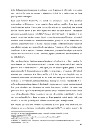 traits	
  de	
  la	
  conversation	
  comme	
  la	
  notion	
  de	
  tours	
  de	
  paroles,	
  la	
  nécessaire	
  coprésence	
  
avec	
   son	
   interlocuteur,	
   ou	
   encore	
   la	
   nécessaire	
   égalité	
   de	
   principe	
   entre	
   les	
   deux	
  
participants	
  à	
  l’échange105.	
  

Pour	
   Jean-­‐Maxence	
   Granier106,	
   on	
   aurait	
   un	
   croisement	
   entre	
   deux	
   modèles	
  
prototypiques	
  et	
  historiques	
  :	
  la	
  conversation	
  d’une	
  part	
  (un	
  modèle	
  «	
  de	
  un	
  à	
  un	
  »),	
  et	
  
la	
   médiation	
   de	
   masse	
   d’autre	
   part	
   (un	
   modèle	
   «	
  de	
   un	
   au	
   multiple	
  »).	
   Les	
   réseaux	
  
sociaux	
   seraient	
   en	
   fait	
   le	
   fruit	
   d’une	
   hybridation	
   entre	
   ces	
   deux	
   modèles	
  :	
   «	
  Facebook	
  
par	
  exemple,	
  c’est	
  la	
  mise	
  en	
  visibilité	
  d’échanges	
  interindividuels	
  ».	
  Et	
  à	
  partir	
  de	
  là	
  on	
  
se	
  rend	
  compte	
  que	
  les	
  réactions	
  en	
  ligne	
  à	
  propos	
  de	
  contenus	
  médiatiques	
  ne	
  sont	
  ni	
  
vraiment	
  une	
  «	
  conversation	
  »	
  au	
  sens	
  interindividuel,	
  puisqu’il	
  n’y	
  a	
  pas	
  de	
  réponses,	
  ni	
  
vraiment	
  une	
  conversation	
  «	
  de	
  masse	
  »	
  puisque	
  le	
  média	
  semble	
  continuer	
  d’entretenir	
  
une	
  relation	
  verticale	
  avec	
  son	
  public.	
  On	
  aurait	
  donc	
  l’émergence	
  d’une	
  troisième	
  voie,	
  
qui	
  résulterait	
  de	
  la	
  rencontre	
  des	
  deux	
  modes	
  prototypiques	
  et	
  historiques	
  que	
  sont	
  la	
  
conversation	
  et	
  le	
  média	
  de	
  masse.	
  Ce	
  modèle,	
  hybride,	
  serait	
  celui	
  du	
  commentaire,	
  ou	
  
du	
  métadiscours.	
  

Alors	
  que	
  la	
  médiation	
  classique	
  suppose	
  la	
  présence	
  d’un	
  émetteur	
  et	
  d’un	
  récepteur,	
  le	
  
métadiscours,	
  ou	
  «	
  discours	
  sur	
  le	
  discours	
  »,	
  met	
  en	
  place	
  une	
  relation	
  à	
  trois,	
  avec	
  la	
  
présence	
   d’un	
   «	
  commentateur	
  ».	
   Cette	
   figure,	
   qui	
   est	
   issue	
   du	
   public,	
   prend	
   la	
   parole	
  
pour	
  commenter	
  le	
  discours	
  émis	
  par	
  le	
  média	
  (au	
  sens	
  large,	
  le	
  programme	
  télévisé),	
  et	
  
s’adresse	
   par	
   conséquent	
   à	
   la	
   fois	
   au	
   média	
   et	
   à	
   la	
   fois	
   au	
   reste	
   du	
   public,	
   sans	
   en	
  
connaître	
   précisément	
   les	
   membres.	
   Là	
   est	
   l’une	
   des	
   principales	
   différences	
   avec	
   le	
  
modèle	
  de	
  la	
  conversation,	
  où	
  le	
  destinataire	
  du	
  message	
  est	
  supposé	
  être	
  identifié	
  et	
  co-­‐
présent.	
  Le	
  commentaire	
  n’a	
  pas	
  de	
  destinataire	
  connu	
  :	
  ce	
  peut	
  être	
  un	
  inconnu,	
  ce	
  peut	
  
être	
   pour	
   soi-­‐même,	
   ou	
   à	
   l’intention	
   du	
   média	
   directement.	
   D’ailleurs,	
   la	
   totalité	
   des	
  
personnes	
  ayant	
  répondu	
  à	
  notre	
  enquête	
  ont	
  déclaré	
  que	
  leurs	
  réactions	
  s’adressaient	
  à	
  
«	
  des	
   téléspectateurs	
   qu’ils	
   ne	
   connaissent	
   pas	
  »	
   ou	
   «	
  à	
   personne	
   en	
   particulier	
  ».	
   Et	
   une	
  
part	
  non	
  négligeable	
  (près	
  d’une	
  personne	
  sur	
  deux)	
  a	
  déclaré	
  vouloir	
  aussi	
  «	
  s’adresser	
  
au	
  média	
  ».	
  Aucun	
  n’ayant	
  répondu	
  adresser	
  leurs	
  messages	
  «	
  à	
  des	
  proches	
  ».	
  

Par	
   ailleurs,	
   ces	
   réactions	
   revêtent	
   un	
   caractère	
   plaisant	
   pour	
   leurs	
   émetteurs,	
   qui	
  
réagissent	
   en	
   apportant	
   une	
   contribution	
   qu’ils	
   jugent	
   utile107	
   aux	
   autres	
   membres	
   de	
  
	
  	
  	
  	
  	
  	
  	
  	
  	
  	
  	
  	
  	
  	
  	
  	
  	
  	
  	
  	
  	
  	
  	
  	
  	
  	
  	
  	
  	
  	
  	
  	
  	
  	
  	
  	
  	
  	
  	
  	
  	
  	
  	
  	
  	
  	
  	
  	
  	
  	
  	
  	
  	
  	
  	
  	
  
dispositif	
  de	
  second-­‐écran.	
  Une	
  vidéo	
  retraçant	
  cette	
  opération	
  est	
  disponible	
  en	
  ligne	
  :	
  
http://vimeo.com/44229876	
  
105	
  TRAVERSO	
  Véronique,	
  L’analyse	
  des	
  conversations,	
  Armand	
  Colin,	
  2007	
  
106	
  Lire	
  l’entretien	
  en	
  annexe	
  n°3	
  
107	
  Au	
  sens	
  où	
  l’entend	
  Nicolas	
  Revoy	
  dans	
  son	
  article	
  «	
  La	
  conversation	
  est	
  un	
  château	
  de	
  sable	
  »	
  sur	
  le	
  

blog	
  du	
  cabinet	
  Think-­‐Out	
  
	
                                                                                                                                                                                                                                 42	
  
 