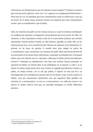 l’interaction.	
  Les	
  téléspectateurs	
  qui	
  ont	
  répondu	
  à	
  notre	
  enquête108	
  mettent	
  en	
  avant	
  le	
  
plus	
  souvent	
  qu’ils	
  espèrent	
  «	
  faire	
  rire	
  »	
  ou	
  «	
  apporter	
  un	
  complément	
  d’information	
  ».	
  
Dans	
   tous	
   les	
   cas,	
   ils	
   attendent	
   que	
   leurs	
   commentaires	
   aient	
   un	
   intérêt	
   pour	
   ceux	
   qui	
  
les	
   liront.	
   De	
   la	
   même	
   façon,	
   plusieurs	
   d’entre	
   eux	
   espèrent	
   que	
   leurs	
   commentaires	
  
seront	
  «	
  pris	
  en	
  considération	
  »	
  par	
  le	
  média.	
  

	
  

Ainsi,	
  les	
  réactions	
  du	
  public	
  sur	
  les	
  réseaux	
  sociaux	
  au	
  sujet	
  de	
  contenus	
  médiatiques	
  
ne	
  semblent	
  pas	
  répondre	
  à	
  l’imaginaire	
  conversationnel	
  qu’on	
  leur	
  porte.	
  En	
  effet,	
  ces	
  
réactions,	
   si	
   elles	
   reprennent	
   certains	
   traits	
   de	
   la	
   conversation	
   (comme	
   une	
   certaine	
  
spontanéité,	
   mimant	
   parfois	
   l’oralité,	
   un	
   côté	
   plaisant,	
   agréable	
   ou	
   utile),	
   elles	
   ne	
   les	
  
reprennent	
   pas	
   tous,	
   et	
   se	
   caractérisent	
   par	
   l’absence	
   de	
   réponses,	
   d’un	
   destinataire	
   co-­‐
présent,	
   ou	
   de	
   tours	
   de	
   paroles.	
   Il	
   semble	
   donc	
   plus	
   adapté	
   de	
   parler	
   de	
  
«	
  commentaires	
  »	
   pour	
   caractériser	
   ces	
   réactions	
   du	
   public.	
   Mais	
   cette	
   forme	
   dérivée	
   de	
  
la	
  conversation	
  n’en	
  est	
  pas	
  moins	
  intéressante	
  :	
  participer	
  au	
  métadiscours,	
  c’est	
  quand	
  
même	
  avoir	
  une	
  relation	
  avec	
  le	
  «	
  spectacle	
  »	
  offert	
  par	
  le	
  média,	
  précise	
  Jean-­‐Maxence	
  
Granier109.	
   Participer	
   au	
   métadiscours	
   c’est	
   dans	
   une	
   certaine	
   mesure	
   participer	
   au	
  
spectacle	
   lui-­‐même,	
   en	
   entrant	
   dans	
   le	
   jeu	
   médiatique,	
   en	
   se	
   plaçant	
   «	
  à	
   côté	
  »,	
   et	
   en	
  
faisant	
   en	
   même	
   temps	
   partie	
   d’un	
   tout.	
   Comme	
   le	
   rappelle	
   Jean-­‐Maxence	
   Granier,	
   le	
  
public,	
   en	
   temps	
   normal,	
   «	
  ne	
   se	
   sait	
   pas	
   public,	
   il	
   s’ignore	
   en	
   tant	
   que	
   tel	
  ».	
   Le	
  
développement	
  d’un	
  métadiscours	
  permet	
  alors	
  de	
  lui	
  donner	
  corps,	
  et	
  d’en	
  montrer	
  la	
  
réalité	
  :	
   ceux	
   qui	
   commentent	
   représentent	
   ceux	
   qui	
   regardent.	
   Mais	
   qualifier	
   ces	
  
réactions	
   en	
   «	
  commentaires	
  »	
   et	
   non	
   en	
   «	
  conversations	
  »,	
   ne	
   suffit	
   pas	
   encore	
   à	
   en	
  
décrire	
   la	
   réalité.	
   Celle-­‐ci	
   n’est	
   pas	
   un	
   ensemble	
   homogène,	
   et	
   révèle	
   différentes	
  
postures.	
  




	
  	
  	
  	
  	
  	
  	
  	
  	
  	
  	
  	
  	
  	
  	
  	
  	
  	
  	
  	
  	
  	
  	
  	
  	
  	
  	
  	
  	
  	
  	
  	
  	
  	
  	
  	
  	
  	
  	
  	
  	
  	
  	
  	
  	
  	
  	
  	
  	
  	
  	
  	
  	
  	
  	
  	
  
108	
  Lire	
  les	
  principaux	
  résultats	
  en	
  annexe	
  n°1	
  
109	
  Dans	
  l’entretien	
  en	
  annexe	
  n°3	
  

	
                                                                                                                                                                                                                                 43	
  
 