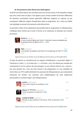 b) Des	
  postures	
  méta-­discursives	
  hétérogènes	
  
Au	
  fil	
  de	
  nos	
  observations,	
  des	
  entretiens	
  que	
  nous	
  avons	
  menés,	
  et	
  de	
  l’enquête	
  en	
  ligne	
  
que	
  nous	
  avons	
  mise	
  en	
  place,	
  il	
  est	
  apparu	
  qu’un	
  certain	
  nombre	
  de	
  formes	
  différentes	
  
de	
   réactions	
   coexistaient,	
   faisant	
   apparaître	
   différents	
   rapports	
   au	
   contenu,	
   et,	
   par	
  
conséquent,	
   différents	
   degrés	
   d’implication	
   dans	
   le	
   programme.	
   On	
   a	
   alors	
   pu	
   établir	
  
une	
  typologie	
  recensant	
  trois	
  postures	
  méta-­‐discursives.	
  

La	
  première	
  relève	
  d’une	
  implication	
  personnelle	
  dans	
  le	
  programme.	
  Le	
  téléspectateur	
  
s’implique	
   dans	
   l’action	
   qui	
   se	
   joue	
   à	
   l’écran,	
   et	
   la	
   commente	
   en	
   donnant	
   son	
   ressenti	
  
personnel.	
  




                                                                                                                                                                	
  




                                                                                                                                                                	
  
              Capture	
  d’écran	
  du	
  site	
  Twitter	
  un	
  soir	
  de	
  diffusion	
  de	
  Secret	
  Story	
  sur	
  TF1	
  (juillet	
  2012)	
  

Ce	
  type	
  de	
  posture	
  se	
  caractérise	
  par	
  un	
  rapport	
  véritablement	
  «	
  au	
  premier	
  degré	
  »	
  à	
  
l’émission	
   («	
  j’aime	
  »	
   /	
   «	
  je	
   n’aime	
   pas	
  »	
   /	
   «	
  c’est	
   bien	
  »,	
   etc.).	
   En	
   atteste	
   par	
   exemple	
   des	
  
commentaires	
   sur	
   les	
   valeurs	
   des	
   personnages,	
   ou	
   une	
   adresse	
   directe	
   aux	
   «	
  acteurs	
  »	
  
(au	
   sens	
   premier	
   de	
   «	
  ceux	
   qui	
   font	
   l’action	
  »)	
   du	
   programme.	
   Ici,	
   une	
   candidate	
   de	
  
Secret	
  Story	
  sur	
  TF1	
  semble	
  déchaîner	
  les	
  passions	
  des	
  téléspectateurs,	
  qui	
  commentent	
  
l’émission	
   sur	
   Twitter.	
   Ces	
   réactions	
   sont	
   emblématiques	
   de	
   cette	
   implication	
  
personnelle	
  et	
  «	
  premier	
  degré	
  »	
  des	
  téléspectateurs.	
  
       	
  

	
  

	
  

	
  

	
  

	
  

       	
  

              Capture	
  d’écran	
  du	
  site	
  Twitter	
  un	
  soir	
  de	
  diffusion	
  de	
  Secret	
  Story	
  sur	
  TF1	
  (juillet	
  2012)	
  

	
                                                                                                                                                                     44	
  
 
