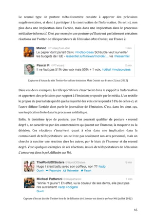 Le	
   second	
   type	
   de	
   posture	
   méta-­‐discursive	
   consiste	
   à	
   apporter	
   des	
   précisions	
  
supplémentaires,	
  et	
  donc	
  à	
  participer	
  à	
  la	
  construction	
  de	
  l’information.	
  On	
  est	
  ici,	
  non	
  
plus	
   dans	
   une	
   implication	
   dans	
   l’action,	
   mais	
   dans	
   une	
   implication	
   dans	
   le	
   processus	
  
médiatico-­‐informatif.	
  C’est	
  par	
  exemple	
  une	
  posture	
  qu’illustrent	
  parfaitement	
  certaines	
  
réactions	
  sur	
  Twitter	
  de	
  téléspectateurs	
  de	
  l’émission	
  Mots	
  Croisés,	
  sur	
  France	
  2.	
  




                                                                                                                                                                          	
  
             Captures	
  d’écran	
  du	
  site	
  Twitter	
  lors	
  d’une	
  émission	
  Mots	
  Croisés	
  sur	
  France	
  2	
  (mai	
  2012)	
  


Dans	
  ces	
  deux	
  exemples,	
  les	
  téléspectateurs	
  s’inscrivent	
  dans	
  le	
  rapport	
  à	
  l’information	
  
et	
   apportent	
   des	
   précisions	
   par	
   rapport	
   à	
   l’émission	
   proposée	
   par	
   le	
   média.	
   L’un	
   rectifie	
  
le	
  propos	
  du	
  journaliste	
  qui	
  dit	
  que	
  la	
  majorité	
  des	
  voix	
  correspond	
  à	
  51%	
  de	
  celles-­‐ci,	
  et	
  
l’autre	
   diffuse	
   l’article	
   dont	
   parle	
   le	
   journaliste	
   de	
   l’émission.	
   C’est,	
   dans	
   les	
   deux	
   cas,	
  
une	
  implication	
  forte	
  dans	
  le	
  processus	
  médiatique.	
  

Enfin,	
   le	
   troisième	
   type	
   de	
   posture,	
   que	
   l’on	
   pourrait	
   qualifier	
   de	
   posture	
   «	
  second	
  
degré	
  »,	
   se	
   caractérise	
   par	
   des	
   commentaires	
   qui	
   jouent	
   sur	
   l’humour,	
   la	
   moquerie	
   ou	
   la	
  
dérision.	
   Ces	
   réactions	
   s’inscrivent	
   quant	
   à	
   elles	
   dans	
   une	
   implication	
   dans	
   la	
  
communauté	
  de	
  téléspectateurs	
  :	
  on	
  ne	
  livre	
  pas	
  seulement	
  son	
  avis	
  personnel,	
  mais	
  on	
  
cherche	
   à	
   susciter	
   une	
   réaction	
   chez	
   les	
   autres,	
   par	
   le	
   biais	
   de	
   l’humour	
   et	
   du	
   second	
  
degré.	
  Voici	
  quelques	
  exemples	
  de	
  ces	
  réactions,	
  issues	
  de	
  téléspectateurs	
  de	
  l’émission	
  
L’amour	
  est	
  dans	
  le	
  pré,	
  diffusée	
  sur	
  M6.	
  




                                                                                                                                                                          	
  
       Capture	
  d’écran	
  du	
  site	
  Twitter	
  lors	
  de	
  la	
  diffusion	
  de	
  L’amour	
  est	
  dans	
  le	
  pré	
  sur	
  M6	
  (juillet	
  2012)	
  



	
                                                                                                                                                                       45	
  
 