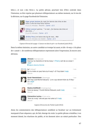 kilos	
  »,	
   et	
   non	
   «	
  des	
   litres	
  ».	
   La	
   petite	
   phrase,	
   pourtant	
   loin	
   d’être	
   centrale	
   dans	
  
l’émission,	
   va	
   être	
   reprise	
   par	
   plusieurs	
   téléspectateurs	
   au	
   même	
   moment,	
   sur	
   le	
   ton	
   de	
  
la	
  dérision,	
  sur	
  la	
  page	
  Facebook	
  de	
  l’émission.	
  




                                                                                                                                                       	
  
                    Capture	
  d’écran	
  de	
  la	
  page	
  «	
  L’amour	
  est	
  dans	
  le	
  pré	
  »	
  sur	
  Facebook	
  (août	
  2012)	
  

Dans	
   la	
   même	
   émission,	
   un	
   autre	
   candidat	
   se	
   trompe	
   lui	
   aussi,	
   et	
   dit	
   «	
  k-­‐way	
  »	
   à	
   la	
   place	
  
de	
  «	
  canoë	
  »	
  :	
  de	
  nombreux	
  téléspectateurs	
  reprennent	
  alors	
  l’expression,	
  là	
  encore	
  avec	
  
dérision.	
  




                                                                                                                                                              	
  
                                                       Capture	
  d’écran	
  du	
  site	
  Twitter	
  (août	
  2012)	
  


Ainsi,	
   les	
   commentaires	
   des	
   téléspectateurs	
   semblent	
   se	
   focaliser	
   sur	
   un	
   événement	
  
marquant	
   d’une	
   séquence,	
   qui,	
   de	
   fait,	
   émerge	
   du	
   reste.	
   La	
   petite	
   phrase	
   cristallise,	
   à	
   un	
  
moment	
   donné,	
   les	
   réactions	
   du	
   public,	
   et	
   lui	
   donnent	
   alors	
   un	
   statut	
   particulier.	
   Une	
  


	
                                                                                                                                                                   47	
  
 