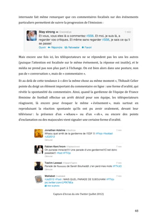 internaute	
   fait	
   même	
   remarquer	
   que	
   ces	
   commentaires	
   focalisés	
   sur	
   des	
   événements	
  
particuliers	
  permettent	
  de	
  suivre	
  la	
  progression	
  de	
  l’émission	
  :	
  




                                                                                                                                                   	
  

Mais	
   encore	
   une	
   fois	
   ici,	
   les	
   téléspectateurs	
   ne	
   se	
   répondent	
   pas	
   les	
   uns	
   les	
   autres	
  
(puisque	
   l’attention	
   est	
   focalisée	
   sur	
   le	
   même	
   événement,	
   la	
   réponse	
   est	
   inutile),	
   et	
   le	
  
média	
  ne	
  prend	
  pas	
  non	
  plus	
  part	
  à	
  l’échange.	
  On	
  est	
  bien	
  alors	
  dans	
  une	
  posture,	
  non	
  
pas	
  de	
  «	
  conversation	
  »,	
  mais	
  de	
  «	
  commentaire	
  ».	
  

Et	
   au	
   delà	
   de	
   cette	
   tendance	
   à	
   «	
  dire	
   la	
   même	
   chose	
   au	
   même	
   moment	
  »,	
   Thibault	
   Celier	
  
pointe	
  du	
  doigt	
  un	
  élément	
  important	
  du	
  commentaire	
  en	
  ligne	
  :	
  une	
  forme	
  d’oralité,	
  qui	
  
révèle	
  la	
  spontanéité	
  du	
  commentaire.	
  Ainsi,	
  quand	
  la	
  gardienne	
  de	
  l’équipe	
  de	
  France	
  
féminine	
   de	
   football	
   effectue	
   un	
   arrêt	
   décisif	
   pour	
   son	
   équipe,	
   les	
   téléspectateurs	
  
réagissent,	
   là	
   encore	
   pour	
   évoquer	
   le	
   même	
   «	
  événement	
  »,	
   mais	
   surtout	
   en	
  
reproduisant	
   la	
   réaction	
   spontanée	
   qu’ils	
   ont	
   pu	
   avoir	
   oralement,	
   devant	
   leur	
  
téléviseur	
  :	
   la	
   présence	
   d’un	
   «	
  whaou	
  »	
   ou	
   d’un	
   «	
  oh	
  »,	
   ou	
   encore	
   des	
   points	
  
d’exclamation	
  ou	
  des	
  majuscules	
  vient	
  signaler	
  une	
  certaine	
  forme	
  d’oralité.	
  	
  

       	
  

	
  

	
  

	
  

	
  

	
  

	
  

	
  

	
  


                                            Capture	
  d’écran	
  du	
  site	
  Twitter	
  (juillet	
  2012)	
  




	
                                                                                                                                                        48	
  
 