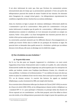 Il	
   est	
   alors	
   intéressant	
   de	
   noter	
   que,	
   bien	
   que	
   l’écriture	
   du	
   commentaire	
   prenne	
  
nécessairement	
   plus	
   de	
   temps	
   que	
   sa	
   prononciation	
   spontanée	
   à	
   l’oral,	
   une	
   partie	
   des	
  
téléspectateurs	
   pourrait	
   être	
   tentée	
   de	
   mimer	
   l’oralité	
   de	
   leur	
   réaction.	
   On	
   réinvestit	
  
alors	
   l’imaginaire	
   du	
   «	
  canapé	
   virtuel	
   géant	
  »	
  :	
   les	
   téléspectateurs	
   reproduiraient	
   les	
  
conditions	
  originelles	
  de	
  leur	
  réaction	
  face	
  au	
  contenu	
  médiatique.	
  


Ainsi,	
   les	
   réactions	
   en	
   ligne	
   à	
   propos	
   de	
   contenus	
   médiatiques	
   relèveraient	
   plutôt	
   du	
  
«	
  commentaire	
  »	
   que	
   de	
   la	
   «	
  conversation	
  ».	
   Mais	
   parler	
   de	
   «	
  commentaire	
  »	
   n’est	
   pas	
  
moins	
   intéressant	
   et	
   complexe	
   que	
   de	
   parler	
   de	
   «	
  conversation	
  »	
  :	
   différentes	
   postures	
  
métadiscursives	
   existent	
   et	
   cohabitent,	
   et	
   il	
   est	
   nécessaire	
   de	
   prendre	
   en	
   compte	
   ces	
  
nuances.	
   Parler	
   «	
  d’un	
   public	
  »	
   ou	
   d’une	
   homogénéité	
   des	
   réactions	
   pourrait	
   alors	
   se	
  
révéler	
  n’être	
  qu’une	
  analyse	
  partielle	
  de	
  la	
  situation.	
  
La	
   conversation,	
   pourtant	
   annoncée	
   par	
   les	
   différents	
   discours	
   d’accompagnement,	
   ne	
  
semble	
   pas	
   trouver	
   d’écho	
   dans	
   la	
   réalité	
   de	
   ces	
   pratiques	
   de	
   réactions	
   en	
   ligne.	
   On	
  
pourrait	
  alors	
  se	
  demander	
  dans	
  quelle	
  mesure	
  la	
  «	
  révolution	
  »	
  prônée	
  par	
  ces	
  mêmes	
  
discours	
  n’est-­‐elle	
  pas,	
  elle	
  aussi,	
  en	
  décalage	
  avec	
  la	
  réalité	
  des	
  usages.	
  

	
  

                           3) Une	
  révolution	
  ou	
  une	
  évolution	
  ?	
  

                                                      a) Un	
  geste	
  déjà	
  connu	
  
On	
   l’a	
   vu,	
   l’un	
   des	
   pans	
   sur	
   lesquels	
   s’appuierait	
   la	
   «	
  révolution	
  »	
   en	
   cours	
   serait	
  
l’apparition	
   d’une	
   forme	
   d’interactivité	
   entre	
   le	
   média	
   et	
   le	
   public.	
   Or,	
   cette	
   recherche	
  
d’interactivité	
  semble	
  être	
  depuis	
  longtemps	
  une	
  préoccupation	
  pour	
  les	
  entreprises	
  de	
  
média,	
   qui	
   tendent,	
   comme	
   nous	
   l’explique	
   Jean-­‐Maxence	
   Granier,	
   de	
   «	
  résoudre	
   un	
  
vieux	
  problème	
  :	
  la	
  distance	
  et	
  la	
  désincarnation	
  »112.	
  Les	
  médias	
  de	
  masse	
  ont	
  alors	
  pu	
  
mettre	
  en	
  place	
  les	
  conditions	
  d’une	
  voie	
  de	
  retour,	
  bien	
  avant	
  qu’on	
  ne	
  parle	
  de	
  «	
  Social	
  
TV	
  »	
   ou	
   de	
   réseaux	
   sociaux	
  :	
   le	
   courrier	
   des	
   lecteurs,	
   les	
   appels	
   au	
   standard	
  
téléphonique,	
  ou	
  plus	
  récemment	
  les	
  SMS,	
  ont	
  rempli	
  cette	
  fonction.	
  

On	
  se	
  souvient	
  alors	
  d’émissions	
  telles	
  que	
  Les	
  dossiers	
  de	
  l’écran	
  (1967-­‐1991)	
  ou	
  encore	
  
de	
  L’heure	
  de	
  vérité	
  (1982-­‐1995),	
  où	
  les	
  téléspectateurs	
  étaient	
  invités	
  à	
  téléphoner	
  au	
  
«	
  standard	
   SVP	
   11	
   11	
  »	
   pour	
   participer	
   à	
   l’émission.	
   Le	
   principe	
   même	
   des	
   Dossiers	
   de	
  
l’écran	
  reposait	
  sur	
  ces	
  contributions	
  :	
  un	
  film	
  était	
  proposé,	
  suivi	
  d’un	
  débat	
  en	
  direct	
  
avec	
  des	
  invités,	
  et	
  les	
  téléspectateurs	
  pouvaient	
  alors	
  réagir	
  et	
  poser	
  des	
  questions,	
  par	
  

	
  	
  	
  	
  	
  	
  	
  	
  	
  	
  	
  	
  	
  	
  	
  	
  	
  	
  	
  	
  	
  	
  	
  	
  	
  	
  	
  	
  	
  	
  	
  	
  	
  	
  	
  	
  	
  	
  	
  	
  	
  	
  	
  	
  	
  	
  	
  	
  	
  	
  	
  	
  	
  	
  	
  	
  
112	
  Lire	
  l’entretien	
  en	
  annexe	
  n°3	
  

	
                                                                                                                                                                                                                                 49	
  
 