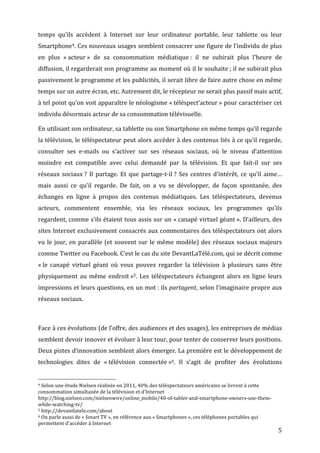 temps	
   qu’ils	
   accèdent	
   à	
   Internet	
   sur	
   leur	
   ordinateur	
   portable,	
   leur	
   tablette	
   ou	
   leur	
  
Smartphone4.	
  Ces	
  nouveaux	
  usages	
  semblent	
  consacrer	
  une	
  figure	
  de	
  l’individu	
  de	
  plus	
  
en	
   plus	
   «	
  acteur	
  »	
   de	
   sa	
   consommation	
   médiatique	
  :	
   il	
   ne	
   subirait	
   plus	
   l’heure	
   de	
  
diffusion,	
  il	
  regarderait	
  son	
  programme	
  au	
  moment	
  où	
  il	
  le	
  souhaite	
  ;	
  il	
  ne	
  subirait	
  plus	
  
passivement	
  le	
  programme	
  et	
  les	
  publicités,	
  il	
  serait	
  libre	
  de	
  faire	
  autre	
  chose	
  en	
  même	
  
temps	
  sur	
  un	
  autre	
  écran,	
  etc.	
  Autrement	
  dit,	
  le	
  récepteur	
  ne	
  serait	
  plus	
  passif	
  mais	
  actif,	
  
à	
  tel	
  point	
  qu’on	
  voit	
  apparaître	
  le	
  néologisme	
  «	
  téléspect’acteur	
  »	
  pour	
  caractériser	
  cet	
  
individu	
  désormais	
  acteur	
  de	
  sa	
  consommation	
  télévisuelle.	
  

En	
  utilisant	
  son	
  ordinateur,	
  sa	
  tablette	
  ou	
  son	
  Smartphone	
  en	
  même	
  temps	
  qu’il	
  regarde	
  
la	
  télévision,	
  le	
  téléspectateur	
  peut	
  alors	
  accéder	
  à	
  des	
  contenus	
  liés	
  à	
  ce	
  qu’il	
  regarde,	
  
consulter	
   ses	
   e-­‐mails	
   ou	
   s’activer	
   sur	
   ses	
   réseaux	
   sociaux,	
   où	
   le	
   niveau	
   d’attention	
  
moindre	
   est	
   compatible	
   avec	
   celui	
   demandé	
   par	
   la	
   télévision.	
   Et	
   que	
   fait-­‐il	
   sur	
   ses	
  
réseaux	
   sociaux	
  ?	
   Il	
   partage.	
   Et	
   que	
   partage-­‐t-­‐il	
  ?	
   Ses	
   centres	
   d’intérêt,	
   ce	
   qu’il	
   aime…	
  
mais	
   aussi	
   ce	
   qu’il	
   regarde.	
   De	
   fait,	
   on	
   a	
   vu	
   se	
   développer,	
   de	
   façon	
   spontanée,	
   des	
  
échanges	
   en	
   ligne	
   à	
   propos	
   des	
   contenus	
   médiatiques.	
   Les	
   téléspectateurs,	
   devenus	
  
acteurs,	
   commentent	
   ensemble,	
   via	
   les	
   réseaux	
   sociaux,	
   les	
   programmes	
   qu’ils	
  
regardent,	
  comme	
  s’ils	
  étaient	
  tous	
  assis	
  sur	
  un	
  «	
  canapé	
  virtuel	
  géant	
  ».	
  D’ailleurs,	
  des	
  
sites	
  Internet	
  exclusivement	
  consacrés	
  aux	
  commentaires	
  des	
  téléspectateurs	
  ont	
  alors	
  
vu	
   le	
   jour,	
   en	
   parallèle	
   (et	
   souvent	
   sur	
   le	
   même	
   modèle)	
   des	
   réseaux	
   sociaux	
   majeurs	
  
comme	
  Twitter	
  ou	
  Facebook.	
  C’est	
  le	
  cas	
  du	
  site	
  DevantLaTélé.com,	
  qui	
  se	
  décrit	
  comme	
  
«	
  le	
   canapé	
   virtuel	
   géant	
   où	
   vous	
   pouvez	
   regarder	
   la	
   télévision	
   à	
   plusieurs	
   sans	
   être	
  
physiquement	
   au	
   même	
   endroit	
  »5.	
   Les	
   téléspectateurs	
   échangent	
   alors	
   en	
   ligne	
   leurs	
  
impressions	
  et	
  leurs	
  questions,	
  en	
  un	
  mot	
  :	
  ils	
  partagent,	
  selon	
  l’imaginaire	
  propre	
  aux	
  
réseaux	
  sociaux.	
  

	
  

Face	
   à	
   ces	
   évolutions	
   (de	
   l’offre,	
   des	
   audiences	
   et	
   des	
   usages),	
   les	
   entreprises	
   de	
   médias	
  
semblent	
  devoir	
  innover	
  et	
  évoluer	
  à	
  leur	
  tour,	
  pour	
  tenter	
  de	
  conserver	
  leurs	
  positions.	
  
Deux	
  pistes	
  d’innovation	
  semblent	
  alors	
  émerger.	
  La	
  première	
  est	
  le	
  développement	
  de	
  
technologies	
   dites	
   de	
   «	
  télévision	
   connectée	
  »6.	
   Il	
   s’agit	
   de	
   profiter	
   des	
   évolutions	
  

	
  	
  	
  	
  	
  	
  	
  	
  	
  	
  	
  	
  	
  	
  	
  	
  	
  	
  	
  	
  	
  	
  	
  	
  	
  	
  	
  	
  	
  	
  	
  	
  	
  	
  	
  	
  	
  	
  	
  	
  	
  	
  	
  	
  	
  	
  	
  	
  	
  	
  	
  	
  	
  	
  	
  	
  
4	
  Selon	
  une	
  étude	
  Nielsen	
  réalisée	
  en	
  2011,	
  40%	
  des	
  téléspectateurs	
  américains	
  se	
  livrent	
  à	
  cette	
  

consommation	
  simultanée	
  de	
  la	
  télévision	
  et	
  d’Internet	
  
http://blog.nielsen.com/nielsenwire/online_mobile/40-­‐of-­‐tablet-­‐and-­‐smartphone-­‐owners-­‐use-­‐them-­‐
while-­‐watching-­‐tv/	
  
5	
  http://devantlatele.com/about	
  
6	
  On	
  parle	
  aussi	
  de	
  «	
  Smart	
  TV	
  »,	
  en	
  référence	
  aux	
  «	
  Smartphones	
  »,	
  ces	
  téléphones	
  portables	
  qui	
  

permettent	
  d’accéder	
  à	
  Internet	
  
	
                                                                                                                                                                                                                                 5	
  
 