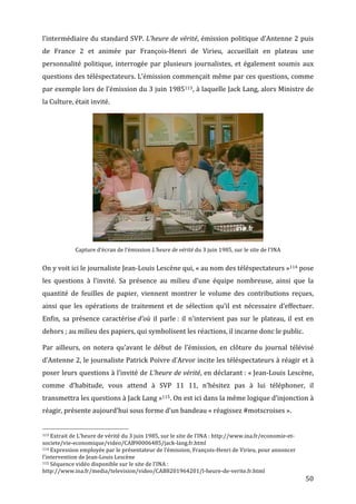 l’intermédiaire	
  du	
  standard	
  SVP.	
  L’heure	
  de	
  vérité,	
  émission	
  politique	
  d’Antenne	
  2	
  puis	
  
de	
   France	
   2	
   et	
   animée	
   par	
   François-­‐Henri	
   de	
   Virieu,	
   accueillait	
   en	
   plateau	
   une	
  
personnalité	
   politique,	
   interrogée	
   par	
   plusieurs	
   journalistes,	
   et	
   également	
   soumis	
   aux	
  
questions	
  des	
  téléspectateurs.	
  L’émission	
  commençait	
  même	
  par	
  ces	
  questions,	
  comme	
  
par	
  exemple	
  lors	
  de	
  l’émission	
  du	
  3	
  juin	
  1985113 ,	
  à	
  laquelle	
  Jack	
  Lang,	
  alors	
  Ministre	
  de	
  
la	
  Culture,	
  était	
  invité.	
  




                                                                                                                                                                                                                                   	
  
                                                                                    Capture	
  d’écran	
  de	
  l’émission	
  L’heure	
  de	
  vérité	
  du	
  3	
  juin	
  1985,	
  sur	
  le	
  site	
  de	
  l’INA	
  


On	
  y	
  voit	
  ici	
  le	
  journaliste	
  Jean-­‐Louis	
  Lescène	
  qui,	
  «	
  au	
  nom	
  des	
  téléspectateurs	
  »114	
  pose	
  
les	
   questions	
   à	
   l’invité.	
   Sa	
   présence	
   au	
   milieu	
   d’une	
   équipe	
   nombreuse,	
   ainsi	
   que	
   la	
  
quantité	
   de	
   feuilles	
   de	
   papier,	
   viennent	
   montrer	
   le	
   volume	
   des	
   contributions	
   reçues,	
  
ainsi	
   que	
   les	
   opérations	
   de	
   traitement	
   et	
   de	
   sélection	
   qu’il	
   est	
   nécessaire	
   d’effectuer.	
  
Enfin,	
   sa	
   présence	
   caractérise	
  d’où	
   il	
   parle	
  :	
   il	
   n’intervient	
   pas	
   sur	
   le	
   plateau,	
   il	
   est	
   en	
  
dehors	
  ;	
  au	
  milieu	
  des	
  papiers,	
  qui	
  symbolisent	
  les	
  réactions,	
  il	
  incarne	
  donc	
  le	
  public.	
  

Par	
   ailleurs,	
   on	
   notera	
   qu’avant	
   le	
   début	
   de	
   l’émission,	
   en	
   clôture	
   du	
   journal	
   télévisé	
  
d’Antenne	
  2,	
  le	
  journaliste	
  Patrick	
  Poivre	
  d’Arvor	
  incite	
  les	
  téléspectateurs	
  à	
  réagir	
  et	
  à	
  
poser	
  leurs	
  questions	
  à	
  l’invité	
  de	
  L’heure	
  de	
  vérité,	
  en	
  déclarant	
  :	
  «	
  Jean-­‐Louis	
  Lescène,	
  
comme	
   d’habitude,	
   vous	
   attend	
   à	
   SVP	
   11	
   11,	
   n’hésitez	
   pas	
   à	
   lui	
   téléphoner,	
   il	
  
transmettra	
  les	
  questions	
  à	
  Jack	
  Lang	
  »115.	
  On	
  est	
  ici	
  dans	
  la	
  même	
  logique	
  d’injonction	
  à	
  
réagir,	
  présente	
  aujourd’hui	
  sous	
  forme	
  d’un	
  bandeau	
  «	
  réagissez	
  #motscroises	
  ».	
  

	
  	
  	
  	
  	
  	
  	
  	
  	
  	
  	
  	
  	
  	
  	
  	
  	
  	
  	
  	
  	
  	
  	
  	
  	
  	
  	
  	
  	
  	
  	
  	
  	
  	
  	
  	
  	
  	
  	
  	
  	
  	
  	
  	
  	
  	
  	
  	
  	
  	
  	
  	
  	
  	
  	
  	
  
113	
  Extrait	
  de	
  L’heure	
  de	
  vérité	
  du	
  3	
  juin	
  1985,	
  sur	
  le	
  site	
  de	
  l’INA	
  :	
  http://www.ina.fr/economie-­‐et-­‐

societe/vie-­‐economique/video/CAB90006485/jack-­‐lang.fr.html	
  
114	
  Expression	
  employée	
  par	
  le	
  présentateur	
  de	
  l’émission,	
  François-­‐Henri	
  de	
  Virieu,	
  pour	
  annoncer	
  

l’intervention	
  de	
  Jean-­‐Louis	
  Lescène	
  
115	
  Séquence	
  vidéo	
  disponible	
  sur	
  le	
  site	
  de	
  l’INA	
  :	
  

http://www.ina.fr/media/television/video/CAB8201964201/l-­‐heure-­‐de-­‐verite.fr.html	
  
	
                                                                                                                                                                                                                                        50	
  
 