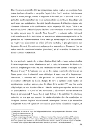 Plus	
  récemment,	
  ce	
  sont	
  les	
  SMS	
  qui	
  ont	
  permis	
  de	
  mettre	
  en	
  place	
  les	
  conditions	
  d’une	
  
interactivité	
  entre	
  le	
  média	
  et	
  son	
  public.	
  Depuis	
  C	
  dans	
  l’air116,	
  plusieurs	
  émissions	
  ont	
  
repris	
   le	
   même	
   principe,	
   comme	
   le	
   Magazine	
   de	
   la	
   santé,	
   ou	
   C	
   à	
   vous	
   sur	
   France	
   5	
  :	
  
permettre	
  aux	
  téléspectateurs	
  de	
  poser	
  leurs	
  questions	
  aux	
  invités,	
  ou	
  de	
  partager	
  une	
  
expérience.	
  La	
  «	
  participation	
  »	
  du	
  public	
  dans	
  les	
  émissions	
  de	
  télévision	
  est	
  donc	
  loin	
  
d’être	
  une	
  «	
  révolution	
  »,	
  elle	
  semble	
  exister	
  depuis	
  longtemps	
  déjà,	
  depuis	
  l’ORTF	
  et	
  les	
  
Dossiers	
  de	
  l’écran.	
  Cette	
  interactivité	
  est	
  même	
  consubstantielle	
  de	
  certaines	
  émissions	
  
de	
   radio,	
   comme	
   nous	
   le	
   rappelle	
   Marc	
   Gonnet117	
  :	
   «	
  certaines	
   radios	
   intègrent	
  
traditionnellement	
  de	
  la	
  conversation	
  sur	
  leur	
  antenne,	
  à	
  des	
  moments	
  particuliers	
  ».	
  On	
  
pense	
  alors	
  au	
  Téléphone	
  sonne	
  de	
  France	
  inter,	
  qui	
  permet	
  depuis	
  1978	
  aux	
  auditeurs	
  
de	
   réagir	
   ou	
   de	
   questionner	
   les	
   invités	
   présents	
   en	
   studio,	
   et	
   plus	
   globalement	
   aux	
  
émissions	
  dites	
  «	
  de	
  libre	
  antenne	
  »,	
  qui	
  permettent	
  aux	
  auditeurs	
  d’intervenir	
  (sur	
  les	
  
radios	
   musicales	
   comme	
   sur	
   les	
   radios	
   généralistes).	
   «	
  RMC	
   en	
   a	
   même	
   fait	
   son	
   cœur	
   de	
  
métier	
  »,	
  précise	
  Marc	
  Gonnet.	
  

	
  

On	
  peut	
  ainsi	
  noter	
  qu’entre	
  les	
  pratiques	
  d’aujourd’hui,	
  via	
  les	
  réseaux	
  sociaux,	
  et	
  celles	
  
à	
  l’œuvre	
  depuis	
  des	
  années	
  à	
  la	
  télévision	
  ou	
  à	
  la	
  radio	
  via	
  le	
  courrier	
  des	
  lecteurs,	
  le	
  
standard	
   téléphonique	
   ou	
   le	
   SMS,	
   des	
   similitudes	
   existent.	
   Comme	
   le	
   souligne	
   Jean-­‐
Maxence	
  Granier118,	
  il	
  s’agit	
  dans	
  tous	
  les	
  cas	
  de	
  «	
  mettre	
  en	
  scène	
  les	
  réactions	
  en	
  les	
  
faisant	
   passer	
   dans	
   le	
   dispositif	
   mass	
   médiatique,	
   à	
   travers	
   une	
   série	
   d’opérations	
  :	
  
l’extraction,	
   la	
   sélection,	
   etc.	
  ».	
   Ces	
   processus	
   de	
   sélection	
   sont	
   souvent	
   le	
   fait	
  
d’opérateurs	
   extérieurs	
   au	
   média,	
   chargés	
   de	
   faire	
   la	
   synthèse	
   parmi	
   toutes	
   les	
  
contributions	
  :	
   plusieurs	
   acteurs,	
   dans	
   le	
   sillage	
   de	
   la	
   société	
   SVP	
   pour	
   les	
   appels	
  
téléphoniques,	
  se	
  sont	
  alors	
  installés	
  aux	
  côtés	
  des	
  médias	
  pour	
  organiser	
  les	
  réactions	
  
du	
   public	
   (French	
   TV119	
   pour	
   les	
   SMS	
   sur	
   France	
   5,	
   ou	
   Novius120	
   pour	
   les	
   tweets	
   sur	
  
France	
   2	
   par	
   exemple).	
   A	
   chaque	
   fois,	
   il	
   s’agit	
   de	
   trier	
   et	
   de	
   synthétiser	
   les	
   réactions,	
  
puisqu’on	
   ne	
   peut	
   pas	
   tout	
   montrer.	
   Le	
   média	
   éditorialise	
   alors	
   la	
   contribution,	
   en	
  
l’intégrant	
  dans	
  son	
  dispositif	
  informationnel,	
  comme	
  pour	
  l’assumer	
  et	
  en	
  reconnaître	
  
la	
   légitimité.	
   Mais	
   c’est	
   également	
   une	
   occasion	
   pour	
   mettre	
   en	
   scène	
   la	
   réception,	
   et	
  


	
  	
  	
  	
  	
  	
  	
  	
  	
  	
  	
  	
  	
  	
  	
  	
  	
  	
  	
  	
  	
  	
  	
  	
  	
  	
  	
  	
  	
  	
  	
  	
  	
  	
  	
  	
  	
  	
  	
  	
  	
  	
  	
  	
  	
  	
  	
  	
  	
  	
  	
  	
  	
  	
  	
  	
  
116	
  L’émission	
  est	
  lancée	
  en	
  2001,	
  et	
  n’intègrera	
  les	
  réactions	
  SMS	
  qu’à	
  partir	
  de	
  la	
  deuxième	
  saison	
  
117	
  Lire	
  l’entretien	
  en	
  annexe	
  n°4	
  
118	
  Lire	
  l’entretien	
  en	
  annexe	
  n°3	
  
119	
  «	
  Vous	
  avez	
  une	
  question	
  par	
  Internet	
  ou	
  SMS,	
  une	
  réaction	
  ?	
  Sur	
  France	
  5,	
  c’est	
  French	
  TV	
  qui	
  s’en	
  

occupe	
  »,	
  sur	
  le	
  site	
  Média	
  un	
  autre	
  regard	
  :	
  http://www.mediaunautreregard.com/2011/06/29/vous-­‐
avez-­‐une-­‐question-­‐par-­‐internet-­‐ou-­‐sms-­‐une-­‐reaction-­‐sur-­‐france-­‐5-­‐french-­‐tv-­‐qui-­‐s-­‐en-­‐occupe-­‐en-­‐direct/	
  
120	
  Comme	
  nous	
  l’explique	
  Nicolas	
  Marinos	
  dans	
  l’entretien	
  qu’il	
  nous	
  a	
  accordé	
  (annexe	
  n°5)	
  

	
                                                                                                                                                                                                                                 51	
  
 