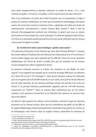 ainsi	
   abolir	
   imaginairement	
   la	
   distance	
   inhérente	
   au	
   média	
   de	
   masse	
  :	
   s’il	
   y	
   a	
   des	
  
réactions	
  du	
  public,	
  c’est	
  qu’il	
  y	
  a	
  un	
  public,	
  et	
  celui-­‐ci	
  peut	
  intervenir	
  dans	
  l’émission.	
  

Face	
   à	
   ces	
   similitudes,	
   on	
   serait	
   alors	
   tenté	
   de	
   penser	
   que	
   le	
   commentaire	
   en	
   ligne	
   à	
  
propos	
   de	
   contenus	
   médiatiques	
   ne	
   serait	
   que	
   l’actualisation	
   technologique	
   d’un	
   geste	
  
ancien.	
  On	
  serait	
  alors	
  surtout	
  en	
  présence	
  d’une	
  «	
  adaptation	
  du	
  média	
  aux	
  modes	
  de	
  
communication	
   contemporains	
  »,	
   comme	
   l’avance	
   Marc	
   Gonnet121.	
   Mais	
   si	
   tant	
   de	
  
discours	
   d’accompagnement	
   prônent	
   une	
   révolution,	
   ce	
   peut-­‐il	
   que	
   nous	
   ne	
   soyons	
  
qu’en	
  présence	
  d’une	
  simple	
  mise	
  à	
  jour	
  technique	
  ?	
  Au	
  delà	
  des	
  pratiques	
  déjà	
  connues,	
  
il	
  est	
  bon	
  de	
  se	
  demander	
  quelles	
  peuvent	
  être	
  les	
  nouveautés	
  véhiculées	
  par	
  les	
  réseaux	
  
sociaux	
  dans	
  le	
  rapport	
  au	
  média.	
  

                                                      b) Au	
  delà	
  de	
  la	
  mise	
  à	
  jour	
  technique	
  :	
  quelles	
  nouveautés	
  ?	
  
Si	
  le	
  processus	
  d’extraction	
  et	
  de	
  sélection	
  que	
  nous	
  décrit	
  Nicolas	
  Marinos122 	
  à	
  propos	
  
des	
  tweets	
  diffusés	
  à	
  l’antenne	
  lors	
  de	
  l’émission	
  On	
  n’demande	
  qu’à	
  en	
  rire	
  sur	
  France	
  2	
  
revêt	
   la	
   même	
   logique	
   que	
   celui	
   engendré	
   par	
   les	
   SMS	
   de	
   C	
   dans	
   l’air	
   ou	
   les	
   questions	
  
téléphoniques	
   de	
   L’heure	
   de	
   vérité,	
   il	
   semble	
   bien	
   que	
   les	
   réactions	
   sur	
   les	
   réseaux	
  
sociaux	
  changent	
  par	
  ailleurs	
  largement	
  la	
  donne.	
  

La	
   première	
   évolution	
   concerne	
   le	
   volume	
   des	
   réactions.	
   Le	
   site	
   Media,	
   un	
   autre	
  
regard123 	
   nous	
   rapporte	
   par	
   exemple	
   que	
   le	
   record	
   de	
   messages	
   SMS	
   pour	
   une	
   émission	
  
de	
   C	
   dans	
   l’air	
   est	
   de	
   9	
   413	
   messages124,	
   alors	
   qu’une	
   émission	
   comme	
   On	
   n’demande	
  
qu’à	
  en	
  rire	
  génère	
  plus	
  de	
  30	
  000	
  réactions	
  en	
  une	
  soirée,	
  nous	
  précise	
  Nicolas	
  Marinos	
  
lors	
   de	
   notre	
   entretien.	
   Et	
   une	
   émission	
   politique	
   comme	
   Des	
   paroles	
   et	
   des	
   actes	
   sur	
  
France	
   2,	
   en	
   période	
   d’élection	
   présidentielle,	
   engendre	
   près	
   de	
   120	
   000	
   réactions,	
  
uniquement	
   sur	
   Twitter125.	
   Nous	
   ne	
   sommes	
   donc	
   évidemment	
   par	
   sur	
   les	
   mêmes	
  
volumes,	
   et	
   les	
   processus	
   d’extraction	
   et	
   de	
   sélection	
   des	
   réactions	
   ne	
   peuvent	
   donc	
  
qu’en	
  être	
  altérés.	
  

Au	
   delà	
   de	
   cette	
   question	
   du	
   volume,	
   l’autre	
   évolution	
   concerne	
   le	
   type	
   de	
   réactions	
  
présentes	
  sur	
  les	
  réseaux	
  sociaux.	
  Alors	
  que	
  les	
  contributions	
  du	
  public	
  via	
  les	
  SMS	
  ou	
  
les	
  appels	
  téléphoniques	
  étaient	
  principalement	
  constituées	
  de	
  questions	
  aux	
  invités,	
  ou	
  
de	
   témoignages,	
   mais	
   toujours	
   dans	
   un	
   registre	
   sérieux,	
   aujourd’hui	
   les	
   réactions	
   du	
  
	
  	
  	
  	
  	
  	
  	
  	
  	
  	
  	
  	
  	
  	
  	
  	
  	
  	
  	
  	
  	
  	
  	
  	
  	
  	
  	
  	
  	
  	
  	
  	
  	
  	
  	
  	
  	
  	
  	
  	
  	
  	
  	
  	
  	
  	
  	
  	
  	
  	
  	
  	
  	
  	
  	
  	
  
121	
  Lire	
  l’entretien	
  en	
  annexe	
  n°4	
  
122	
  Lire	
  l’entretien	
  en	
  annexe	
  n°5	
  
123	
  http://www.mediaunautreregard.com/2011/06/29/vous-­‐avez-­‐une-­‐question-­‐par-­‐internet-­‐ou-­‐sms-­‐

une-­‐reaction-­‐sur-­‐france-­‐5-­‐french-­‐tv-­‐qui-­‐s-­‐en-­‐occupe-­‐en-­‐direct/	
  
124	
  «	
  Minarets,	
  la	
  peur	
  de	
  l’islam	
  »,	
  une	
  émission	
  de	
  décembre	
  2009	
  
125	
  
    Selon	
   les	
   statistiques	
   proposées	
   quotidiennement	
   et	
   hebdomadairement	
   par	
   le	
   site	
   socialtv-­‐
livebattle.com,	
  développé	
  par	
  Novedia	
  Group	
  
	
                                                                                                                                                                                                                                 52	
  
 