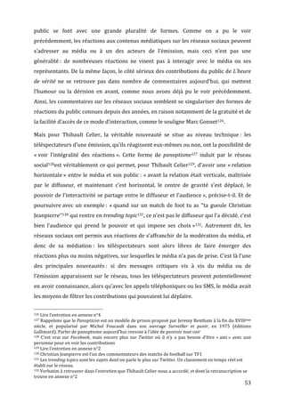public	
   se	
   font	
   avec	
   une	
   grande	
   pluralité	
   de	
   formes.	
   Comme	
   on	
   a	
   pu	
   le	
   voir	
  
précédemment,	
   les	
   réactions	
   aux	
   contenus	
   médiatiques	
   sur	
   les	
   réseaux	
   sociaux	
   peuvent	
  
s’adresser	
   au	
   média	
   ou	
   à	
   un	
   des	
   acteurs	
   de	
   l’émission,	
   mais	
   ceci	
   n’est	
   pas	
   une	
  
généralité	
  :	
   de	
   nombreuses	
   réactions	
   ne	
   visent	
   pas	
   à	
   interagir	
   avec	
   le	
   média	
   ou	
   ses	
  
représentants.	
  De	
  la	
  même	
  façon,	
  le	
  côté	
  sérieux	
  des	
  contributions	
  du	
  public	
  de	
  L’heure	
  
de	
   vérité	
   ne	
   se	
   retrouve	
   pas	
   dans	
   nombre	
   de	
   commentaires	
   aujourd’hui,	
   qui	
   mettent	
  
l’humour	
   ou	
   la	
   dérision	
   en	
   avant,	
   comme	
   nous	
   avons	
   déjà	
   pu	
   le	
   voir	
   précédemment.	
  
Ainsi,	
  les	
  commentaires	
  sur	
  les	
  réseaux	
  sociaux	
  semblent	
  se	
  singulariser	
  des	
  formes	
  de	
  
réactions	
  du	
  public	
  connues	
  depuis	
  des	
  années,	
  en	
  raison	
  notamment	
  de	
  la	
  gratuité	
  et	
  de	
  
la	
  facilité	
  d’accès	
  de	
  ce	
  mode	
  d’interaction,	
  comme	
  le	
  souligne	
  Marc	
  Gonnet126.	
  

Mais	
   pour	
   Thibault	
   Celier,	
   la	
   véritable	
   nouveauté	
   se	
   situe	
   au	
   niveau	
   technique	
  :	
   les	
  
téléspectateurs	
  d’une	
  émission,	
  qu’ils	
  réagissent	
  eux-­‐mêmes	
  ou	
  non,	
  ont	
  la	
  possibilité	
  de	
  
«	
  voir	
   l’intégralité	
   des	
   réactions	
  ».	
   Cette	
   forme	
   de	
   panoptisme127 	
   induit	
   par	
   le	
   réseau	
  
social128est	
  véritablement	
  ce	
  qui	
  permet,	
  pour	
  Thibault	
  Celier129,	
  d’avoir	
  une	
  «	
  relation	
  
horizontale	
  »	
   entre	
   le	
   média	
   et	
   son	
   public	
  :	
   «	
  avant	
   la	
   relation	
   était	
   verticale,	
   maîtrisée	
  
par	
   le	
   diffuseur,	
   et	
   maintenant	
   c’est	
   horizontal,	
   le	
   centre	
   de	
   gravité	
   s’est	
   déplacé,	
   le	
  
pouvoir	
  de	
  l’interactivité	
  se	
  partage	
  entre	
  le	
  diffuseur	
  et	
  l’audience	
  »,	
  précise-­‐t-­‐il.	
  Et	
  de	
  
poursuivre	
  avec	
   un	
   exemple	
  :	
   «	
  quand	
   sur	
   un	
   match	
   de	
   foot	
   tu	
   as	
   ‘‘ta	
   gueule	
   Christian	
  
Jeanpierre’’130	
  qui	
  rentre	
  en	
  trending	
  topic131,	
  ce	
  n’est	
  pas	
  le	
  diffuseur	
  qui	
  l’a	
  décidé,	
  c’est	
  
bien	
   l’audience	
   qui	
   prend	
   le	
   pouvoir	
   et	
   qui	
   impose	
   ses	
   choix	
  »132.	
   Autrement	
   dit,	
   les	
  
réseaux	
  sociaux	
  ont	
  permis	
  aux	
  réactions	
  de	
  s’affranchir	
  de	
  la	
  modération	
  du	
  média,	
  et	
  
donc	
   de	
   sa	
   médiation	
  :	
   les	
   téléspectateurs	
   sont	
   alors	
   libres	
   de	
   faire	
   émerger	
   des	
  
réactions	
   plus	
   ou	
   moins	
   négatives,	
   sur	
   lesquelles	
   le	
   média	
   n’a	
   pas	
   de	
   prise.	
   C’est	
   là	
   l’une	
  
des	
   principales	
   nouveautés	
  :	
   si	
   des	
   messages	
   critiques	
   vis	
   à	
   vis	
   du	
   média	
   ou	
   de	
  
l’émission	
   apparaissent	
   sur	
   le	
   réseau,	
   tous	
   les	
   téléspectateurs	
   peuvent	
   potentiellement	
  
en	
   avoir	
   connaissance,	
   alors	
   qu’avec	
   les	
   appels	
   téléphoniques	
   ou	
   les	
   SMS,	
   le	
   média	
   avait	
  
les	
  moyens	
  de	
  filtrer	
  les	
  contributions	
  qui	
  pouvaient	
  lui	
  déplaire.	
  	
  

	
  	
  	
  	
  	
  	
  	
  	
  	
  	
  	
  	
  	
  	
  	
  	
  	
  	
  	
  	
  	
  	
  	
  	
  	
  	
  	
  	
  	
  	
  	
  	
  	
  	
  	
  	
  	
  	
  	
  	
  	
  	
  	
  	
  	
  	
  	
  	
  	
  	
  	
  	
  	
  	
  	
  	
  
126	
  Lire	
  l’entretien	
  en	
  annexe	
  n°4	
  
127	
   Rappelons	
   que	
   le	
   Panopticon	
   est	
   un	
   modèle	
   de	
   prison	
   proposé	
   par	
   Jeremy	
   Bentham	
   à	
   la	
   fin	
   du	
   XVIIIème	
  

siècle,	
   et	
   popularisé	
   par	
   Michel	
   Foucault	
   dans	
   son	
   ouvrage	
   Surveiller	
   et	
   punir,	
   en	
   1975	
   (éditions	
  
Gallimard).	
  Parler	
  de	
  panoptisme	
  aujourd’hui	
  renvoie	
  à	
  l’idée	
  de	
  pouvoir	
  tout	
  voir	
  
128	
   C’est	
   vrai	
   sur	
   Facebook,	
   mais	
   encore	
   plus	
   sur	
   Twitter	
   où	
   il	
   n’y	
   a	
   pas	
   besoin	
   d’être	
   «	
  ami	
  »	
   avec	
   une	
  

personne	
  pour	
  en	
  voir	
  les	
  contributions	
  
129	
  Lire	
  l’entretien	
  en	
  annexe	
  n°2	
  
130	
  Christian	
  Jeanpierre	
  est	
  l’un	
  des	
  commentateurs	
  des	
  matchs	
  de	
  football	
  sur	
  TF1	
  
131	
  Les	
  trending	
  topics	
  sont	
  les	
  sujets	
  dont	
  on	
  parle	
  le	
  plus	
  sur	
  Twitter.	
  Un	
  classement	
  en	
  temps	
  réel	
  est	
  

établi	
  sur	
  le	
  réseau.	
  
132	
  Verbatim	
  à	
  retrouver	
  dans	
  l’entretien	
  que	
  Thibault	
  Celier	
  nous	
  a	
  accordé,	
  et	
  dont	
  la	
  retranscription	
  se	
  

trouve	
  en	
  annexe	
  n°2	
  
	
                                                                                                                                                                                                                                 53	
  
 